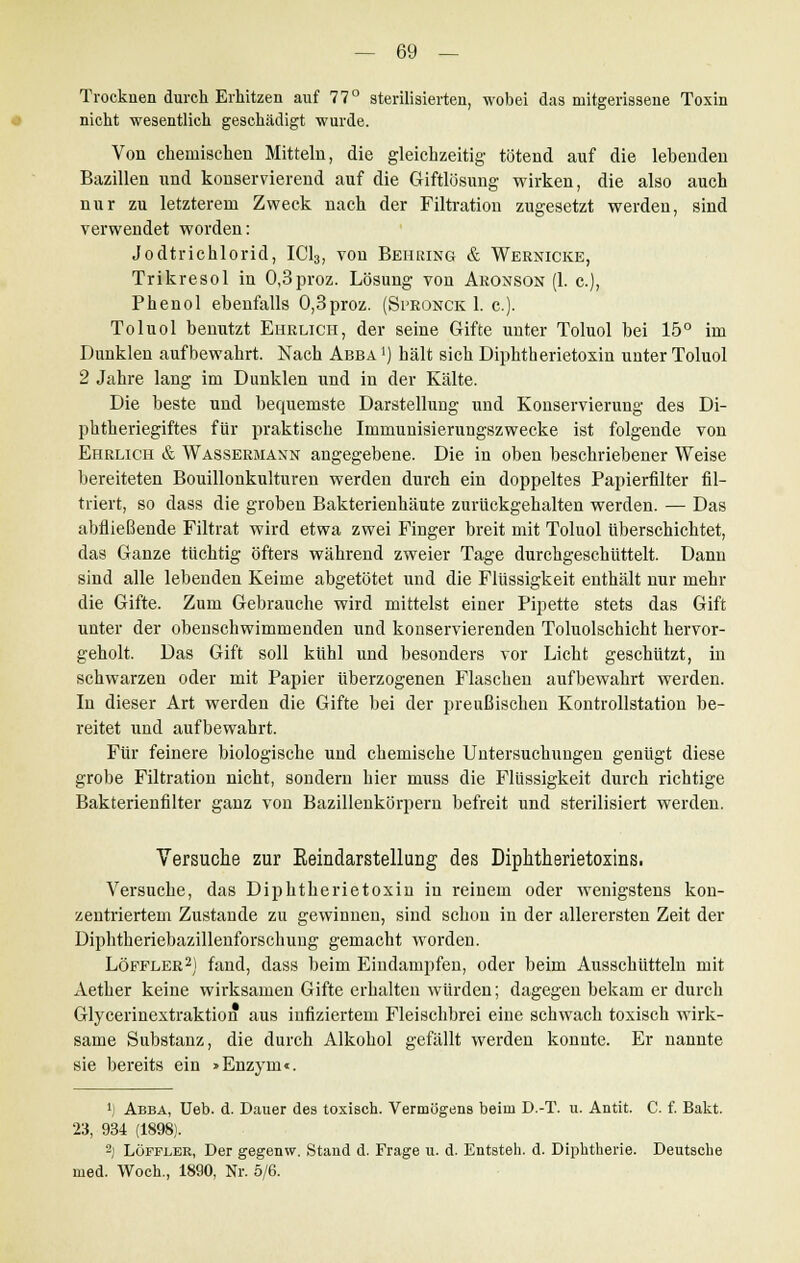 Trocknen durch Erhitzen auf 77° sterilisierten, wobei das mitgerissene Toxin nicht wesentlich geschädigt wurde. Von chemischen Mitteln, die gleichzeitig tötend auf die lebenden Bazillen und konservierend auf die Giftlösung wirken, die also auch nur zu letzterem Zweck nach der Filtration zugesetzt werden, sind verwendet worden: Jodtrichlorid, IC13, von Behring & Weenicke, Trikresol in 0,3proz. Lösung von Aronson (1. c), Phenol ebenfalls 0,3proz. (Spronck 1. c). Toluol benutzt Ehrlich, der seine Gifte unter Toluol bei 15° im Dunklen aufbewahrt. Nach Abba1) hält sich Diphtherietoxin unter Toluol 2 Jahre lang im Dunklen und in der Kälte. Die beste und bequemste Darstellung und Konservierung des Di- phtheriegiftes für praktische Immunisierungszwecke ist folgende von Ehrlich & Wassermann angegebene. Die in oben beschriebener Weise bereiteten Bouillonkulturen werden durch ein doppeltes Papierfilter fil- triert, so dass die groben Bakterienhäute zurückgehalten werden. — Das abfließende Filtrat wird etwa zwei Finger breit mit Toluol überschichtet, das Ganze tüchtig öfters während zweier Tage durchgeschüttelt. Dann sind alle lebenden Keime abgetötet und die Flüssigkeit enthält nur mehr die Gifte. Zum Gebrauche wird mittelst einer Pipette stets das Gift unter der obenschwimmenden und konservierenden Toluolschicht hervor- geholt. Das Gift soll kühl und besonders vor Licht geschützt, in schwarzen oder mit Papier überzogenen Flaschen aufbewahrt werden. In dieser Art werden die Gifte bei der preußischen Kontrollstation be- reitet und aufbewahrt. Für feinere biologische und chemische Untersuchungen genügt diese grobe Filtration nicht, sondern hier muss die Flüssigkeit durch richtige Bakterienfilter ganz von Bazillenkörpern befreit und sterilisiert werden. Versuche zur Eeiudarstellung des Diphtherietoxins. Versuche, das Diphtherietoxin in reinem oder wenigstens kon- zentriertem Zustande zu gewinnen, sind schon in der allerersten Zeit der Diphtheriebazillenforschung gemacht worden. Löpfler2) fand, dass beim Eindampfen, oder beim Ausschütteln mit Aether keine wirksamen Gifte erhalten würden; dagegen bekam er durch Glycerinextraktion aus infiziertem Fleischbrei eine schwach toxisch wirk- same Substanz, die durch Alkohol gefällt werden konnte. Er nannte sie bereits ein »Enzym«. 1) Abba, Ueb. d. Dauer des toxisch. Vermögens beim D.-T. u. Antit. C. f. Bakt. 23, 934 (1898). 2) LÖFFLBR, Der gegenw. Stand d. Frage u. d. Entsteh, d. Diphtherie. Deutsche med. Woch., 1890, Nr. 5/6.