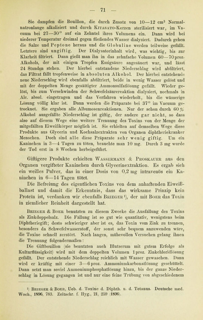 Sie dampfen die Bouillon, die durch Zusatz von 10—12 cm3 Normal- natronlauge alkalisiert und durch KiTASATO-Kerzen sterilisiert war, im Va- cuum bei 27—30° auf ein Zehntel ihres Volumens ein. Dann wird bei niederer Temperatur dreimal gegen fließendes Wasser dialysiert. Dadurch gehen die Salze und Peptone heraus und die Globuline werden teilweise gefällt. Letztere sind ungiftig. Der Dialysatorinhalt wird, was wichtig, bis zur Klarheit filtriert. Dann gießt man ihn in das zehnfache Volumen 60—70proz- Alkohols, der mit einigen Tropfen Essigsäure angesäuert war, und lässt 24 Stunden stehen. Der hierbei entstandene Niederschlag wird abfiltriert, das Filtrat fällt tropfenweise in absoluten Alkohol. Der hierbei entstehende neue Niederschlag wird ebenfalls abfiltriert, beide in wenig Wasser gelöst und mit der doppelten Menge gesättigter Ammonsulfatlösung gefällt. Wieder ge- löst, bis zum Verschwinden der Schwefelsäurereaktion dialysiert, nochmals in Ale. absol. eingetragen und das Verfahren wiederholt, bis die wässerige Lösung völlig klar ist. Dann werden die Präparate bei 37° im Vacuum ge- trocknet. Sie ergaben alle Albumosenreaktionen. Nur der schon durch 60 % Alkohol ausgefällte Niederschlag ist giftig, der andere gar nicht, so dass also auf diesem Wege eine weitere Trennung des Toxins von der Menge der mitgefällten Eiweißkörper möglich ist. Sie erhielten auf demselben Wege diese Produkte aus Glycerin und Kochsalzextrakten von Organen diphtheriekranker Menschen. Doch sind alle diese Präparate sehr wenig giftig. Um ein Kaninchen in 3—4 Tagen zu töten, brauchte man 10 mg. Durch 3 mg wurde der Tod erst in 8 Wochen herbeigeführt. Giftigere Produkte erhielten Wassermann & Proskauer aus den Organen vergifteter Kaninchen durch Glycerinextraktion. Es ergab sich ein weißes Pulver, das in einer Dosis von 0,2 mg intravenös ein Ka- ninchen in 6—14 Tagen tötet. Die Befreiung des eigentlichen Toxins von dem anhaftenden Eiweiß- ballast und damit die Erkenntnis, dass das wirksame Prinzip kein Protein ist, verdanken wir ebenfalls Brieger *), der mit Boer das Toxin in ziemlicher Reinheit dargestellt hat. Brieger & Boer benutzten zu diesem Zwecke die Ausfällung des Toxins als Zinkdoppelsalz. Die Fällung ist so gut wie quantitativ, wenigstens beim Diphtheriegift; desto schwieriger aber ist es, das Toxin vom Zink zu trennen, besonders da Schwefelwasserstoff, der sonst sehr bequem anzuwenden wäre, die Toxine schnell zerstört. Nach langen, mühevollen Versuchen gelang ihnen die Trennung folgendermaßen: Die Giftbouillon (sie benutzten auch Blutserum mit gutem Erfolge als Kulturflüssigkeit) wird mit dem doppelten Volumen lproz. Zinkchloridlösung gefällt. Der entstehende Niederschlag reichlich mit Wasser gewaschen. Dann wird er kräftig mit einer 3—6proz. Ammoniumkarbonatlösung geschüttelt. Dann setzt man soviel Ammoniumphosphatlösung hinzu, bis der ganze Nieder- schlag in Lösung gegangen ist und nur eine feine Trübung von abgeschiedenem ') Brieger & Boer, Ueb. d. Toxine d. Diphth. u. d. Tetanus. Deutsche med. Woch., 1896, 783. Zeitschr. f. Hyg., 21, 259 (1896).