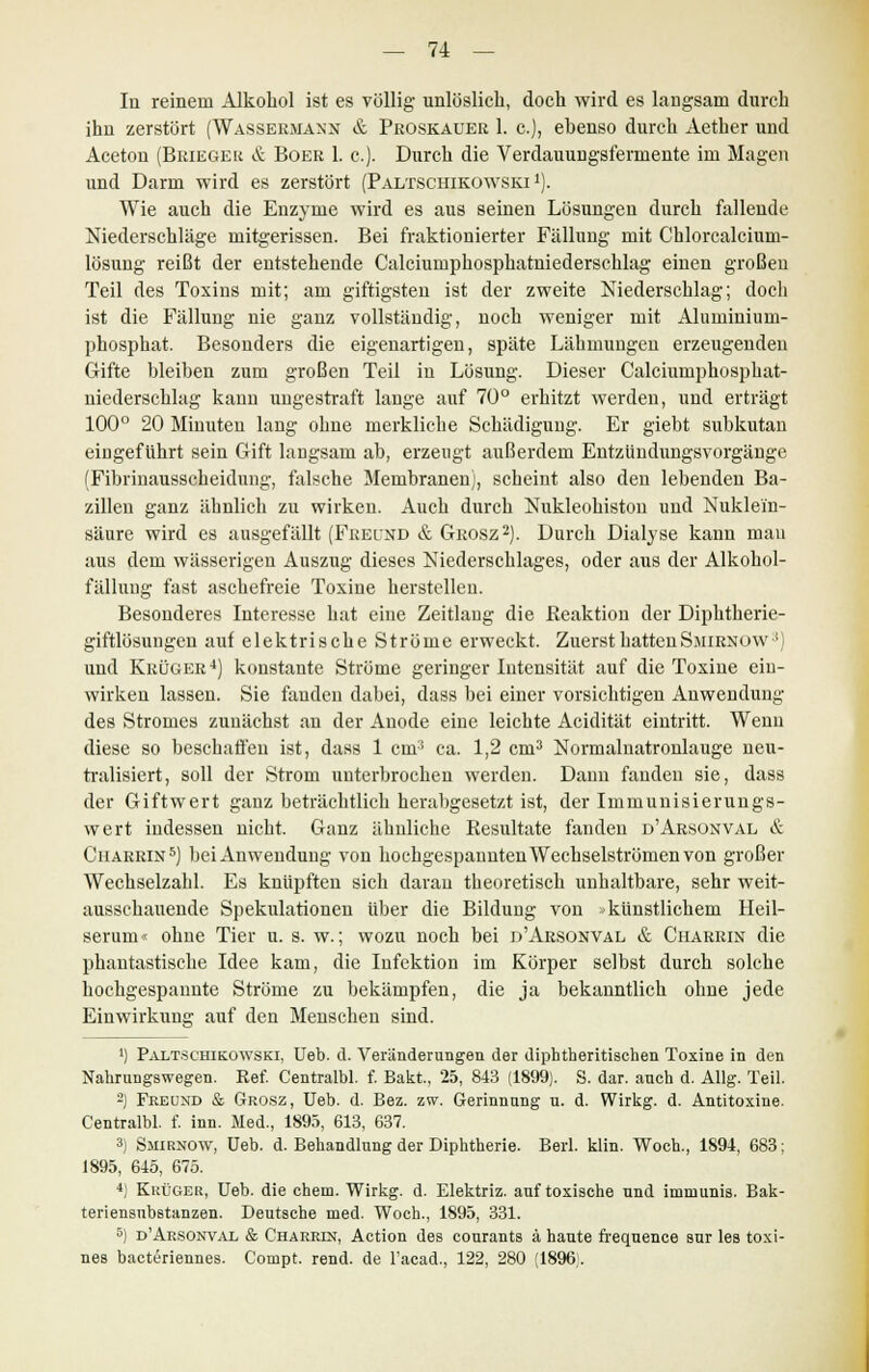 In reinem Alkohol ist es völlig unlöslich, doch wird es langsam durch ihn zerstört (Wässermann & Proskauer 1. c), ebenso durch Aether und Aceton (Brieger & Boer 1. c). Durch die Verdauungsfermente im Magen und Darm wird es zerstört (Paltschikowski 1). Wie auch die Enzyme wird es aus seinen Lösungen durch fallende Niederschläge mitgerissen. Bei fraktionierter Fällung mit Chlorcalcium- lösung reißt der entstehende Calciuniphosphatniedersehlag einen großen Teil des Toxins mit; am giftigsten ist der zweite Niederschlag; docli ist die Fällung nie ganz vollständig, noch weniger mit Aluminium- phosphat. Besonders die eigenartigen, späte Lähmungen erzeugenden Gifte bleiben zum großen Teil in Lösung. Dieser Calciumphosphat- uiederschlag kann ungestraft lange auf 70° erhitzt werden, und erträgt 100° 20 Minuten lang ohne merkliche Schädigung. Er giebt subkutan eingeführt sein Gift langsam ab, erzeugt außerdem Entzündungsvorgänge (Fibrinausscheidung, falsche Membranen), scheint also den lebenden Ba- zillen ganz ähnlieh zu wirken. Auch durch Nukleohiston und Nuklein- säure wird es ausgefällt (Freund & Grosz2). Durch Dialyse kann mau aus dem wässerigen Auszug dieses Niederschlages, oder aus der Alkohol- fällung fast aschefreie Toxine herstellen. Besonderes Interesse hat eine Zeitlaug die Reaktion der Diphtherie- giftlösungen auf elektrische Ströme erweckt. Zuerst hattenSmirnüw ') und Krüger4) konstante Ströme geringer Intensität auf die Toxine ein- wirken lassen. Sie fanden dabei, dass bei einer vorsichtigen Anwendung des Stromes zunächst an der Anode eine leichte Acidität eintritt. Wenn diese so beschaffen ist, dass 1 cm3 ca. 1,2 cm3 Normalnatronlauge neu- tralisiert, soll der Strom unterbrochen werden. Dann fanden sie, dass der Giftwert ganz beträchtlich herabgesetzt ist, der Immunisierungs- wert indessen nicht. Ganz ähnliche Resultate fanden d'Arsonval & Charrin5) bei Anwendung von hochgespannten Wechselströmen von großer Wechselzahl. Es knüpften sich daran theoretisch unhaltbare, sehr weit- ausschauende Spekulationen über die Bildung von -künstlichem Heil- serum« ohne Tier u. s. w.; wozu noch bei d'Arsonval & Charrin die phantastische Idee kam, die Infektion im Körper selbst durch solche hochgespannte Ströme zu bekämpfen, die ja bekanntlich ohne jede Einwirkung auf den Menschen sind. ') Paltschikowski, Ueb. d. Veränderungen der diphtheritischen Toxine in den Nahrungswegen. Ref. Centralbl. f. Bakt, 25, 843 (1899). S. dar. anch d. Allg. Teil. -) Freund & Grosz, Ueb. d. Bez. zw. Gerinnung u. d. Wirkg. d. Antitoxine. Centralbl. f. inn. Med., 1895, 613, 637. 3) Smirnow, Ueb. d. Behandlung der Diphtherie. Berl. klin. Woch., 1894, 683; 1895, 645, 675. *) Krüger, Ueb. die ehem. Wirkg. d. Elektriz. auf toxische und immunis. Bak- teriensnbstanzen. Deutsche med. Woch., 1895, 331. 5) dArsonval & Charrest, Action des courants ä haute frequence sur les toxi- nes bacteriennes. Compt. rend. de l'acad., 122, 280 (1896.