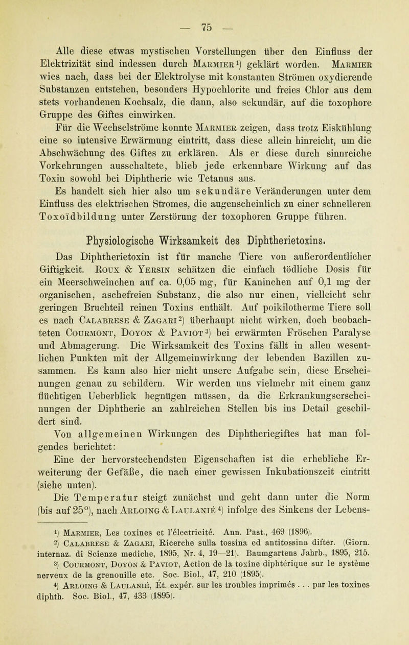 Alle diese etwas mystischen Vorstellungen über den Einfluss der Elektrizität sind indessen durch Marmier1) geklärt worden. Marmier wies nach, dass bei der Elektrolyse mit konstanten Strömen oxydierende Substanzen entstehen, besonders Hypochlorite und freies Chlor aus dem stets vorhandenen Kochsalz, die dann, also sekundär, auf die toxophore Gruppe des Giftes einwirken. Für die Wechselströme konnte Marmier zeigen, dass trotz Eiskühlung eine so intensive Erwärmung eintritt, dass diese allein hinreicht, um die Abschwächung des Giftes zu erklären. Als er diese durch sinnreiche Vorkehrungen ausschaltete, blieb jede erkennbare Wirkung auf das Toxin sowohl bei Diphtherie wie Tetanus aus. Es handelt sich hier also um sekundäre Veränderungen unter dem Einfluss des elektrischen Stromes, die augenscheinlich zu einer schnelleren Toxoidbildung unter Zerstörung der toxophoren Gruppe führen. Physiologische Wirksamkeit des Diphtherietoxins. Das Diphtherietoxin ist für manche Tiere von außerordentlicher Giftigkeit. Roux & Yersin schätzen die einfach tödliche Dosis für ein Meerschweinchen auf ca. 0,05 mg, für Kaninchen auf 0,1 mg der organischen, aschefreien Substanz, die also nur einen, vielleicht sehr geringen Bruchteil reinen Toxins enthält. Auf poikilotherme Tiere soll es nach Calabrese &Zagari2) überhaupt nicht wirken, doch beobach- teten Coürmont, Doyon & Paviot 3) bei erwärmten Fröschen Paralyse und Abmagerung. Die Wirksamkeit des Toxins fällt in allen wesent- lichen Punkten mit der Allgemeinwirkung der lebenden Bazillen zu- sammen. Es kann also hier nicht unsere Aufgabe sein, diese Erschei- nungen genau zu schildern. Wir werden uns vielmehr mit einem ganz fluchtigen Ueberblick begnügen müssen, da die Erkrankungserschei- nungen der Diphtherie an zahlreichen Stellen bis ins Detail geschil- dert sind. Von allgemeinen Wirkungen des Diphtheriegiftes hat man fol- gendes berichtet: Eine der hervorstechendsten Eigenschaften ist die erhebliche Er- weiterung der Gefäße, die nach einer gewissen Inkubationszeit eintritt (siehe unten). Die Temperatur steigt zunächst und geht dann unter die Norm (bis auf 25°), nach Arloing & Laulanie 4) infolge des Sinkens der Lebens- ') Marmier, Les toxines et l'ölectricite. Ann. Past, 469 (1896). 2) Calabrese & Zagari, Kioerche sulla tosaina ed antitossina difter. (Giorn. internaz. di Scienze mediche, 1895, Nr. 4, 19—21). Baumgartens Jahrb., 1895, 215. 3) Coürmont, Doyon & Paviot, Action de la toxine diphterique snr le Systeme nerveux de la grenouille etc. Soc. Biol., 47, 210 (1895). *) Arloing & Laulanie, Et. expör. sur les troubles imprimes . . . par les toxines diphth. Soc. Biol., 47, 433 (1895).