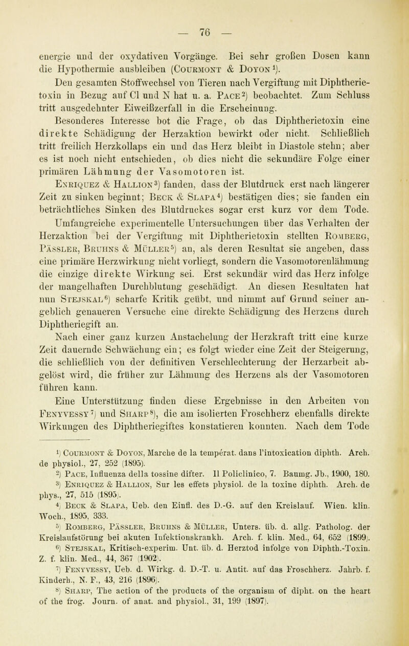 energie und der oxydativen VorgäDge. Bei sehr großen Dosen kann die Hypothermie ausbleiben (Courmont & Doyon1). Den gesamten Stoffwechsel von Tieren nach Vergiftung mit Diphtherie- toxin in Bezug auf Cl und N hat u. a. Pace2) beobachtet. Zum Schluss tritt ausgedehnter Eiweißzerfall in die Erscheinung. Besonderes Interesse bot die Frage, ob das Diphtherietoxin eine direkte Schädigung der Herzaktion bewirkt oder nicht. Schließlich tritt freilich Herzkollaps ein und das Herz bleibt in Diastole stehn; aber es ist noch nicht entschieden, ob dies nicht die sekundäre Folge einer primären Lähmung der Vasomotoren ist. Enriquez & Hallion3) fanden, dass der Blutdruck erst nach längerer Zeit zu sinken beginnt; Beck & Slapa4) bestätigen dies; sie fanden ein beträchtliches Sinken des Blutdruckes sogar erst kurz vor dem Tode. Umfangreiche experimentelle Untersuchungen über das Verhalten der Herzaktiou bei der Vergiftung mit Diphtherietoxin stellten Romberg, Pässler, Bruhns & Müller5) an, als deren Resultat sie angeben, dass eine primäre Herzwirkung nicht vorliegt, sondern die Vasomotorenlähniuug die einzige direkte Wirkung sei. Erst sekundär wird das Herz infolge der mangelhaften Durchblutung geschädigt. An diesen Resultaten hat nun SrE.jSKALfi) scharfe Kritik geübt, und nimmt auf Grund seiner an- geblich genaueren Versuche eine direkte Schädigung des Heizens durch Diphtheriegift an. Nach einer ganz kurzen Anstacheluug der Herzkraft tritt eine kurze Zeit dauernde Schwächung ein; es folgt wieder eine Zeit der Steigerung, die schließlich von der definitiven Verschlechterung der Herzarbeit ab- gelöst wird, die früher zur Lähmung des Herzens als der Vasomotoren führen kann. Eine Unterstützung finden diese Ergebnisse in den Arbeiten von Fejjyvessy7) und Sharp8), die am isolierten Froschherz ebenfalls direkte Wirkungen des Diphtheriegiftes konstatieren konnten. Nach dem Tode *) Courmont & Doyon, Marche de la temperat. dana l'intoxication diphth. Arch. de physiol., 27, 252 (1895). 2) Pace, Influenza della tossine difter. II Policlinico, 7. Bauiug. Jb., 1900, 180. 3) Enriquez & Hallion, Sur les effets physiol. de la toxine diphth. Arch. de phys., 27, 515 (1895,. *; Beck & Slapa, Ueb. den Einfl. des D.-G. auf den Kreialauf. Wien. klin. Woch., 1895, 333. 5; Romberg, Pässler, Bruhns & Müller, Unters, üb. d. allg. Patholog. der Kreislaufstörung bei akuten Infektionakrankh. Arch. f. klin. Med., 64, 652 (1899;. 6) Stejskal, Kritisch-experim. Unt. üb. d. Herztod infolge von Diphth.-Toxin. Z. f. klin. Med., 44, 367 1902,. 7) Fenyvessy, Ueb. d. AVirkg. d. D.-T. u. Antit. auf das Froschherz. Jahrb. f. Kinderb., N. F., 43, 216 (1896). 8) Sharp, The action of the producta of the organisni of dipht. on the heart of the trog. Jonrn. of anat. and phj'aiol. 31, 199 (1897;.