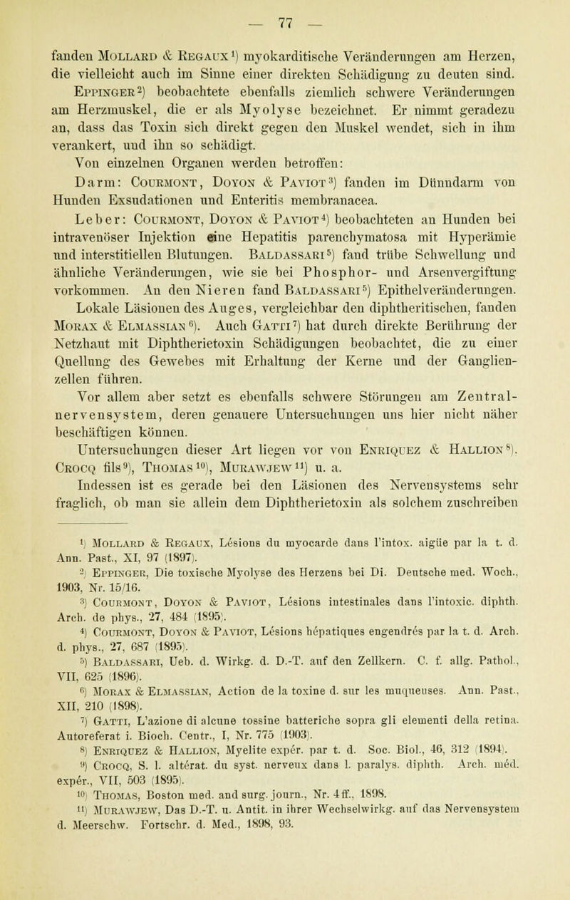 fanden Mollard & Regaux1) rnyokarditisehe Veränderungen am Herzen, die vielleicht auch im Sinne einer direkten Schädigung zu deuten sind. Eppinger2) beobachtete ebenfalls ziemlich schwere Veränderungen am Herzmuskel, die er als Myolyse bezeichnet. Er nimmt geradezu an, dass das Toxin sich direkt gegen den Muskel wendet, sich in ihm verankert, und ihn so schädigt. Von einzelnen Organen werden betroffen: Darm: Courmont, Doyon & Paviot3) fanden im Dünndarm von Hunden Exsudationen und Enteritis membranacea. Leber: Courmont, Doyon & Paviot 4) beobachteten an Hunden bei intravenöser Injektion eine Hepatitis parenchymatosa mit Hyperämie und interstitiellen Blutungen. Baldassari5) fand trübe Schwellung und ähnliche Veränderungen, wie sie bei Phosphor- und Arsenvergiftung vorkommen. An den Nieren fand Baldassari5) Epithelveränderungen. Lokale Läsionen des Auges, vergleichbar den diphtheritisehen, fanden Morax & Elmassian 6). Auch Gatti7) hat durch direkte Berührung der Netzhaut mit Diphtherietoxin Schädigungen beobachtet, die zu einer Quellung des Gewebes mit Erhaltung der Kerne und der Ganglien- zellen führen. Vor allem aber setzt es ebenfalls schwere Störungen am Zentral- nervensystem, deren genauere Untersuchungen uns hier nicht näher beschäftigen können. Untersuchungen dieser Art liegen vor von Enriquez & Hallion8). Crocq fils9), Thomas10), Murawjew11) u. a. Indessen ist es gerade bei den Läsionen des Nervensystems sehr fraglich, ob man sie allein dem Diphtherietoxin als solchem zuschreiben ') Mollard & Regaux, L6sions du myocarde dans l'intox. aigüe par la t. d. Ann. Past, XI, 97 (1897). 2j Eppinger, Die toxische Myotyse des Herzens bei Di. Deutsche med. Woch.. 1903, Nr. 15/16. 3) Courmont, Doyon & Paviot, Lesions intestinales dans l'intoxic. diphth. Arch. de phys., 27, 484 (1895). 4) Courmont, Doyon & Paviot, Lesions hepatiques engendres par la t. d. Arch. d. phys., 27, 687 (1895). 5) Baldassari, Ueb. d. Wirkg. d. D.-T. auf den Zellkern. C. f. allg. Pathol., VII, 625 (1896). 6) Morax & Elmassian, Action de la toxine d. sur les muqueuses. Ann. Past., XII, 210 (1898). 7) Gatti, L'azione di alcune tossine batteriche sopra gli eleraenti della retina. Autoreferat i. Bioch. Centr., I, Nr. 775 (1903). 8) Enriquez & Hallion, Myelite exper. par t. d. Soc. Bio!., 46, 312 (1894). 9) Crocq, S. 1. alterat. du syst, nerveux dans 1. paralys. diphth. Arch. med. expör., VII, 503 (1895). '0) Thomas, Boston med. and surg. journ., Nr. 4ff., 1898. n) Murawjew, Das D.-T. u. Antit. in ihrer Wechselwirkg. auf das Nervensystem d. Meersehw. Fortschr. d. Med., 1898, 93.