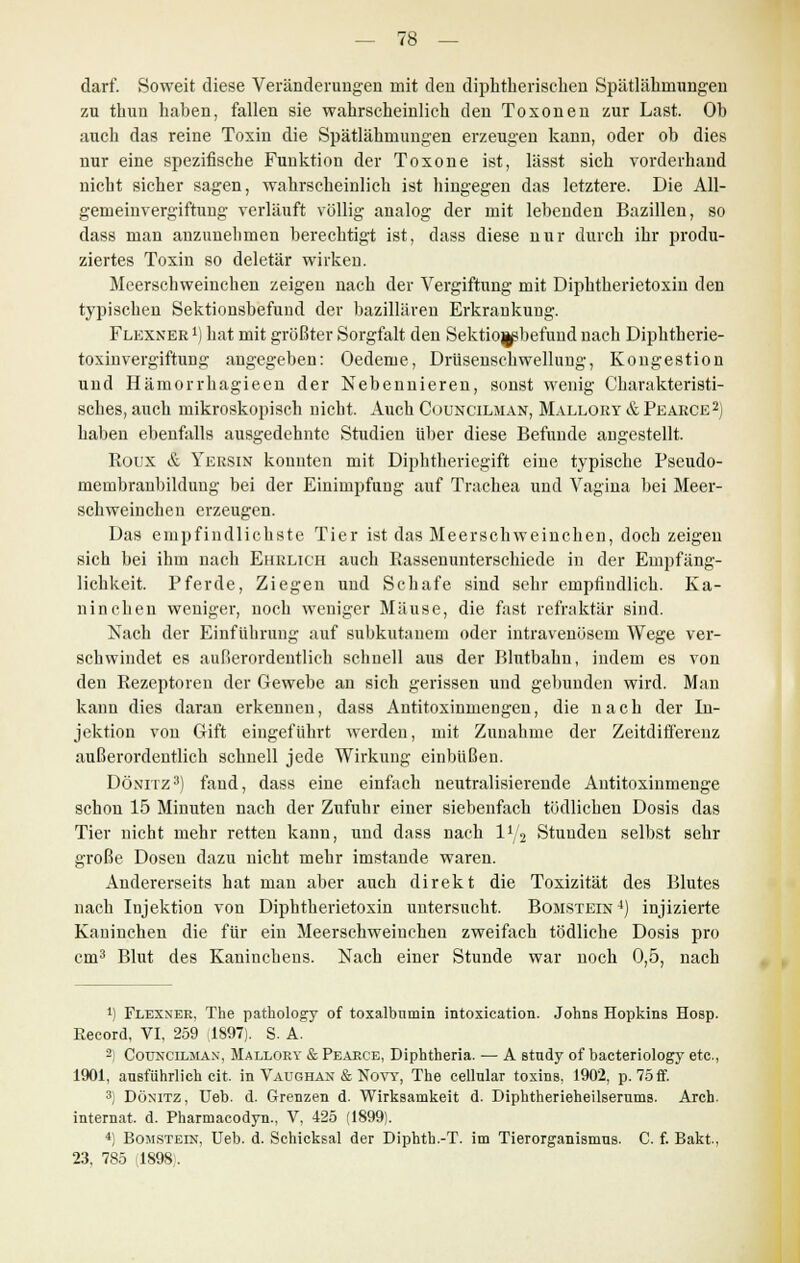 darf. Soweit diese Veränderungen mit den diphtherischen Spätlähmungen zu thun haben, fallen sie wahrscheinlich den Toxonen zur Last. Oh auch das reine Toxin die Spätlähmungen erzeugen kann, oder ob dies nur eine spezifische Funktion der Toxone ist, lässt sich vorderhand nicht sicher sagen, wahrscheinlich ist hingegen das letztere. Die All- gemeinvergiftung verläuft völlig analog der mit lebenden Bazillen, so dass man anzunehmen berechtigt ist, dass diese nur durch ihr produ- ziertes Toxin so deletär wirken. Meerschweinchen zeigen nach der Vergiftung mit Diphtherietoxin den typischen Sektionsbefund der bazillären Erkrankung. Flexner l) hat mit größter Sorgfalt den Sektiojpbefund nach Dipktherie- toxinvergiftung angegeben: Oedeme, Drüsenschwellung, Kongestion und Hämorrhagieen der Nebennieren, sonst wenig Charakteristi- sches, auch mikroskopisch nicht. Auch Councilman, Mallory & Pearce2) haben ebenfalls ausgedehnte Studien über diese Befunde angestellt. Roux & Yersin konnten mit Diphtheriegift eine typische Pseudo- membranbildung bei der Einimpfung auf Trachea und Vagina bei Meer- schweinchen erzeugen. Das empfindlichste Tier ist das Meerschweinchen, doch zeigen sich bei ihm nach Ehrlich auch Rassenunterschiede in der Empfäng- lichkeit. Pferde, Ziegen und Schafe sind sehr empfindlich. Ka- ninchen weniger, noch weniger Mäuse, die fast refraktär sind. Nach der Einführung auf subkutanem oder intravenösem Wege ver- schwindet es außerordentlich schnell aus der Blntbahn, indem es von den Rezeptoren der Gewebe an sich gerissen und gebunden wird. Man kann dies daran erkennen, dass Antitoxinmengen, die nach der In- jektion von Gift eingeführt werden, mit Zunahme der Zeitdifferenz außerordentlich schnell jede Wirkung einbüßen. Dönitz3) fand, dass eine einfach neutralisierende Antitoxinmenge schon 15 Minuten nach der Zufuhr einer siebenfach tödlichen Dosis das Tier nicht mehr retten kann, und dass nach iy2 Stunden selbst sehr große Dosen dazu nicht mehr imstande waren. Andererseits hat man aber auch direkt die Toxizität des Blutes nach Injektion von Diphtherietoxin untersucht. Bomstein4) injizierte Kaninchen die für ein Meerschweinchen zweifach tödliche Dosis pro cm3 Blut des Kaninchens. Nach einer Stunde war noch 0,5, nach 1) Flexnee, The pathology of toxalbnmin intoxication. Johns Hopkins Hosp. Eecord, VI, 259 1897). S. A. 2) Councilman, Mallory & Pearce, Diphtheria. — A study of bacteriology etc., 1901, ausführlich cit. in Vaughan & Novy, The cellnlar toxins, 1902, p. 75 ff. 3) Dönitz, Ueb. d. Grenzen d. Wirksamkeit d. Diphtherieheüserums. Arch. internal, d. Pharmacodyn., V, 425 (1899). 4) Bomstein, Ueb. d. Schicksal der Diphth.-T. im Tierorganismns. C. f. Bakt, 23, 785 (1898).