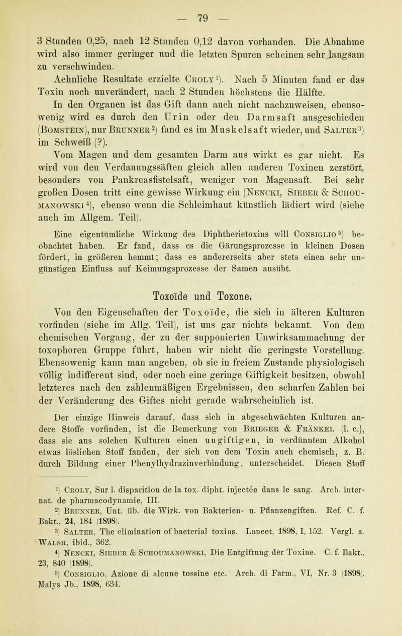 3 Stunden 0,25, nach 12 Stunden 0,12 davon vorhanden. Die Abnahme wird also immer geringer und die letzten Spuren scheinen sehr langsam zu verschwinden. Aehnliche Resultate erzielte Croly1). Nach 5 Minuten fand er das Toxin noch unverändert, nach 2 Stunden höchstens die Hälfte. In den Organen ist das Gift dann auch nicht nachzuweisen, ebenso- wenig wird es durch den Urin oder den Darmsaft ausgeschieden (Bomstein), nur Brunner 2) fand es im Muskelsaft wieder, und Salter3) im Schweiß (?). Vom Magen und dem gesamten Darm aus wirkt es gar nicht. Es wird von den Verdauungssäften gleich allen anderen Toxinen zerstört, besonders von Pankreasfistelsaft, weniger von Magensaft. Bei sehr großen Dosen tritt eine gewisse Wirkung ein (Nencki, Sieber & Schou- maxowski4), ebenso wenn die Schleimhaut künstlich lädiert wird (siehe auch im Allgem. Teil). Eine eigentümliche Wirkung des Diphtherietoxins will Coxsiglio6) be- obachtet haben. Er fand, dass es die Gärungsprozesse in kleinen Dosen fördert, in größeren hemmt; dass es andererseits aber stets einen sehr un- günstigen Einfluss auf Keimungsprozesse der Samen ausübt. Toxo'ide und Toxone. Von den Eigenschaften der Toxo'ide, die sich in älteren Kulturen vorfinden (siehe im Allg. Teil), ist uns gar nichts bekannt. Von dem chemischen Vorgang, der zu der supponierten Unwirksammacbung der toxophoren Gruppe führt, haben wir nicht die geringste Vorstellung. Ebensowenig kann man angeben, ob sie in freiem Zustande physiologisch völlig indifferent sind, oder noch eine geringe Giftigkeit besitzen, obwohl letzteres nach den zahlenmäßigen Ergebnissen, den scharfen Zahlen bei der Veränderung des Giftes nicht gerade wahrscheinlich ist. Der einzige Hinweis darauf, dass sich in abgeschwächten Kulturen an- dere Stoffe vorfinden, ist die Bemerkung von Brieger & Fränkel (1. c), dass sie aus solchen Kulturen einen ungiftigen, in verdünntem Alkohol etwas löslichen Stoff fanden, der sich von dem Toxin auch chemisch, z. B. durch Bildung einer Phenylhydrazinverbindung, unterscheidet. Diesen Stoff *) Croly, Sur 1. disparition de la tox. dipbt. injectee dans le sang. Arcli. Inter- nat, de pharmacodynamie, III. 2) Brunner, Unt. üb. die Wirk, von Bakterien- n. Pflanzengiften. Ref. C. f. Bakt., 24, 184 (1898). 3) Salter, The elimination of bacterial toxios. Lancet, 1898,1,162. Vergl. a. Walsh, ibid., 362. *) Nencki, Sieber & Schoumanowski, Die Entgiftung der Toxine. C. f. Bakt, 23, 840 '1898). 5) Consiglio, Azione di alcune tossine etc. Aren, di Farm., VI, Nr. 3 (1898). Malys Jb., 1898, 634.