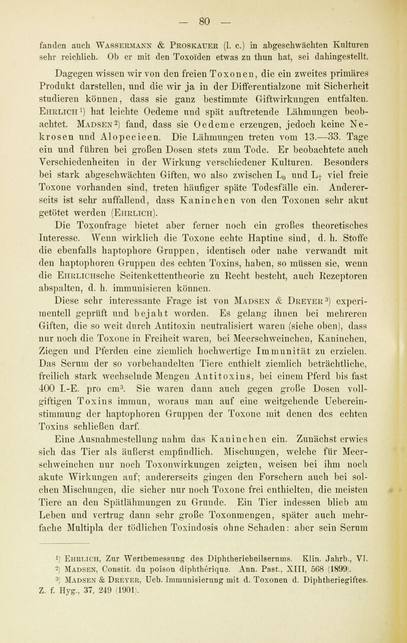 fanden auch Wasseriiaxx & Proskauer (1. c.) in abgeschwächten Kulturen sehr reichlich. Ob er mit den Toxoi'den etwas zu thun hat, sei dahingestellt. Dagegen wissen wir von den freien Toxonen, die ein zweites primäres Produkt darstellen, und die wir ja in der Differentialzone mit Sicherheit studieren können, dass sie ganz bestimmte Giftwirkungen entfalten. Ehrlich ') hat leichte Oedeme und spät auftretende Lähmungen beob- achtet. Madsen2) fand, dass sie Oedeme erzeugen, jedoch keine Ne- krosen und Alopecieen. Die Lähmungen treten vom 13.—33. Tage ein und führen bei großen Dosen stets zum Tode. Er beobachtete auch Verschiedenheiten in der Wirkung verschiedener Kulturen. Besonders bei stark abgeschwächten Giften, wo also zwischen Ln und Lt viel freie Toxone vorhanden sind, treten häufiger späte Todesfälle ein. Anderer- seits ist sehr auffallend, dass Kaninchen von den Toxonen sehr akut getötet werden (Ehrlich). Die Toxonfrage bietet aber ferner noch ein großes theoretisches Interesse. Wenn wirklich die Toxone echte Haptine sind, d. h. Stoffe die ebenfalls haptophore Gruppen, identisch oder nahe verwandt mit den haptophoren Gruppen des echten Toxins, haben, so müssen sie, wenn die EiiRLiCHSche Seitenkettentheorie zu Kecht besteht, auch Rezeptoren abspalten, d. h. immunisieren können. Diese sehr interessante Frage ist von Madsex & Dueyer3) experi- mentell geprüft und bejaht worden. Es gelang ihuen bei mehreren Giften, die so weit durch Antitoxin neutralisiert waren (siehe oben), dass nur noch die Toxone in Freiheit waren, bei Meerschweinchen, Kaninchen, Ziegen und Pferden eine ziemlich hochwertige Immunität zu erzielen. Das Serum der so vorbehandelten Tiere enthielt ziemlich beträchtliche, freilich stark wechselnde Mengen Antitoxins, bei einem Pferd bis fast 400 I.-E. pro cm3. Sie waren dann auch gegen große Dosen voll- giftigen Toxins immun, woraus man auf eine weitgehende Ueberein- stimmung der haptophoren Gruppen der Toxone mit denen des echten Toxins schließen darf. Eine Ausnahmestellung nahm das Kaninchen ein. Zunächst erwies sich das Tier als äußerst empfindlich. Mischungen, welche für Meer- schweinchen nur noch Toxonwirkungen zeigten, weisen bei ihm noch akute Wirkungen auf; andererseits gingen den Forschern auch bei sol- chen Mischungen, die sicher nur noch Toxone frei enthielten, die meisten Tiere an den Spätlähmungen zu Grunde. Ein Tier indessen blieb am Leben und vertrug dann sehr große Toxonmengen, später auch mehr- fache Multipla der tödlichen Toxindosis ohne Schaden: aber sein Serum i) Ehrlich, Zur Wertbemessung des Diphtherieheilsernms. Klin. Jahrb., VI. 2) Madsen, Constit. du poison diphtherique. Ann. PaBt., XIII, 568 (1899;. 3) Madsen & Dreyer, Ueb. Immunisierung mit d. Toxonen d. Diphtheriegiftes. Z. f. Hyg., 37, 249 (1901.
