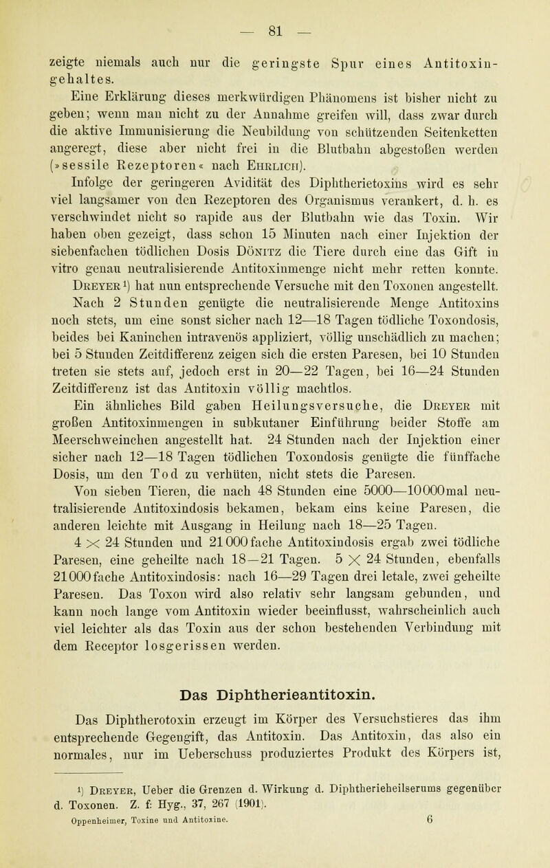 zeigte niemals auch nur die geringste Spur eines Antitoxin- gehaltes. Eine Erklärung dieses merkwürdigen Phänomens ist bisher nicht zu geben; wenn man nicht zu der Annahme greifen will, dass zwar durch die aktive Immunisierung die Neubildung von schützenden Seitenketten angeregt, diese aber nicht frei in die Blutbahn abgestoßen werden (»sessile Rezeptoren« nach Ehrlich). Infolge der geringeren Avidität des Diphtherietoxins wird es sehr viel langsamer von den Rezeptoren des Organismus verankert, d. h. es verschwindet nicht so rapide aus der Blutbahn wie das Toxin. Wir haben oben gezeigt, dass schon 15 Minuten nach einer Injektion der siebenfachen tödlichen Dosis Dönitz die Tiere durch eine das Gift in vitro genau neutralisierende Antitoxinmenge nicht mehr retten konnte. Deeyer !) hat nun entsprechende Versuche mit den Toxonen angestellt. Nach 2 Stunden genügte die neutralisierende Menge Antitoxins noch stets, um eine sonst sicher nach 12—18 Tagen tödliche Toxondosis, beides bei Kaninchen intravenös appliziert, völlig unschädlich zu machen; bei 5 Stunden Zeitdifferenz zeigen sich die ersten Paresen, bei 10 Stunden treten sie stets auf, jedoch erst in 20—22 Tagen, bei 16—24 Stunden Zeitdifferenz ist das Antitoxin völlig machtlos. Ein ähnliches Bild gaben Heilungsversuche, die Dreyer mit großen Antitoxinmengen in subkutaner Einführung beider Stoffe am Meerschweinchen angestellt hat. 24 Stunden nach der Injektion einer sicher nach 12—18 Tagen tödlichen Toxondosis genügte die fünffache Dosis, um den Tod zu verhüten, nicht stets die Paresen. Von sieben Tieren, die nach 48 Stunden eine 5000—lOOOOmal neu- tralisierende Antitoxindosis bekamen, bekam eins keine Paresen, die anderen leichte mit Ausgang in Heilung nach 18—25 Tagen. 4 x 24 Stunden und 21000 fache Antitoxindosis ergab zwei tödliche Paresen, eine geheilte nach 18—21 Tagen. 5 X 24 Stunden, ebenfalls 21000fache Antitoxindosis: nach 16—29 Tagen drei letale, zwei geheilte Paresen. Das Toxon wird also relativ sehr langsam gebunden, und kann noch lange vom Antitoxin wieder beeinflusst, wahrscheinlich auch viel leichter als das Toxin aus der schon bestehenden Verbindung mit dem Receptor losgerissen werden. Das Diphtherieantitoxin. Das Diphtherotoxin erzeugt im Körper des Versuchstieres das ihm entsprechende Gegengift, das Antitoxin. Das Antitoxin, das also ein normales, nur im Ueberschuss produziertes Produkt des Körpers ist, i) Dreyer, Ueber die Grenzen d. Wirkung d. Diphtherieheilserums gegenüber d. Toxonen. Z. f: Hyg., 37, 267 (1901). Oppenheimer, Toxine nnd Antitoxine. 6