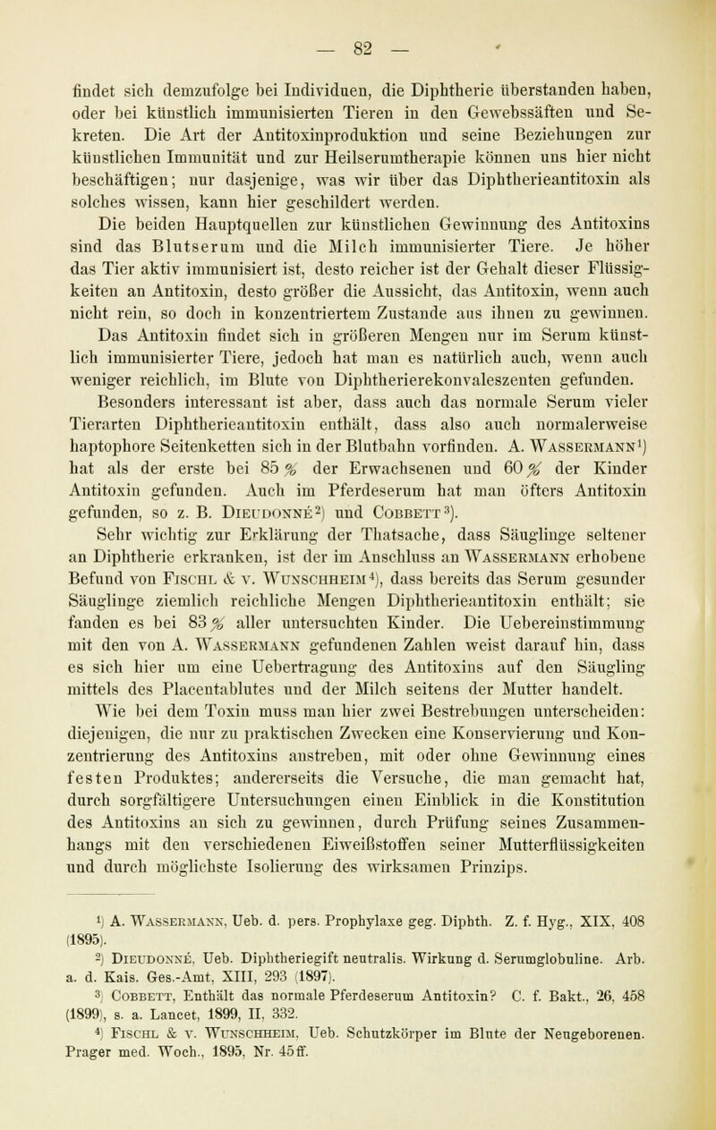 findet sich demzufolge bei Individuen, die Diphtherie überstanden haben, oder bei künstlich immunisierten Tieren in den Gewebssäften und Se- kreten. Die Art der Antitoxinproduktion und seine Beziehungen zur künstlichen Immunität und zur Heilserumtherapie können uns hier nicht beschäftigen; nur dasjenige, was wir über das Diphtherieantitoxin als solches wissen, kann hier geschildert werden. Die beiden Hauptquellen zur künstlichen Gewinnung des Antitoxins sind das Blutserum und die Milch immunisierter Tiere. Je höher das Tier aktiv immunisiert ist, desto reicher ist der Gehalt dieser Flüssig- keiten an Antitoxin, desto größer die Aussicht, das Antitoxin, wenn auch nicht rein, so doch in konzentriertem Zustande aus ihnen zu gewinnen. Das Antitoxin findet sich in größeren Mengen nur im Serum künst- lich immunisierter Tiere, jedoch hat man es natürlich auch, wenn auch weniger reichlich, im Blute von Diphtherierekonvaleszenten gefunden. Besonders interessant ist aber, dass auch das normale Serum vieler Tierarten Diphtherieantitoxin enthält, dass also auch normalerweise haptophore Seitenketten sich in der Blutbahn vorfinden. A. Wassermann1) hat als der erste bei 85 % der Erwachsenen und 60 % der Kinder Antitoxin gefunden. Auch im Pferdeserum hat man öfters Antitoxin gefunden, so z. B. Dieudonne2) und Cobbett3). Sehr wichtig zur Erklärung der Thatsache, dass Säuglinge seltener an Diphtherie erkranken, ist der im Anschluss an Wassermann erhobene Befund von Fischl & v. Wunschheim4), dass bereits das Serum gesunder Säuglinge ziemlich reichliche Mengen Diphtherieantitoxin enthält; sie fanden es bei 83^ aller untersuchten Kinder. Die Uebereinstimmung mit den von A. Wassermann gefundenen Zahlen weist darauf hin, dass es sich hier um eine Uebertragung des Antitoxins auf den Säugling mittels des Placentablutes und der Milch seitens der Mutter handelt. Wie bei dem Toxin muss mau hier zwei Bestrebungen unterscheiden: diejenigen, die nur zu praktischeu Zwecken eine Konservierung und Kon- zentrierung des Antitoxins anstreben, mit oder ohne Gewinnung eines festen Produktes; andererseits die Versuche, die man gemacht hat, durch sorgfältigere Untersuchungen einen Einblick in die Konstitution des Antitoxins an sich zu gewinnen, durch Prüfung seines Zusammen- hangs mit den verschiedenen Eiweißstoffen seiner Mutterflüssigkeiten und durch möglichste Isolierung des wirksamen Prinzips. *) A. Wassermann, Ueb. d. pers. Prophylaxe geg. Diphth. Z. f. Hyg., XIX, 408 (1895). 2) Dieudonne. Ueb. Diphtheriegift neutralis. Wirkung d. Serumglobuline. Art», a. d. Kais. Ges.-Amt, XIII, 293 (1897). 3, Cobbett, Enthält das normale Pferdeserum Antitoxin? C. f. Bakt., 26, 458 (1899), s. a. Lancet, 1899, IL 332. 4) Fischl & v. Wunschheim, Ueb. Schutzkörper im Blute der Neugeborenen. Prager med. Woeh., 1895, Nr. 45ff.