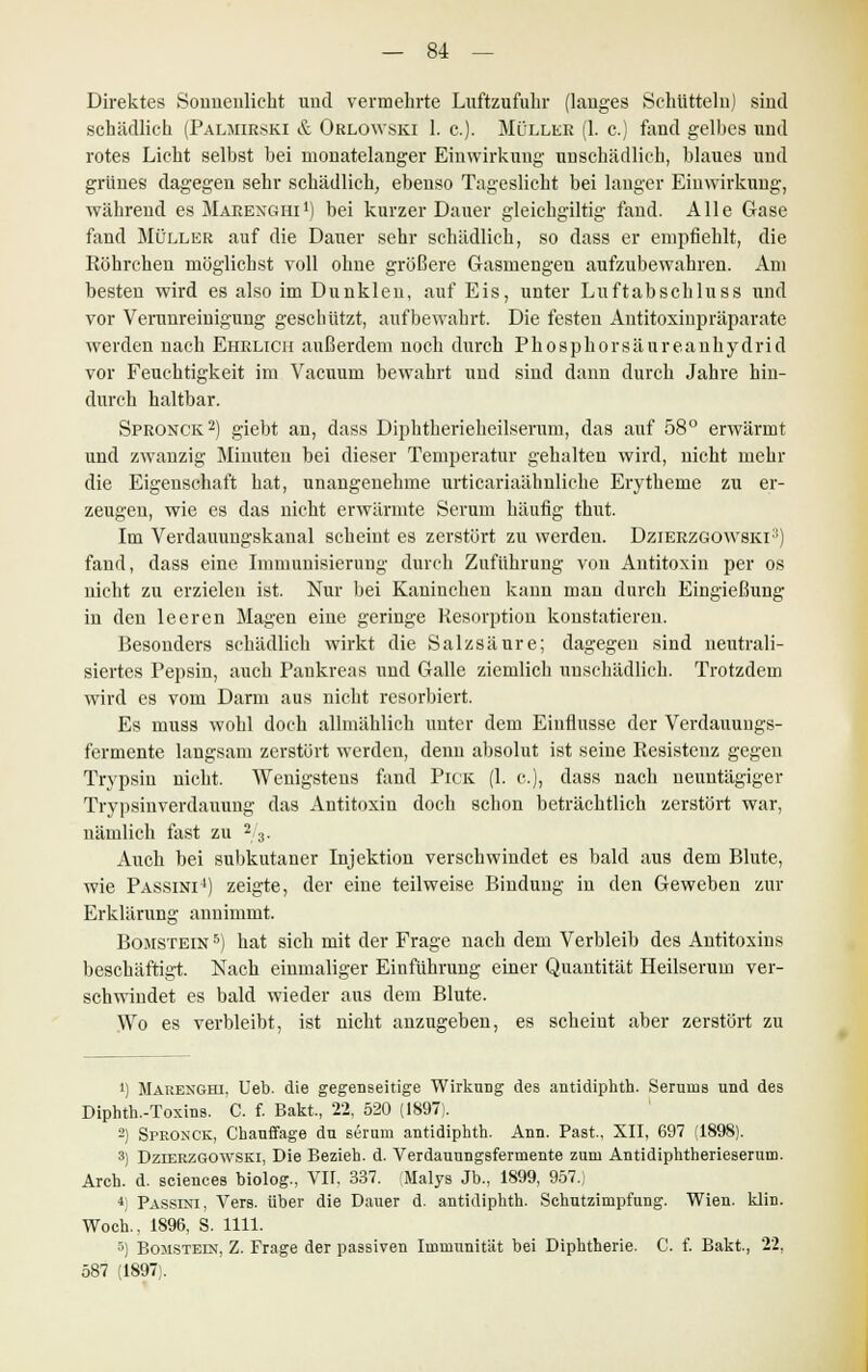 Direktes Sonnenlicht und vermehrte Luftzufuhr (langes Schütteln) sind schädlich (Paljiirski & Orlowski 1. c). Müller (1. c.) fand gelbes und rotes Licht selbst bei monatelanger Einwirkung unschädlich, blaues und grünes dagegen sehr schädlich, ebenso Tageslicht bei langer Einwirkung, während es Mabenghi1) bei kurzer Dauer gleichgiltig fand. Alle Gase fand Müller auf die Dauer sehr schädlich, so dass er empfiehlt, die Röhrchen möglichst voll ohne größere Gasmengen aufzubewahren. Am besten wird es also im Dunklen, auf Eis, unter Luftabschluss und vor Verunreinigung geschützt, aufbewahrt. Die festen Antitoxinpräparate werden nach Ehrlich außerdem noch durch Phosphorsäureanhydrid vor Feuchtigkeit im Vadium bewahrt und sind dann durch Jahre hin- durch haltbar. Spronck2) giebt an, dass Diphtherieheilseruni, das auf 58° erwärmt und zwanzig Minuten bei dieser Temperatur gehalten wird, nicht mehr die Eigenschaft hat, unangenehme urticariaähnliche Erytheme zu er- zeugen, wie es das nicht erwärmte Serum häufig thut. Im Verdauungskanal scheint es zerstört zu werden. Dzierzgowskl1) fand, dass eine Immunisierung durch Zuführung von Antitoxin per os nicht zu erzielen ist. Nur bei Kaninchen kann man durch Eingießung in den leeren Magen eine geringe Resorption konstatieren. Besonders schädlich wirkt die Salzsäure; dagegen sind neutrali- siertes Pepsin, auch Pankreas und Galle ziemlich unschädlich. Trotzdem wird es vom Darm aus nicht resorbiert. Es muss wohl doch allmählich unter dem Einflüsse der Verdauuugs- fermente langsam zerstört werden, denn absolut ist seine Resistenz gegen Trypsin nicht. Wenigstens fand Pick (1. c), dass nach ueuntägiger Trypsinverdauung das Antitoxin doch schon beträchtlich zerstört war, nämlich fast zu 2/3. Auch bei subkutaner Injektion verschwindet es bald aus dem Blute, wie Passini1) zeigte, der eine teilweise Bindung in den Geweben zur Erklärung annimmt. Bomstein 5) hat sich mit der Frage nach dem Verbleib des Antitoxins beschäftigt. Nach einmaliger Einführung einer Quantität Heilserum ver- schwindet es bald wieder aus dem Blute. Wo es verbleibt, ist nicht anzugeben, es scheint aber zerstört zu i) Marenghi. Ueb. die gegenseitige Wirkung des antidiphth. Serums und des Diphth.-Toxins. C. f. Bakt., 22, 520 (1897;. -) Spronck, Chauffage du serum antidiphth. Ann. Fast., XII, 697 (1898). 3) Dzierzgowski, Die Bezieh, d. Verdauungsfermente zum Antidiphtherieserum. Arch. d. sciences biolog., VII, 337. Malys Jb., 1899, 957., 4i Passini, Vers, über die Dauer d. antidiphth. Schutzimpfung. Wien. klin. Woch., 1896, S. 1111. 5) Bomstein, Z. Frage der passiven Immunität bei Diphtherie. C. f. Bakt., 22, 587 (1897).