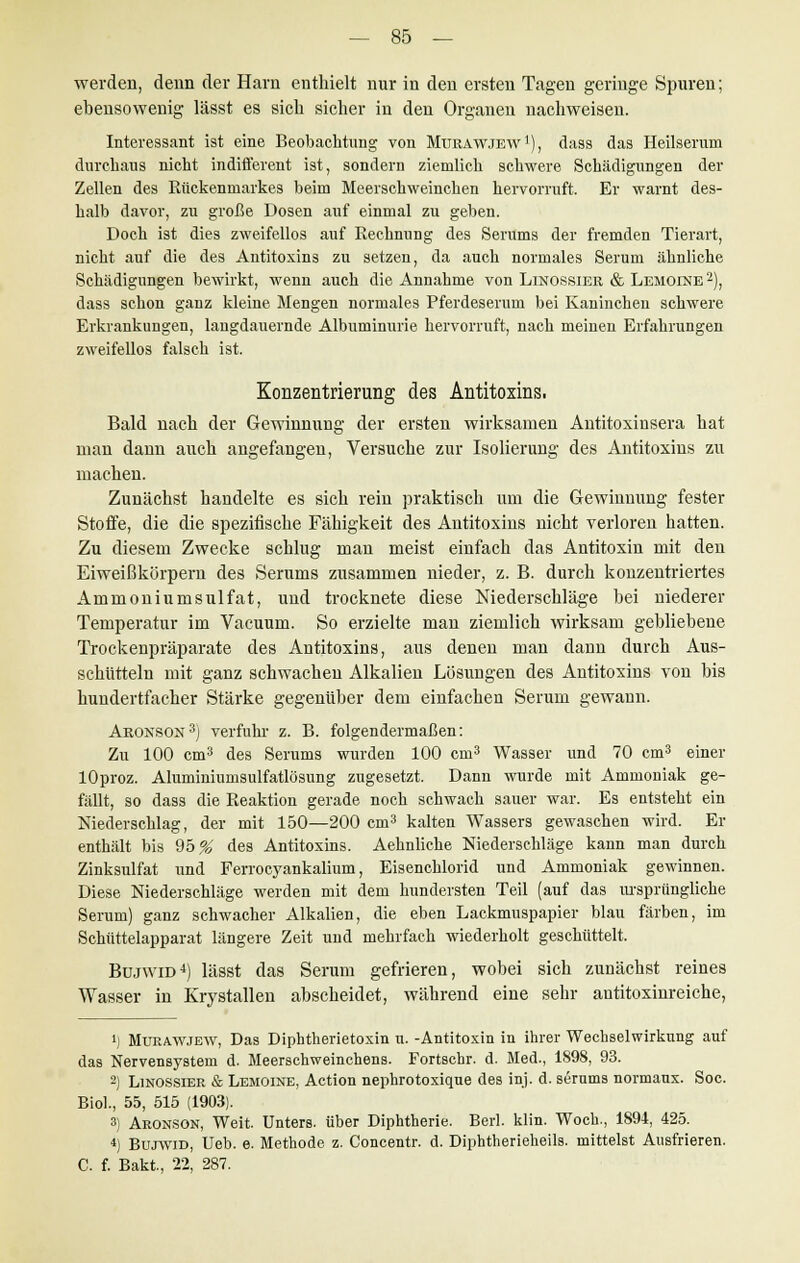 werden, denn der Harn enthielt nur in den ersten Tagen geringe Spuren; ebensowenig lässt es sich sicher in den Organen nachweisen. Interessant ist eine Beobachtung von Murawjew1), dass das Heilseruni durchaus nicht indifferent ist, sondern ziemlich schwere Schädigungen der Zellen des Kückenmarkes beim Meerschweinchen hervorruft. Er warnt des- halb davor, zu große Dosen auf einmal zu geben. Doch ist dies zweifellos auf Rechnung des Serums der fremden Tierart, nicht auf die des Antitoxins zu setzen, da auch normales Serum ähnliche Schädigungen bewirkt, wenn auch die Annahme von Linossiek & Lemoine 2), dass schon ganz kleine Mengen normales Pferdeserum bei Kaninchen schwere Erkrankungen, langdauernde Albuminurie hervorruft, nach meinen Erfahrungen zweifellos falsch ist. Konzentrierung des Antitoxins. Bald nach der Gewinnung der ersten wirksamen Antitoxinsera hat man dann auch angefangen, Versuche zur Isolierung des Antitoxins zu machen. Zunächst handelte es sich rein praktisch um die Gewinnung fester Stoffe, die die spezifische Fähigkeit des Antitoxins nicht verloren hatten. Zu diesem Zwecke schlug man meist einfach das Antitoxin mit den Eiweißkörpern des Serums zusammen nieder, z. B. durch konzentriertes Ammoniumsulfat, und trocknete diese Niederschläge bei niederer Temperatur im Vacuum. So erzielte man ziemlich wirksam gebliebene Trockenpräparate des Antitoxins, aus denen man dann durch Aus- schütteln mit ganz schwachen Alkalien Lösungen des Antitoxins von bis hundertfacher Stärke gegenüber dem einfachen Serum gewann. Akonson3) verfuhr z. B. folgendermaßen: Zu 100 cm3 des Serums wurden 100 cm3 Wasser und 70 cm3 einer lOproz. Aluminiumsulfatlösung zugesetzt. Dann wurde mit Ammoniak ge- fällt, so dass die Fraktion gerade noch schwach sauer war. Es entsteht ein Niederschlag, der mit 150—200 cm3 kalten Wassers gewaschen wird. Er enthält bis 95 % des Antitoxins. Aehnliche Niederschläge kann man durch Zinksulfat und Ferrocyankalium, Eisenchlorid und Ammoniak gewinnen. Diese Niederschläge werden mit dem hundersten Teil (auf das ursprüngliche Serum) ganz schwacher Alkalien, die eben Lackmuspapier blau färben, im Schüttelapparat längere Zeit und mehrfach wiederholt geschüttelt. Bujwid4) lässt das Serum gefrieren, wobei sich zunächst reines Wasser in Krystallen abscheidet, während eine sehr autitoxinreiche, i) Murawjew, Das Diphtherietoxin n. -Antitoxin in ihrer Wechselwirkung auf das Nervensystem d. Meerschweinchens. Fortschr. d. Med., 1898, 93. 2) Linossier & Lemoine, Action nephrotoxiqne des inj. d. serums normaux. Soc. Biol., 55, 515 (1903). 3) Aronson, Weit. Unters, über Diphtherie. Berl. klin. Woch., 1894, 425. 4) Bujwid, Ueb. e. Methode z. Concentr. d. Diphtherieheils, mittelst Ausfrieren. C. f. Bakt., 22, 287.