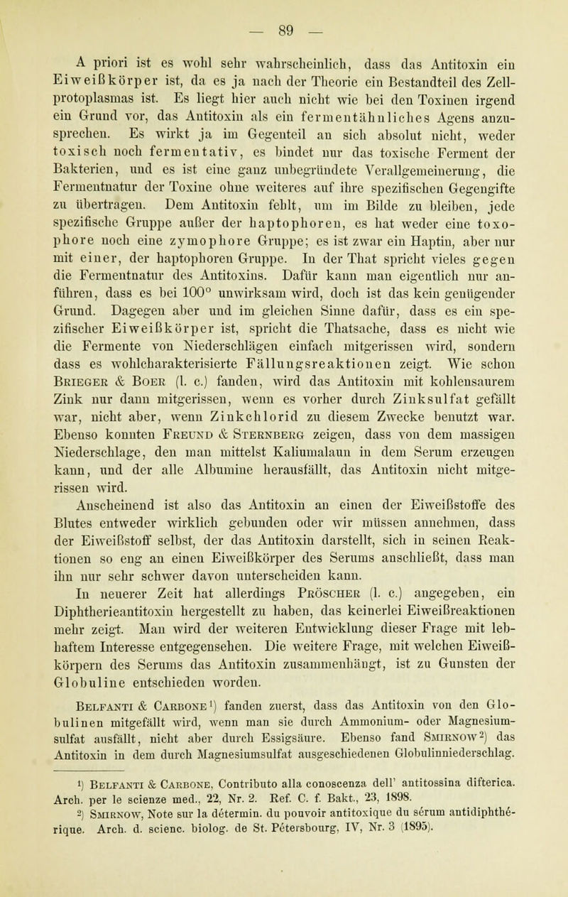 A priori ist es wohl sehr wahrscheinlich, dass das Antitoxin ein Eiweißkörper ist, da es ja nach der Theorie ein Bestandteil des Zell- protoplasmas ist. Es liegt hier auch nicht wie bei den Toxinen irgend ein Grund vor, das Antitoxin als ein fermentähnliches Agens anzu- sprechen. Es wirkt ja im Gegenteil an sich absolut nicht, weder toxisch noch fermentativ, es bindet nur das toxische Ferment der Bakterien, und es ist eine ganz unbegründete Verallgemeinerung, die Fermentnatur der Toxine ohne weiteres auf ihre spezifischen Gegengifte zu übertragen. Dem Antitoxin fehlt, um im Bilde zu bleiben, jede spezifische Gruppe außer der haptophoren, es hat weder eine toxo- phore noch eine zymophore Gruppe; es ist zwar ein Haptin, aber nur mit einer, der haptophoren Gruppe. In der That spricht vieles gegen die Fermentnatur des Antitoxins. Dafür kann man eigentlich nur an- führen, dass es bei 100° unwirksam wird, doch ist das kein genügender Grund. Dagegen aber und im gleichen Sinne dafür, dass es ein spe- zifischer Eiweißkörper ist, spricht die Thatsache, dass es nicht wie die Fermente von Niederschlägen einfach mitgerissen wird, sondern dass es wohlcharakterisierte Fällungsreaktionen zeigt. Wie schon Brieger & Boer (1. c.) fanden, wird das Antitoxin mit kohlensaurem Zink nur dann mitgerissen, wenn es vorher durch Zinksulfat gefällt war, nicht aber, wenn Zinkchlorid zu diesem Zwecke benutzt war. Ebenso konnten Freund & Sternberg zeigen, dass von dem massigen Niederschlage, den man mittelst Kaliumalaun in dem Serum erzeugen kann, und der alle Albumine herausfällt, das Antitoxin nicht mitge- rissen wird. Anscheinend ist also das Antitoxin an einen der Eiweißstoffe des Blutes entweder wirklich gebunden oder wir müssen annehmen, dass der Eiweißstoff selbst, der das Antitoxin darstellt, sich in seinen Reak- tionen so eng an einen Eiweißkörper des Serums anschließt, dass man ihn nur sehr schwer davon unterscheiden kann. In neuerer Zeit hat allerdings Pröscher (1. c.) angegeben, ein Diphtherieantitoxin hergestellt zu haben, das keinerlei Eiweißreaktionen mehr zeigt. Man wird der weiteren Entwicklung dieser Frage mit leb- haftem Interesse entgegensehen. Die weitere Frage, mit welchen Eiweiß- körpern des Serums das Antitoxin zusammenhängt, ist zu Gunsten der Globuline entschieden worden. Belfanti & Carbone1) fanden zuerst, dass das Antitoxin von den Glo- bulinen mitgefällt wird, wenn man sie durch Ammonium- oder Magnesium- sulfat ausfällt, nicht aber durch Essigsäure. Ebenso fand Smirnow2) das Antitoxin in dem durch Magnesiumsulfat ausgeschiedenen Globulmniederschlag. ') Belfanti & Carbone, Contributo alla conoscenza dell' antitossina difterica. Arch. per le scienze med., 22, Nr. 2. Ref. C. f. Bakt, 23, 1898. 2) Smirnow, Note sur la determin. du pouvoir antitoxique du serum antidiphthe- rique. Arch. d. scienc. biolog. de St. Petersbourg, IV, Nr. 3 (1895).