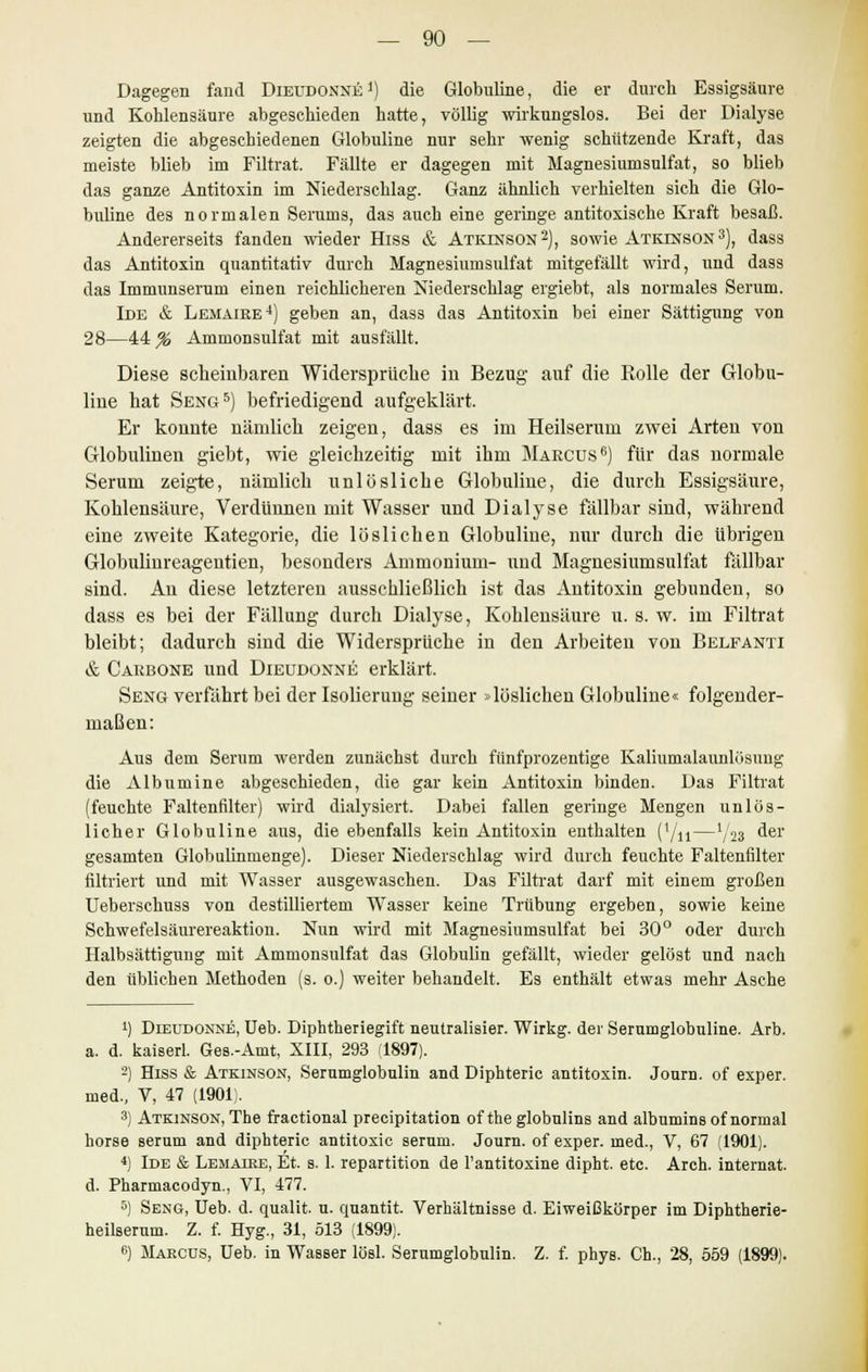 Dagegen fand Dieudonxe1) die Globuline, die er durch Essigsäure und Kohlensäure abgeschieden hatte, völlig wirkungslos. Bei der Dialyse zeigten die abgeschiedenen Globuline nur sehr wenig schützende Kraft, das meiste blieb im Filtrat. Fällte er dagegen mit Magnesiumsulfat, so blieb das ganze Antitoxin im Niederschlag. Ganz ähnlich verhielten sich die Glo- buline des normalen Serums, das auch eine geringe antitoxische Kraft besaß. Andererseits fanden wieder Hiss & Atkinson2), sowie Atkinson3), dass das Antitoxin quantitativ durch Magnesiumsulfat mitgefällt wird, und dass das Immunserum einen reichlicheren Niederschlag ergiebt, als normales Serum. Ide & Lemaire4) geben an, dass das Antitoxin bei einer Sättigung von 28—44^ Ammonsulfat mit ausfällt. Diese scheinbaren Widerspruche in Bezug auf die Bolle der Globu- line hat Seng5) befriedigend aufgeklärt. Er konnte nämlich zeigen, dass es im Heilserum zwei Arten von Globulinen giebt, wie gleichzeitig mit ihm Marcus6) für das normale Serum zeigte, nämlich unlösliche Globuline, die durch Essigsäure, Kohlensäure, Verdünnen mit Wasser und Dialyse fällbar sind, während eine zweite Kategorie, die löslichen Globuline, nur durch die übrigen Globulinreagentien, besonders Ammonium- und Magnesiumsulfat fällbar sind. An diese letzteren ausschließlich ist das Antitoxin gebunden, so dass es bei der Fällung durch Dialyse, Kohlensäure u. s. w. im Filtrat bleibt; dadurch sind die Widersprüche in den Arbeiten von Belfanti & Cakbone und Dieudonne erklärt. Seng verfährt bei der Isolierung seiner »löslichen Globuline« folgender- maßen: Aus dem Serum werden zunächst durch fünfprozentige Kaliumalaunlösung die Albumine abgeschieden, die gar kein Antitoxin binden. Das Filtrat (feuchte Faltenfilter) wird dialysiert. Dabei fallen geringe Mengen unlös- licher Globuline aus, die ebenfalls kein Antitoxin enthalten (1/n—V23 ^er gesamten Globulinmenge). Dieser Niederschlag wird durch feuchte Faltenfilter filtriert und mit Wasser ausgewaschen. Das Filtrat darf mit einem großen Ueberschuss von destilliertem Wasser keine Trübung ergeben, sowie keine Schwefelsäurereaktion. Nun wird mit Magnesiumsulfat bei 30° oder durch Halbsättigung mit Ammonsulfat das Globulin gefällt, wieder gelöst und nach den üblichen Methoden (s. 0.) weiter behandelt. Es enthält etwas mehr Asche *) Dieudonne, Ueb. Diphtheriegift neutralisier. Wirkg. der Serumglobuline. Arb. a. d. kaiserl. Ges.-Amt, XIII, 293 (1897). 2) Hiss & Atkinson, Serumglobulin and Diphteric antitoxin. Journ. of exper. med, V, 47 (1901;. 3) Atkinson, The fractional precipitation of the globulins and albumins of normal horse serum and diphteric antitoxic serum. Journ. of exper. med, V, 67 (1901). 4) Ide & Lemaire, Et. s. 1. repartition de Fantitoxine dipht. etc. Arch. internat. d. Pharmacodyn, VI, 477. 5) Seng, Ueb. d. qualit. u. quantit. Verhältnisse d. Eiweißkörper im Diphtherie- heilserum. Z. f. Hyg, 31, 513 (1899). ß) Marcus, Ueb. in Wasser lösl. Serumglobulin. Z. f. phys. Ch, 28, 659 (1899).