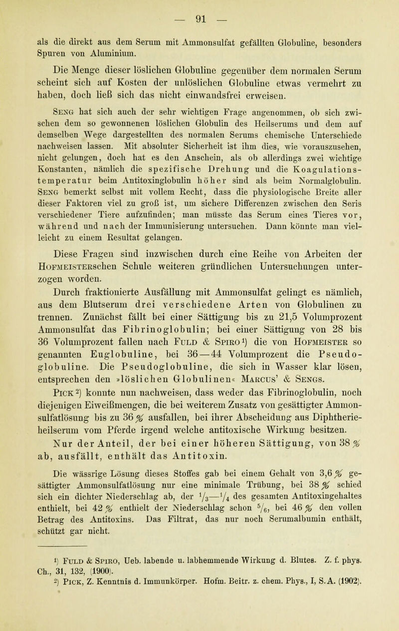 als die direkt aus dem Serum mit Ammonsulfat gefällten Globuline, besonders Spuren von Aluminium. Die Menge dieser löslichen Globuline gegenüber dem normalen Serum scheint sich auf Kosten der unlöslichen Globuline etwas vermehrt zu haben, doch ließ sich das nicht einwandsfrei erweisen. Seng hat sich auch der sehr wichtigen Frage angenommen, ob sich zwi- schen dem so gewonnenen löslichen Globulin des Heilserums und dem auf demselben Wege dargestellten des normalen Serums chemische Unterschiede nachweisen lassen. Mit absoluter Sicherheit ist ihm dies, wie vorauszusehen, nicht gelungen, doch hat es den Anschein, als ob allerdings zwei wichtige Konstanten, nämlich die spezifische Drehung und die Koagulations- temperatur beim Antitoxinglobulin höher sind als beim Normalglobulin. Seng bemerkt selbst mit vollem Recht, dass die physiologische Breite aller dieser Faktoren viel zu groß ist, um sichere Differenzen zwischen den Seris verschiedener Tiere aufzufinden; man müsste das Serum eines Tieres vor, während und nach der Immunisierung untersuchen. Dann könnte man viel- leicht zu einem Resultat gelangen. Diese Fragen sind inzwischen durch eine Reihe von Arbeiten der HoFMEiSTEESchen Schule weiteren gründlichen Untersuchungen unter- zogen worden. Durch fraktionierte Ausfällung mit Ammonsulfat gelingt es nämlich, aus dem Blutserum drei verschiedene Arten von Globulinen zu trennen. Zunächst fällt bei einer Sättigung bis zu 21,5 Volumprozent Ammonsulfat das Fibrinoglobulin; bei einer Sättigung von 28 bis 36 Volumprozent fallen nach Fuld & Spiro1) die von Hofmeister so genannten Euglobuline, bei 36 — 44 Volumprozent die Pseudo- globuline. Die Pseudoglobuline, die sich in Wasser klar lösen, entsprechen den »löslichen Globulinen« Marcus' & Sengs. Pick 2) konnte nun nachweisen, dass weder das Fibrinoglobulin, noch diejenigen Eiweißmengen, die bei weiterem Zusatz von gesättigter Ammon- sulfatlösung bis zu 36 % ausfallen, bei ihrer Abscheidung aus Diphtherie- heilserum vom Pferde irgend welche antitoxische Wirkung besitzen. Nur der Anteil, der bei einer höheren Sättigung, von 38^ ab, ausfällt, enthält das Antitoxin. Die wässrige Lösung dieses Stoffes gab bei einem Gehalt von 3,6^ ge- sättigter Ammonsulfatlösung nur eine minimale Trübung, bei 38^ schied sich ein dichter Niederschlag ab, der l/3—1/i des gesamten Antitoxingehaltes enthielt, bei 42 % enthielt der Niederschlag schon 5/6, bei 46 % den vollen Betrag des Antitoxins. Das Filtrat, das nur noch Serumalbumin enthält, schützt gar nicht. !) Fuld & Spiro, Ueb. labende u. labhemmende Wirkung d. Blutes. Z. f. phys. Ch., 31, 132, (1900). 2) Pick, Z. Kenntnis d. Immunkörper. Hofm. Beitr. z. ehem. Phys., I, S.A. (1902).