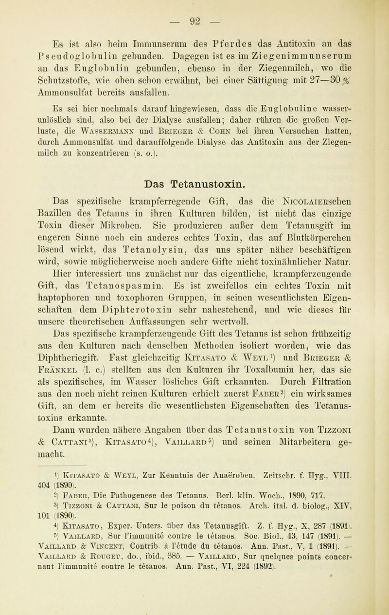 Es ist also beim Immunseruni des Pferdes das Antitoxin an das Pseudoglobulin gebunden. Dagegen ist es im Ziegenimmunserum an das Euglobulin gebunden, ebenso in der Ziegenmilch, wo die Schutzstoffe, wie oben schon erwähnt, bei einer Sättigung mit 27—30^, Aninionsulfat bereits ausfallen. Es sei hier nochmals darauf hingewiesen, dass die Euglobuline wasser- unlöslich sind, also bei der Dialyse ausfallen; daher rühren die großen Ver- luste, die Wassermann und Brieger & Cohn bei ihren Versuchen hatten, durch Ammonsulfat und darauffolgende Dialyse das Antitoxin aus der Ziegen- milch zu konzentrieren (s. o.). Das Tetanustoxin. Das spezifische krampferregende Gift, das die NicoLAiERsehen Bazillen des Tetanus in ihren Kulturen bilden, ist nicht das einzige Toxin dieser Mikroben. Sie produzieren außer dem Tetanusgift im engeren Sinne noch ein anderes echtes Toxin, das auf Blutkörperchen lösend wirkt, das Tetanol}7sin, das uns später näher beschäftigen wird, sowie möglicherweise noch andere Gifte nicht toxinähnlicher Natur. Hier interessiert uns zunächst nur das eigentliche, krampferzeugende Gift, das Tetanospasmin. Es ist zweifellos ein echtes Toxin mit haptophoren und toxophoren Gruppen, in seinen wesentlichsten Eigen- schaften dem Diphterotoxin sehr nahestehend, und wie dieses für unsere theoretischen Auffassungen sehr wertvoll. Das spezifische krampferzeugende Gift des Tetanus ist schon frühzeitig aus den Kulturen nach denselben Methoden isoliert worden, wie das Diphtheriegift. Fast gleichzeitig Kitasato & Weyl1) und Brieger & Fränkel (1. c.) stellten aus den Kulturen ihr Toxalbumin her, das sie als spezifisches, im Wasser lösliches Gift erkannten. Durch Filtration aus den noch nicht reinen Kulturen erhielt zuerst Faber2) ein wirksames Gift, an dem er bereits die wesentlichsten Eigenschaften des Tetanus- toxins erkannte. Dann wurden nähere Angaben über das Tetanustoxin von Tizzont & Cattani*), Kitasato4), Vaillard5) und seinen Mitarbeitern ge- macht. ') Kitasato & Weyl, Zur Kenntnis der Anaeroben. Zeitschr. f. Hyg., VIII. 404 (1890). 2) Faber, Die Pathogenese des Tetanus. Berl. klin. Woch., 1890, 717. 3) Tizzoni & Cattani, Sur le poison du tetanos. Arch. ital. d. biolog., XIV, 101 (1890). *) Kitasato, Exper. Unters, über das Tetanusgift. Z. f. Hyg., X, 287 (1891. 5) Vaillard, Sur l'immunite contre le tetanos. Soc. Biol., 43, 147 (1891). — Vaillard & Vincent, Contrib. ä l'etude du tetanos. Ann. Past., V, 1 (1891). — Vaillard & Bouget, do., ibid., 385. — Vaillard, Sur quelques points concer- nant Fimmunite contre le tetanos. Ann. Past., VI, 224 (1892).