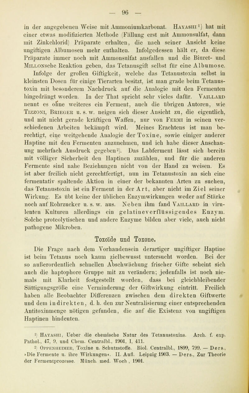 in der angegebenen Weise mit Arnmoniuinkarbonat. Hayashi1) hat mit einer etwas modifizierten Methode (Fällung erst mit Ammonsulfat, dann mit Zinkchlorid) Präparate erhalten, die nach seiner Ansicht keine ungiftigen Albumosen mehr enthalten. Infolgedessen hält er, da diese Präparate immer noch mit Ammonsulfat ausfallen und die Biuret- und MiLLOxsche Reaktion geben, das Tetanusgift selbst für eine Albumose. Infolge der großen Giftigkeit, welche das Tetanustoxin selbst in kleinsten Dosen für einige Tierarten besitzt, ist man grade beim Tetauus- toxin mit besonderem Nachdruck auf die Analogie mit den Fermenten hingedrängt worden. Iu der That spricht sehr vieles dafür. Vaillard nennt es ohne weiteres ein Ferment, auch die übrigen Autoren, wie Tizzoxi, Bbiegeb u. s. w. neigen sich dieser Ansicht zu, die eigentlich, und mit nicht gerade kräftigen Waffen, nur von Fermi in seinen ver- schiedenen Arbeiten bekämpft wird. Meines Erachtens ist man be- rechtigt, eine weitgehende Analogie der Toxine, sowie einiger anderer Haptine mit den Fermenten anzunehmen, und ich habe dieser Anschau- ung mehrfach Ausdruck gegeben2). Das Labferment lässt sich bereits mit völliger Sicherheit den Haptinen zuzählen, und für die anderen Fermente sind nahe Beziehungen nicht von der Hand zu weisen. Es ist aber freilich nicht gerechtfertigt, nun im Tetanustoxin an sich eine fermentativ spaltende Aktion in einer der bekannten Arten zu suchen, das Tetanustoxin ist ein Ferment in der Art, aber nicht im Ziel seiner Wirkung. Es übt keine der üblichen Enzymwirkungen weder auf Stärke noch auf Rohrzucker u. s. w. aus. Neben ihm fand Vaillard in viru- lenten Kulturen allerdings ein gelatineverflüssigendes Enzym. Solche proteolytischen und andere Enzyme bilden aber viele, auch nicht pathogene Mikroben. Toxo'ide und Toxone. Die Frage nach dem Vorhandensein derartiger ungiftiger Haptine ist beim Tetanus noch kaum zielbewusst untersucht worden. Bei der so außerordentlich schnellen Abschwächung frischer Gifte scheint sich auch die haptophore Gruppe mit zu verändern; jedenfalls ist noch nie- mals mit Klarheit festgestellt worden, dass bei gleichbleibender Sättigungsgröße eine Verminderung der Giftwirkung eintritt. Freilich haben alle Beobachter Differenzen zwischen dem direkten Giftwerte und dem indirekten, d. h. den zur Neutralisierung einer entsprechenden Antitoxinmenge nötigen gefunden, die auf die Existenz von ungiftigen Haptinen hindeuten. 1) Hayashi, Ueber die chemische Natur des Tetanustoxins. Arch. f. exp. Pathol., 47, 9. und Cueni. CentraM., 1901, I, 411. 2) Oppenheijier, Toxine u. Schutzstoffe. Biol. Centralbl., 1899, 799. — Ders., »Die Fermente u. ihre Wirkungenc. II. Aufl. Leipzig 1903. — Ders., Zur Theorie der Fermentprozesse. Münch. med. Woch , 1901.