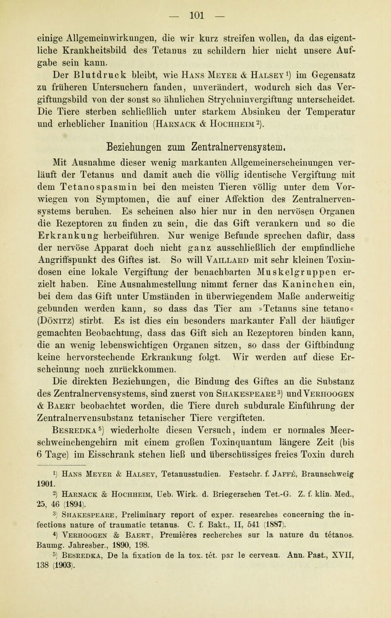 einige Allgemeinwirkungen, die wir kurz streifen wollen, da das eigent- liche Krankheitsbild des Tetanus zu schildern hier nicht unsere Auf- gabe sein kann. Der Blutdruck bleibt, wie Hans Meyer & Halsey1) im Gegensatz zu früheren Untersuchern fanden, unverändert, wodurch sieh das Ver- giftungsbild von der sonst so ähnlichen Strychninvergiftung unterscheidet. Die Tiere sterben schließlich unter starkem Absinken der Temperatur und erheblicher Inanition (Haknack & Hochheim2). Beziehungen zum Zentralnervensystem. Mit Ausnahme dieser wenig markanten Allgemeinerscheinungen ver- läuft der Tetanus und damit auch die völlig identische Vergiftung mit dem Tetanospasmin bei den meisten Tieren völlig unter dem Vor- wiegen von Symptomen, die auf einer Affektion des Zentralnerven- systems beruhen. Es scheinen also hier nur in den nervösen Organen die Rezeptoren zu finden zu sein, die das Gift verankern und so die Erkrankung herbeiführen. Nur wenige Befunde sprechen dafür, dass der nervöse Apparat doch nicht ganz ausschließlich der empfindliche Angriffspunkt des Giftes ist. So will Vaillaed mit sehr kleinen Toxin- dosen eine lokale Vergiftung der benachbarten Muskelgruppen er- zielt haben. Eine Ausnahmestellung nimmt ferner das Kaninchen ein, bei dem das Gift unter Umständen in überwiegendem Maße anderweitig gebunden werden kann, so dass das Tier am »Tetanus sine tetano« (Dönitz) stirbt. Es ist dies ein besonders markanter Fall der häufiger gemachten Beobachtung, dass das Gift sich an Rezeptoren binden kann, die an wenig lebenswichtigen Organen sitzen, so dass der Giftbindung keine hervorstechende Erkrankung folgt. Wir werden auf diese Er- scheinung noch zurückkommen. Die direkten Beziehungen, die Bindung des Giftes an die Substanz des Zentralnervensystems, sind zuerst von Shakespeare 3) undVERHOOGEN & Baert beobachtet worden, die Tiere durch subdurale Einführung der Zentralnervensubstanz tetanischer Tiere vergifteten. Besredka5) wiederholte diesen Versuch, indem er normales Meer- schweinchengehirn mit einem großen Toxinquantum längere Zeit (bis 6 Tage) im Eisschrank stehen ließ und überschüssiges freies Toxin durch !) Hans Meyer & Halsey, Tetanusstudien. Festschr. f. Jaffe, Braunschweig 1901. 2) Harnack & Hochheim, Ueb. Wirk. d. Briegerschen Tet.-Gr. Z. f. klin. Med., 25, 46 (1894). 3; Shakespeare, Preliminary report of exper. researehes concerning the in- fections nature of traumatic tetanns. C. f. Bakt, II, 541 (1887). *) Verhoogen & Baert, Premieres recherches sur la nature du t6tanos. Baumg. Jahresber., 1890, 198. 5) Besredka, De la fixation de la tox. tet. par le cerveau. Ann. Past., XVII, 138 (1903).