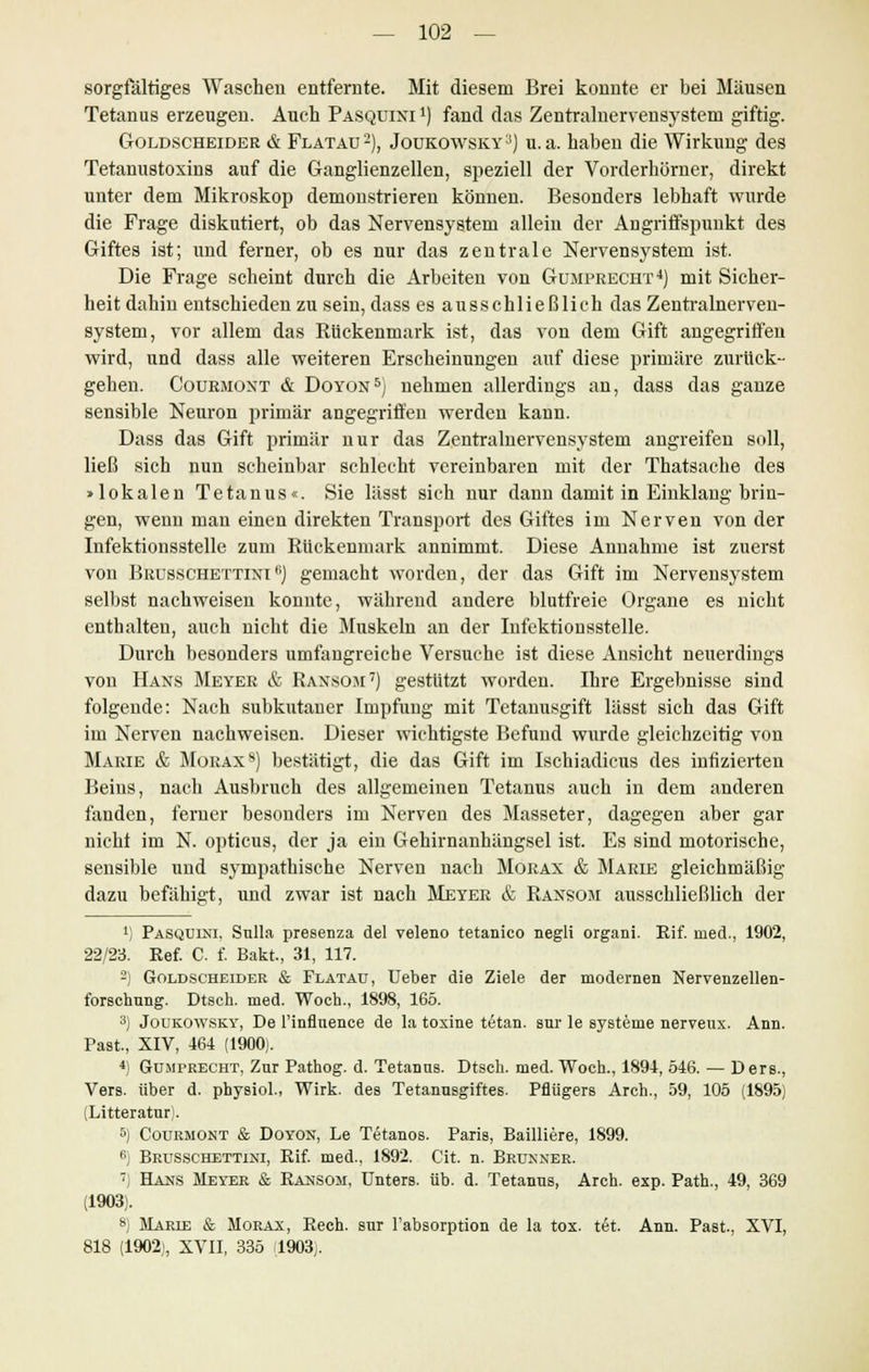 sorgfältiges Waschen entfernte. Mit diesem Brei konnte er bei Mäusen Tetanus erzeugen. Auch Pasquixi l) fand das Zentralnervensystem giftig. Goldscheider & Flatau2), Joükowsky^) u.a. haben die Wirkung des Tetanustoxins auf die Ganglienzellen, speziell der Vorderhörner, direkt unter dem Mikroskop demonstrieren können. Besonders lebhaft wurde die Frage diskutiert, ob das Nervensystem allein der Angriffspunkt des Giftes ist; und ferner, ob es nur das zentrale Nervensystem ist. Die Frage scheint durch die Arbeiten von Gumprecht4) mit Sicher- heit dahin entschieden zu sein, dass es ausschließlich das Zentralnerven- system, vor allem das Rückenmark ist, das von dem Gift angegriffen wird, und dass alle weiteren Erscheinungen auf diese primäre zurück- gehen. Courmoxt & Doyon5) nehmen allerdings an, dass das ganze sensible Neuron primär angegriffen werden kann. Dass das Gift primär nur das Zentralnervensystem angreifen soll, ließ sich nun scheinbar schlecht vereinbaren mit der Thatsache des »lokalen Tetanus«. Sie lässt sich nur dann damit in Einklang brin- gen, wenn man einen direkten Transport des Giftes im Nerven von der Infektionsstelle zum Rückenmark annimmt. Diese Annahme ist zuerst von Brusschettini fi) gemacht worden, der das Gift im Nervensystem selbst nachweisen konnte, während andere blutfreie Organe es nicht enthalten, auch nicht die Muskeln an der Infektionsstelle. Durch besonders umfangreiche Versuche ist diese Ansicht neuerdings von Hans Meyer & Ransom7) gestutzt worden. Ihre Ergebnisse sind folgende: Nach subkutaner Impfung mit Tetanusgift lässt sich das Gift im Nerven nachweisen. Dieser wichtigste Befund wurde gleichzeitig von Marie & Morax8) bestätigt, die das Gift im Ischiadieus des infizierten Beins, nach Ausbruch des allgemeinen Tetanus auch in dem anderen fanden, ferner besonders im Nerven des Masseter, dagegen aber gar nicht im N. opticus, der ja ein Gehirnanhängsel ist. Es sind motorische, sensible und sympathische Nerven nach Morax & Marie gleichmäßig dazu befähigt, und zwar ist nach Meyer & Ransom ausschließlich der !) Pasquini. Sulla presenza del veleno tetanico negli organi. Rif. med., 1902, 22/23. Ref. C. f. Bakt., 31, 117. 2) Goldscheider & Flatau, Ueber die Ziele der modernen Nervenzellen- foTSchung. Dtseh. med. Woeh., 1898, 165. 3) Joukowsky, De l'inflnence de la toxine tetan. sur le Systeme nerveux. Ann. Past, XIV, 464 (1900). 4) Gumtrecht, Zur Pathog. d. Tetanns. Dtsch. med. Woch., 1894, 546. — Ders., Vers, über d. physiol., Wirk, des Tetannsgiftes. Pflügers Arch., 59, 105 (1895) (Litteratnr). 5) Courmont & Doyon, Le T6tanos. Paris, Bailliere, 1899. e) Brusschettini, Rif. med., 1892. Cit. n. Brunner. ') Hans Meyer & Ransom, Unters, üb. d. Tetanus, Arch. exp. Path., 49, 369 (1903). 8) Mards & Morax, Rech, sur l'absorption de la tox. t6t. Ann. Past., XVI, 818 (1902), XVII, 335 (1903).