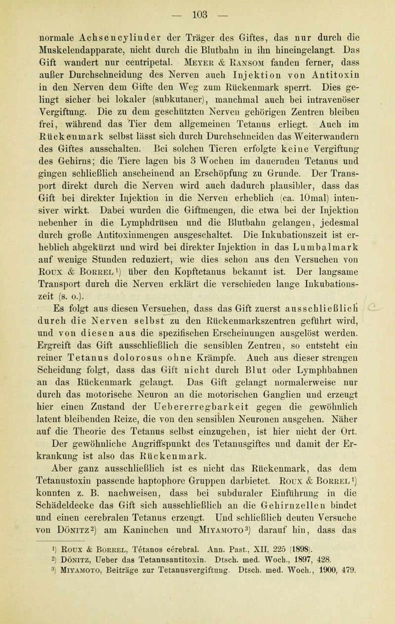 normale Achsencylinder der Träger des Giftes, das nur durch die Muskelendapparate, nicht durch die Blutbahn in ihn hineingelangt. Das Gift wandert nur centripetal. Meyer & Ransom fanden ferner, dass außer Durchschneidung des Nerven auch Injektion von Antitoxin in den Nerven dem Gifte den Weg zum Rückenmark sperrt. Dies ge- lingt sicher bei lokaler (subkutaner), manchmal auch bei intravenöser Vergiftung. Die zu dem geschützten Nerven gehörigen Zentren bleiben frei, während das Tier dem allgemeinen Tetanus erliegt. Auch im Rückenmark selbst lässt sich durch Durchschneiden das Weiterwandern des Giftes ausschalten. Bei solchen Tieren erfolgte keine Vergiftung des Gehirns; die Tiere lagen bis 3 Wochen im dauernden Tetanus und gingen schließlich anscheinend an Erschöpfung zu Grunde. Der Trans- port direkt durch die Nerven wird auch dadurch plausibler, dass das Gift bei direkter Injektion in die Nerven erheblich (ca. lOmal) inten- siver wirkt. Dabei wurden die Giftmengen, die etwa bei der Injektion nebenher in die Lymphdrüsen und die Blutbahn gelangen, jedesmal durch große Antitoxinmengen ausgeschaltet. Die Inkubationszeit ist er- heblich abgekürzt und wird bei direkter Injektion in das Lumbaimark auf wenige Stunden reduziert, wie dies schon aus den Versuchen von Roux & Boreel1) über den Kopftetanus bekannt ist. Der langsame Transport durch die Nerven erklärt die verschieden lange Inkubations- zeit (s. o.). Es folgt aus diesen Versuchen, dass das Gift zuerst ausschließlich durch die Nerven selbst zu den Rückenmarkszentren geführt wird, und von diesen aus die spezifischen Erscheinungen ausgelöst werden. Ergreift das Gift ausschließlich die sensiblen Zentren, so entsteht ein reiner Tetanus dolorosus ohne Krämpfe. Auch aus dieser strengen Scheidung folgt, dass das Gift nicht durch Blut oder Lymphbahnen an das Rückenmark gelangt. Das Gift gelangt normalerweise nur durch das motorische Neuron an die motorischen Ganglien und erzeugt hier einen Zustand der Uebererregbarkeit gegen die gewöhnlich latent bleibenden Reize, die von den sensiblen Neuronen ausgehen. Näher auf die Theorie des Tetanus selbst einzugehen, ist hier nicht der Ort. Der gewöhnliche Angriffspunkt des Tetanusgiftes und damit der Er- krankung ist also das Rückenmark. Aber ganz ausschließlich ist es nicht das Rückenmark, das dem Tetanustoxin passende haptophore Gruppen darbietet. Roux & Borrel *) konnten z. B. nachweisen, dass bei subduraler Einführung in die Schädeldecke das Gift sich ausschließlich an die Gehirnzellen bindet und einen cerebralen Tetanus erzeugt. Und schließlich deuten Versuche von Dönitz2) am Kaninchen und Miyamoto3) darauf hin, dass das i) Roux & Borrel, Tetanos cerebral. Ann. Past., XII, 225 (1898). 2) Dönitz, Ueber das Tetannsantitoxin. Dtsch. med. Woch., 1897, 428. 3) Miyamoto, Beiträge zur Tetannsvergiftnng. Dtsch. med. Woch., 1900, 479.