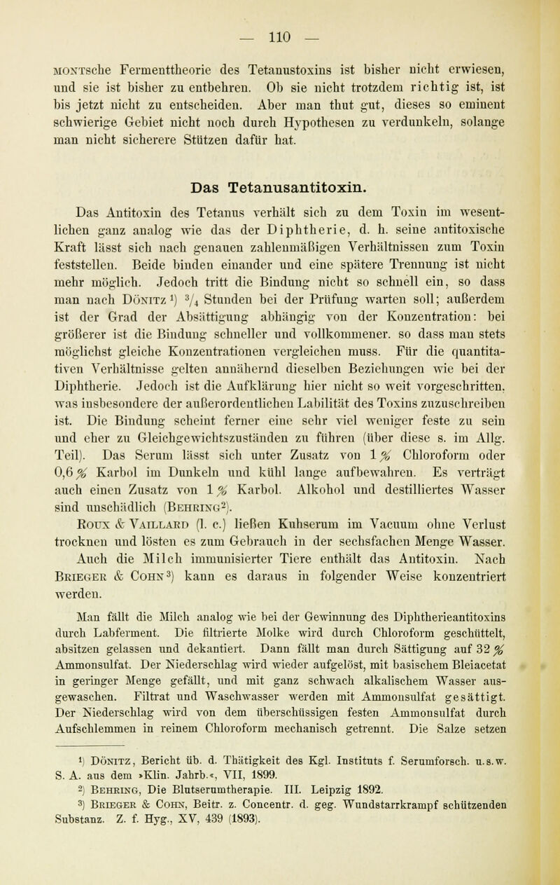 MONTSche Fermenttheorie des Tetanustoxius ist bisher nicht erwiesen, und sie ist bisher zu entbehren. Ob sie nicht trotzdem richtig ist, ist bis jetzt nicht zu entscheiden. Aber man thut gut, dieses so eminent schwierige Gebiet nicht noch durch Hypothesen zu verdunkeln, solange man nicht sicherere Stützen dafür hat. Das Tetanusantitoxin. Das Antitoxin des Tetanus verhält sich zu dem Toxin im wesent- lichen ganz analog wie das der Diphtherie, d. h. seine antitoxische Kraft lässt sich nach genauen zahlenmäßigen Verhältnissen zum Toxin feststellen. Beide binden einander und eine spätere Trennung ist nicht mehr möglich. Jedoch tritt die Bindung nicht so schnell ein, so dass man nach Dünitz j) 3/4 Stunden bei der Prüfung warten soll; außerdem ist der Grad der Absättigung abhängig von der Konzentration: bei größerer ist die Bindung schneller und vollkommener, so dass mau stets möglichst gleiche Konzentrationen vergleichen muss. Für die quantita- tiven Verhältnisse gelten annähernd dieselben Beziehungen wie bei der Diphtherie. Jedoch ist die Aufklärung hier nicht so weit vorgeschritten, was insbesondere der außerordentlichen Labilität des Toxins zuzuschreiben ist. Die Bindung scheint ferner eine sehr viel weniger feste zu sein und eher zu Gleichgewichtszuständen zu führen (über diese s. im Allg. Teil). Das Serum lässt sich unter Zusatz von \% Chloroform oder 0,6^ Karbol im Dunkeln und kühl lange aufbewahren. Es verträgt auch einen Zusatz von 1% Karbol. Alkohol und destilliertes Wasser sind unschädlich (Behring2). Roüx & Vaillard (1. c.) ließen Kuhserum im Vacuum ohne Verlust trocknen und lösten es zum Gebrauch in der sechsfachen Menge Wasser. Auch die Milch immunisierter Tiere enthält das Antitoxin. Nach Brieger & Cohn3) kann es daraus in folgender Weise konzentriert werden. Man fällt die Milch analog wie bei der Gewinnung des Diphtherieantitoxins durch Labferment. Die filtrierte Molke wird durch Chloroform geschüttelt, absitzen gelassen und dekantiert. Dann fällt man durch Sättigung auf 32 % Ammonsulfat. Der Niederschlag wird wieder aufgelöst, mit basischem Bleiacetat in geringer Menge gefällt, und mit ganz schwach alkalischem Wasser aus- gewaschen. Filtrat und Waschwasser werden mit Ammonsulfat gesättigt. Der Niederschlag wird von dem überschüssigen festen Ammonsulfat durch Aufschlemmen in reinem Chloroform mechanisch getrennt. Die Salze setzen ') Dönitz, Bericht üb. d. Thätigkeit des Kgl. Instituts f. Serumforsch, u.s.w. S. A. aus dem »Klin. Jahrb.-, VII, 1899. 2) Behring, Die Blutserumtherapie. III. Leipzig 1892. 3) Brieger & Cohn, Beitr. z. Concentr. d. geg. Wundstarrkrampf schützenden Substanz. Z. f. Hyg., XV, 439 (1893).
