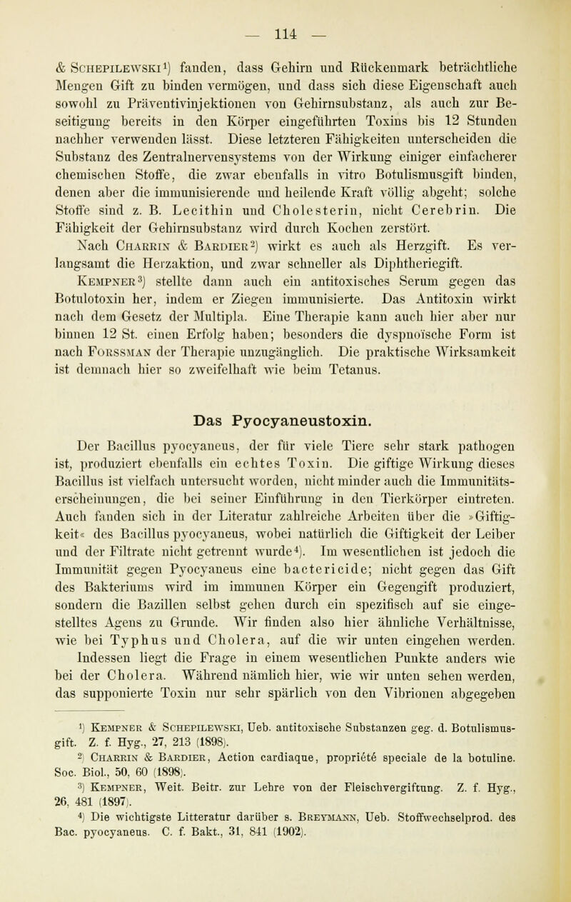 & Schepilewski1) fanden, dass Gehirn und Rückenmark beträchtliche Mengen Gift zu binden vermögen, und dass sich diese Eigenschaft auch sowohl zu Präventivinjektionen von Gehirnsubstanz, als auch zur Be- seitigung bereits in den Körper eingeführten Toxins bis 12 Stunden nachher verwenden lässt. Diese letzteren Fähigkeiten unterscheiden die Substanz des Zentralnervensystems von der Wirkung einiger einfacherer chemischen Stoffe, die zwar ebenfalls in vitro Botulismusgift binden, denen aber die immunisierende und heilende Kraft völlig abgeht; solche Stoffe sind z. B. Lecithin und Cholesterin, nicht Cerebrin. Die Fähigkeit der Gehirnsubstanz wird durch Kochen zerstört. Nach Charrix & Bardier2) wirkt es auch als Herzgift. Es ver- langsamt die Herzaktion, und zwar schneller als Diphtheriegift. Kempner3) stellte dann auch ein antitoxisches Serum gegen das Botulotoxin her, indem er Ziegen immunisierte. Das Antitoxin wirkt nach dem Gesetz der Multipla. Eine Therapie kann auch hier aber nur binnen 12 St. einen Erfolg haben; besonders die dyspnoische Form ist nach FoßSSMAN der Therapie unzugänglich. Die praktische Wirksamkeit ist demnach hier so zweifelhaft wie beim Tetanus. Das Pyocyaneustoxin. Der Bacillus pj'ocyaueus, der für viele Tiere sehr stark pathogen ist, produziert ebenfalls ein echtes Toxin. Die giftige Wirkung dieses Bacillus ist vielfach untersucht worden, nicht minder auch die Immuuitäts- erscheinungeu, die bei seiner Einführung in den Tierkörper eintreten. Auch fanden sich in der Literatur zahlreiche Arbeiten über die »Giftig- keit« des Bacillus pyocyaneus, wobei natürlich die Giftigkeit der Leiber und der Filtrate nicht getrennt wurde4). Im wesentlichen ist jedoch die Immunität gegen Pyocyaneus eine bactericide; nicht gegen das Gift des Bakteriums wird im immunen Körper ein Gegengift produziert, sondern die Bazillen selbst gehen durch ein spezifisch auf sie einge- stelltes Agens zu Grunde. Wir finden also hier ähnliche Verhältnisse, wie bei Typhus und Cholera, auf die wir unten eingehen werden. Indessen liegt die Frage in einem wesentlichen Punkte anders wie bei der Cholera. Während nämlich hier, wie wir unten sehen werden, das supponierte Toxin nur sehr spärlich von den Vibrionen abgegeben ') Kempner & Schepilewski, Ueb. antitoxische Substanzen geg. d. Botulismus- gift. Z. f. Hyg., 27, 213 (1898). 2 Charrin & Bardier, Action cardiaque, propriete' speciale de la botuline. Soc. Biol., 50, 60 (1898). 3) Kempner, Weit. Beitr. zur Lehre von der Fleischvergiftung. Z. f. Hyg., 26, 481 (1897). 4) Die wichtigste Litteratur darüber s. Breymann, Ueb. Stoffwechselprod. des Bac. pyocyaneus. C. f. Bakt, 31, 841 (1902).