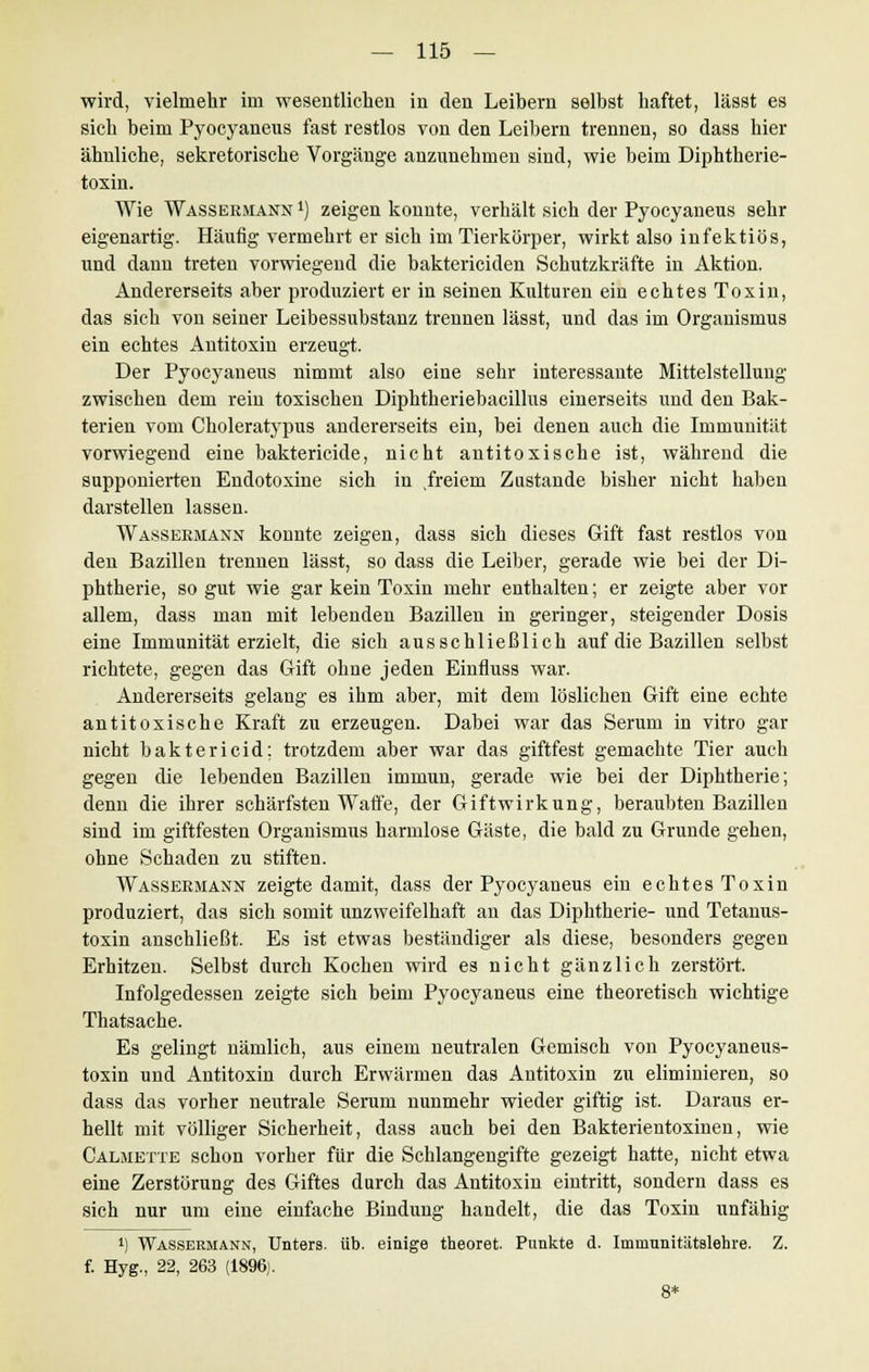 wird, vielmehr im wesentlichen in den Leibern selbst haftet, lässt es sich beim Pyocyaneus fast restlos von den Leibern trennen, so dass hier ähnliche, sekretorische Vorgänge anzunehmen sind, wie beim Diphtherie- toxin. Wie Wassermann *) zeigen konnte, verhält sich der Pyocyaneus sehr eigenartig. Häufig vermehrt er sich im Tierkörper, wirkt also infektiös, und dann treten vorwiegend die baktericiden Schutzkräfte in Aktion. Andererseits aber produziert er in seinen Kulturen ein echtes Toxin, das sich von seiner Leibessubstanz trennen lässt, und das im Organismus ein echtes Antitoxin erzeugt. Der Pyocyaneus nimmt also eine sehr interessante Mittelstellung zwischen dem rein toxischen Diphtheriebacillus einerseits und den Bak- terien vom Choleratypus andererseits ein, bei denen auch die Immunität vorwiegend eine baktericide, nicht antitoxische ist, während die supponierten Endotoxine sich in freiem Zustande bisher nicht haben darstellen lassen. Wassermann konnte zeigen, dass sich dieses Gift fast restlos von den Bazillen trennen lässt, so dass die Leiber, gerade wie bei der Di- phtherie, so gut wie gar kein Toxin mehr enthalten; er zeigte aber vor allem, dass man mit lebenden Bazillen in geringer, steigender Dosis eine Immunität erzielt, die sich ausschließlich auf die Bazillen selbst richtete, gegen das Gift ohne jeden Einfluss war. Andererseits gelang es ihm aber, mit dem löslichen Gift eine echte antitoxische Kraft zu erzeugen. Dabei war das Serum in vitro gar nicht baktericid; trotzdem aber war das giftfest gemachte Tier auch gegen die lebenden Bazillen immun, gerade wie bei der Diphtherie; denn die ihrer schärfsten Waffe, der Giftwirkung, beraubten Bazillen sind im giftfesten Organismus harmlose Gäste, die bald zu Grunde gehen, ohne Schaden zu stiften. Wassermann zeigte damit, dass der Pyocyaneus ein echtes Toxin produziert, das sich somit unzweifelhaft an das Diphtherie- und Tetanus- toxin anschließt. Es ist etwas beständiger als diese, besonders gegen Erhitzen. Selbst durch Kochen wird es nicht gänzlich zerstört. Infolgedessen zeigte sich beim Pyocyaneus eine theoretisch wichtige Thatsache. Es gelingt nämlich, aus einem neutralen Gemisch von Pyocyaneus- toxin und Antitoxin durch Erwärmen das Antitoxin zu eliminieren, so dass das vorher neutrale Serum nunmehr wieder giftig ist. Daraus er- hellt mit völliger Sicherheit, dass auch bei den Bakterientoxinen, wie Calmette schon vorher für die Schlangengifte gezeigt hatte, nicht etwa eine Zerstörung des Giftes durch das Antitoxin eintritt, sondern dass es sich nur um eine einfache Bindung handelt, die das Toxin unfähig *) Wassermann, Unters, üb. einige theoret. Punkte d. Imniunitätslehre. Z. f. Hyg., 22, 263 (1896). 8*