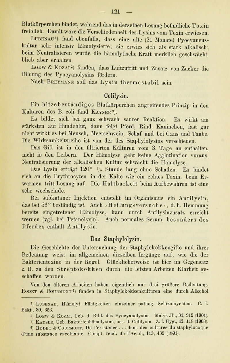 Blutkörperchen bindet, während das in derselben Lösung befindliche Toxin freiblieb. Damit wäre die Verschiedenheit des Lysins vom Toxin erwiesen. Lubenau1) fand ebenfalls, dass eine alte (21 Monate) Pyocyaneus- kultur sehr intensiv hämolysierte; sie erwies sich als stark alkalisch; beim Neutralisieren wurde die hämolytische Kraft merklich geschwächt, blieb aber erhalten. Loew & Kozai2) fanden, dass Luftzutritt und Zusatz von Zucker die Bildung des Pyocyanolysins förderD. Nach Bkeymann soll das Lysin thermostabil sein. Colilysin. Ein hitzebeständiges Blutkörperchen angreifendes Prinzip in den Kulturen des B. coli fand Kayser3). Es bildet sich bei ganz schwach saurer Keaktion. Es wirkt am stärksten auf Hundeblut, dann folgt Pferd, Rind, Kaninchen, fast gar nicht wirkt es bei Mensch, Meerschwein, Schaf und bei Gans und Taube. Die Wirksamkeitsreihe ist von der des Staphylolysins verschieden. Das Gift ist in den filtrierten Kulturen vom 3. Tage an enthalten, nicht in den Leibern. Der Hämolyse geht keine Agglutination voraus. Neutralisierung der alkalischen Kultur schwächt die Hämolyse. Das Lysin erträgt 120° 1/2 Stunde lang ohne Schaden. Es bindet sich an die Erythrocyten in der Kälte wie ein echtes Toxin, beim Er- wärmen tritt Lösung auf. Die Haltbarkeit beim Aufbewahren ist eine sehr wechselnde. Bei subkutaner Injektion entsteht im Organismus ein Antilysin, das bei 56° beständig ist. Auch »Heilungsversuche«, d. h. Hemmung bereits eingetretener Hämolyse, kann durch Antilysinzusatz erreicht werden (vgl. bei Tetanolysin). Auch normales Serum, besonders des Pferdes enthält Antilysin. Das Staphylolysin. Die Geschichte der Untersuchung der Staphylokokkengifte und ihrer Bedeutung weist im allgemeinen dieselben Irrgänge auf, wie die der Bakterientoxine in der Begeh Glücklicherweise ist hier im Gegensatz z. B. zu den Streptokokken durch die letzten Arbeiten Klarheit ge- schaffen worden. Von den älteren Arbeiten haben eigentlich nur drei größere Bedeutung. Rodet & Couemont4) fanden in Stapbylokokkenkulturen eine durch Alkohol *) Lubenau, Hämolyt. Fähigkeiten einzelner pathog. Schizomyceten. C. f. Bakt, 30, 356. 2) Loew & Kozai, Ueb. d. Bild, des Pyocyanolysins. Malys Jb., 31, 912 (1901). 3) Kayser, Ueb. Bakterienhämolysine, bes. d. Colilysin. Z. f. Hyg., 42, 118 (1903). 4) Rodet & Couemont, De l'existence . . . dans des cultures du staphylocoque d'une substance vaccinante. Compt. rend. de l'Acad., 113, 432 (1891).