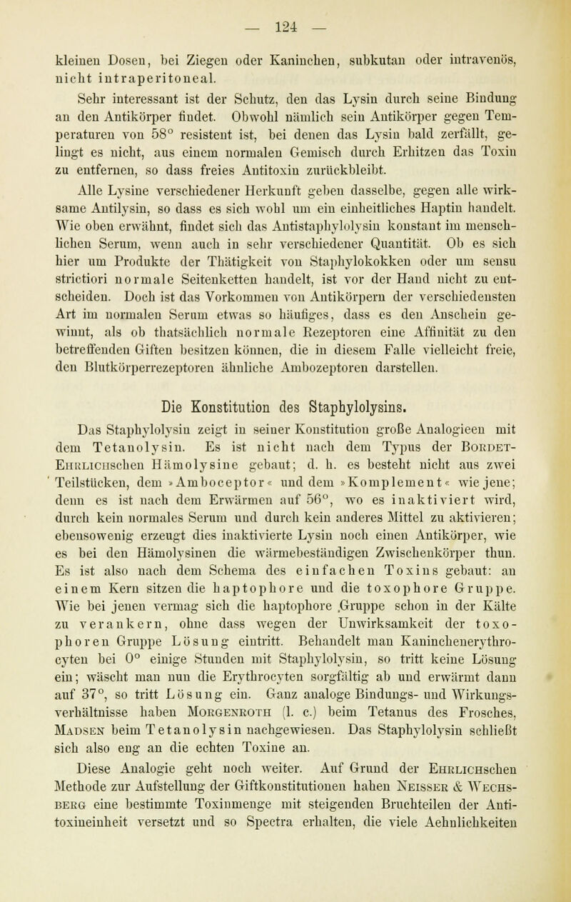 kleinen Dosen, bei Ziegen oder Kaninchen, subkutan oder intravenös, nickt intraperitoneal. Sekr interessant ist der Schutz, den das Lysin durch seine Bindung an den Antikörper findet. Obwohl nämlich sein Antikörper gegen Tem- peraturen von 58° resistent ist, bei denen das Lysin bald zerfällt, ge- lingt es nicht, aus einem normalen Gemisch durch Erhitzen das Toxin zu entfernen, so dass freies Antitoxin zurückbleibt. Alle Lysine verschiedener Herkunft geben dasselbe, gegen alle wirk- same Antilysin, so dass es sich wohl um ein einheitliches Haptiu handelt. Wie oben erwähnt, findet sich das Antistaphylolysin konstaut im mensch- lichen Serum, wenn auch in sehr verschiedener Quantität. Ob es sich hier um Produkte der Thätigkeit von Staphylokokken oder um sensu strietiori normale Seitenketten handelt, ist vor der Hand nicht zu ent- scheiden. Doch ist das Vorkommen von Antikörpern der verschiedensten Art im normalen Serum etwas so häufiges, dass es den Anschein ge- winnt, als ob thatsächlich normale Kezeptoren eine Affinität zu den betreffenden Giften besitzen können, die in diesem Falle vielleicht freie, den Blutkörperrezeptoren ähnliche Ambozeptoren darstellen. Die Konstitution des Staphylolysins. Das Staphylolysin zeigt in seiner Konstitution große Analogieen mit dem Tetanolysin. Es ist nicht nach dem Typus der Bordet- EiiRLicuschen Hämolysine gebaut; d. h. es besteht nicht aus zwei Teilstücken, dem »Arnboceptor« und dem »Komplement« wie jene; denn es ist nach dem Erwärmen auf 56°, wo es inaktiviert wird, durch kein normales Serum und durch kein anderes Mittel zu aktivieren; ebensowenig erzeugt dies inaktivierte Lysin noch einen Antikörper, wie es bei den Hämolysinen die wärmebeständigen Zwischenkörper thun. Es ist also nach dem Schema des einfachen Toxins gebaut: an einem Kern sitzen die h a p t o p h o r e und die t o x o p h o r e Gruppe. Wie bei jenen vermag sich die haptophore .Gruppe schon in der Kälte zu verankern, ohne dass wegen der Unwirksamkeit der toxo- phoren Gruppe Lösung eintritt. Behandelt man Kaninckenerythro- cyten bei 0° einige Stunden mit Staphylolysin, so tritt keine Lösung ein; wäscht man nun die Erythrocyten sorgfältig ab und erwärmt dann auf 37°, so tritt Lösung ein. Ganz analoge Bindungs- und Wirkungs- verhältnisse haben Moegenroth (1. c.) beim Tetanus des Frosches, Mausen beim Tetanolysin nachgewiesen. Das Staphylolysin schließt sich also eng an die echten Toxine an. Diese Analogie geht noch weiter. Auf Grund der EHRLicuschen Methode zur Aufstellung der Giftkonstitutionen haben Neisser & Wechs- berg eine bestimmte Toxinmenge mit steigenden Bruchteilen der Anti- toxineinheit versetzt und so Spectra erhalten, die viele Aehnlichkeiten