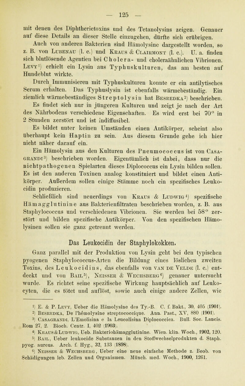 mit denen des Diphtherietoxins und des Tetanolysins zeigen. Genauer auf diese Details an dieser Stelle einzugehen, dürfte sich erübrigen. Auch von anderen Bakterien sind Hämolysine dargestellt worden, so z. B. von Lubenau (1. c.) und Kraus & Clairmont (1. c). U. a. finden sich blutlösende Agentien bei Cholera- und choleraähnlichen Vibrionen. Lew1) erhielt ein Lysin aus Typhuskulturen, das am besten auf Hnndeblut wirkte. Durch Immunisieren mit Typhuskuituren konnte er ein antilytisches Serum erhalten. Das Typhuslysin ist ebenfalls wärmebeständig. Ein ziemlich wärmebeständiges Streptolysin hat Besredka2) beschrieben. Es findet sich nur in jüngeren Kulturen und zeigt je nach der Art des Nährbodens verschiedene Eigenschaften. Es wird erst bei 70° in 2 Stunden zerstört und ist indiifusibel. Es bildet unter keinen Umständen einen Antikörper, scheint also überhaupt kein Haptin zu sein. Aus diesem Grunde gehe ich hier nicht näher darauf ein. Ein Hämolysin aus den Kulturen des Pneumococcus ist von Casa- grandi3) beschrieben worden. Eigentümlich ist dabei, dass nur die nichtpathogenen Spielarten dieses Diplococcus ein Lysin bilden sollen. Es ist den anderen Toxinen analog konstituiert und bildet einen Anti- körper. Außerdem sollen einige Stämme noch ein spezifisches Leuko- cidin produzieren. Schließlich sind neuerdings von Kraus & Ludwig4) spezifische Hämagglutinine aus Bakterienfiltraten beschrieben worden, z.B. aus Staphylococcus und verschiedenen Vibrionen. Sie werden bei 58° zer- stört und bilden spezifische Antikörper. Von den spezifischen Hämo- lysinen sollen sie ganz getrennt werden. Das Leukocidin der Staphylokokken. Ganz parallel mit der Produktion von Lysin geht bei den typischen pyogenen Staphylococcus-Arten die Bildung eines löslichen zweiten Toxins, des Leukocidins, das ebenfalls von van de Velde (1. c.) ent- deckt und von Bail5), Neisser & Wechsberg6) genauer untersucht wurde. Es richtet seine spezifische Wirkung hauptsächlich auf Leuko- cyten, die es tötet und auflöst, sowie auch einige andere Zellen, wie i) E. & P. Lew, Ueber die Hämolysine des Ty.-B. C. f. Bakt., 30, 405 (1901). -) Besredka, De rhimolysme streptococcique. Ann. Past, XV, 880 (1901). 3) Casageandi. L'Emolisina e la Leucolisina Diplococcica. Bull. Soc. Lancis. Rom 27, 2. Bioch. Centr. I, 402 (1903). 4) Kraus &Ludwig, Ueb. Bakteriohämagglutinine. Wien. klin. Woch., 1902, 120. 5) Bail, Ueber leukocide Substanzen in den Stoffwechselprodukten d. Staph. pyog. aureus. Arcb. f. Hyg., 32, 133 (1898). 6) Neisser & Wechsberg, Ueber eine neue einfache Methode z. Beob. von Schädigungen leb. Zellen und Organismen. Münch. med. Woch., 1900, 1261.