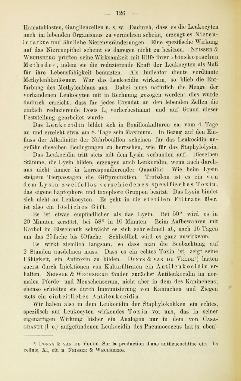 Hämatoblasten, Ganglienzellen u. s. w. Dadurch, dass es die Leukocyten auch im lebenden Organismus zu vernichten scheint, erzeugt es Nieren- infarkte und ähnliche Nierenveränderungen. Eine spezifische Wirkung auf das Nierenepithel scheint es dagegen nicht zu besitzen. Neisser & Wechsberg prüften seine Wirksamkeit mit Hilfe ihrer >bioskopischen Methode«, indem sie die reduzierende Kraft der Leukocyten als Maß für ihre Lebensfähigkeit benutzten. Als Indicator diente verdünnte Methylenblaulösung. War das Leukocidin wirksam, so blieb die Ent- färbung des Methylenblaus aus. Dabei muss natürlich die Menge der vorhandenen Leukocyten mit in Rechnung gezogen werden; dies wurde dadurch erreicht, dass für jedes Exsudat an den lebenden Zellen die einfach reduzierende Dosis Lr vorherbestimmt und auf Grund dieser Feststellung gearbeitet wurde. Das Leukocidin bildet sich in Bouillonkultureu ca. vom 4. Tage an und erreicht etwa am 8. Tage sein Maximum. In Bezug auf den Ein- fluss der Alkalinität der Nährbouillon scheinen für das Leukocidin un- gefähr dieselben Bedingungen zu herrschen, wie für das Staphylolysin. Das Leukocidin tritt stets mit dem Lysin verbunden auf. Dieselben Stämme, die Lysiu bilden, erzeugen auch Leukocidin, wenn auch durch- aus nicht immer in korrespondierender Quantität. Wie beim Lysin steigern Tierpassagen die Giftproduktion. Trotzdem ist es ein von dem Lysin zweifellos verschiedenes spezifisches Toxin, das eigene haptophore und toxophore Gruppen besitzt. Das Lysiu bindet sich nicht an Leukocyten. Es geht in die sterilen Filträte über, ist also ein lösliches Gift. Es ist etwas empfindlicher als das Lysin. Bei 50° wird es in 20 Minuten zerstört, bei 58° in 10 Minuten. Beim Aufbewahren mit Karbol im Eisschrank schwächt es sich sehr schnell ab, nach 16 Tagen um das 25 fache bis 60 fache. Schließlich wird es ganz unwirksam. Es wirkt ziemlich langsam, so dass man die Beobachtung auf 2 Stunden ausdehnen muss. Dass es ein echtes Toxin ist, zeigt seine Fähigkeit, ein Antitoxin zu bilden. Denys & vax de Velde1) hatten zuerst durch Injektionen von Kulturnitraten ein Antileukocidin er- halten. Neisser & Wechsberg fanden zunächst Antileukocidin im nor- malen Pferde- und Menschenserum, nicht aber in dem des Kaninchens; ebenso erhielten sie durch Immunisierung von Kaninchen und Ziegen stets ein einheitliches Antileukocidin. Wir haben also in dem Leukocidin der Staphylokokken ein echtes, spezifisch auf Leukocyten wirkendes Toxin vor uns, das in seiner eigenartigen Wirkung bisher ein Analogon nur in dem von Casa- graxdi (1. c.) aufgefundenen Leukocidin des Pneumococcus hat (s. oben). ') Dbnys & van de Velde, Sur la producticm d'une antileucocidine etc. La cellule, XI, cit. n. Neisser & Wechsberg.