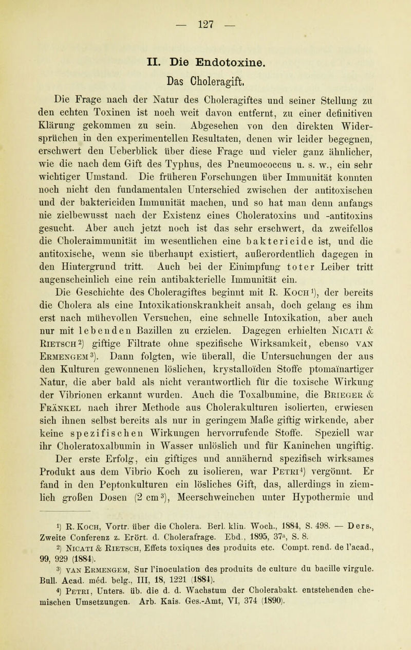 II. Die Endotoxine. Das Choleragift, Die Frage nach der Natur des Choleragiftes und seiner Stellung zu den echten Toxinen ist noch weit davon entfernt, zu einer definitiven Klärung gekommen zu sein. Abgesehen von den direkten Wider- sprüchen in den experimentellen Resultaten, denen wir leider begegnen, erschwert den Ueberblick über diese Frage und vieler ganz ähnlicher, wie die nach dem Gift des Typhus, des Pneumococcus u. s. w., ein sehr wichtiger Umstand. Die früheren Forschungen über Immunität konnten noch nicht den fundamentalen Unterschied zwischen der antitoxischen und der baktericiden Immunität machen, und so hat man denn anfangs nie zielbewusst nach der Existenz eines Choleratoxins und -antitoxins gesucht. Aber auch jetzt noch ist das sehr erschwert, da zweifellos die Choleraimmunität im wesentlichen eine baktericide ist, und die antitoxische, wenn sie überhaupt existiert, außerordentlich dagegen in den Hintergrund tritt. Auch bei der Einimpfung toter Leiber tritt augenscheinlich eine rein antibakterielle Immunität ein. Die Geschichte des Choleragiftes beginnt mit R. Koch ]), der bereits die Cholera als eine Intoxikationskrankheit ansah, doch gelang es ihm erst nach mühevollen Versuchen, eine schnelle Intoxikation, aber auch nur mit lebenden Bazillen zu erzielen. Dagegen erhielten Nicati & Rietsch2] giftige Filtrate ohne spezifische Wirksamkeit, ebenso van Ermengem 3). Dann folgten, wie überall, die Untersuchungen der aus den Kulturen gewonnenen löslichen, krystallo'iden Stoffe ptomai'nartiger Natur, die aber bald als nicht verantwortlich für die toxische Wirkung der Vibrionen erkannt wurden. Auch die Toxalbumine, die Beieger & Fränkel nach ihrer Methode aus Cholerakulturen isolierten, erwiesen sich ihnen selbst bereits als nur in geringem Maße giftig wirkende, aber keine spezifischen Wirkungen hervorrufende Stoffe. Speziell war ihr Choleratoxalbumin in Wasser unlöslich und für Kaninchen ungiftig. Der erste Erfolg, ein giftiges und annähernd spezifisch wirksames Produkt aus dem Vibrio Koch zu isolieren, war Petri4) vergönnt. Er fand in den Peptonkulturen ein lösliches Gift, das, allerdings in ziem- lich großen Dosen (2 cm3), Meerschweinchen unter Hypothermie und !) R.Koch, Vortr. über die Cholera. Berl. klin. Woch., 1884, S. 498. — Ders., Zweite Conferenz z. Erört. d. Cholerafrage. Ebd., 1895, 37a, S. 8. 2) Nicati & Kietsch, Effets toxiques des produits etc. Compt. rend. de l'acad., 99, 929 (1884). 3) van Ermengem, Sur l'inoculation des produits de culture du bacille virgule. Bull. Acad. med. belg., III, 18, 1221 (1881). 4) Petri, Unters, üb. die d. d. Wachstum der Cholerabakt. entstehenden che- mischen Umsetzungen. Arb. Kais. Ges.-Amt, VI, 374 (1890).