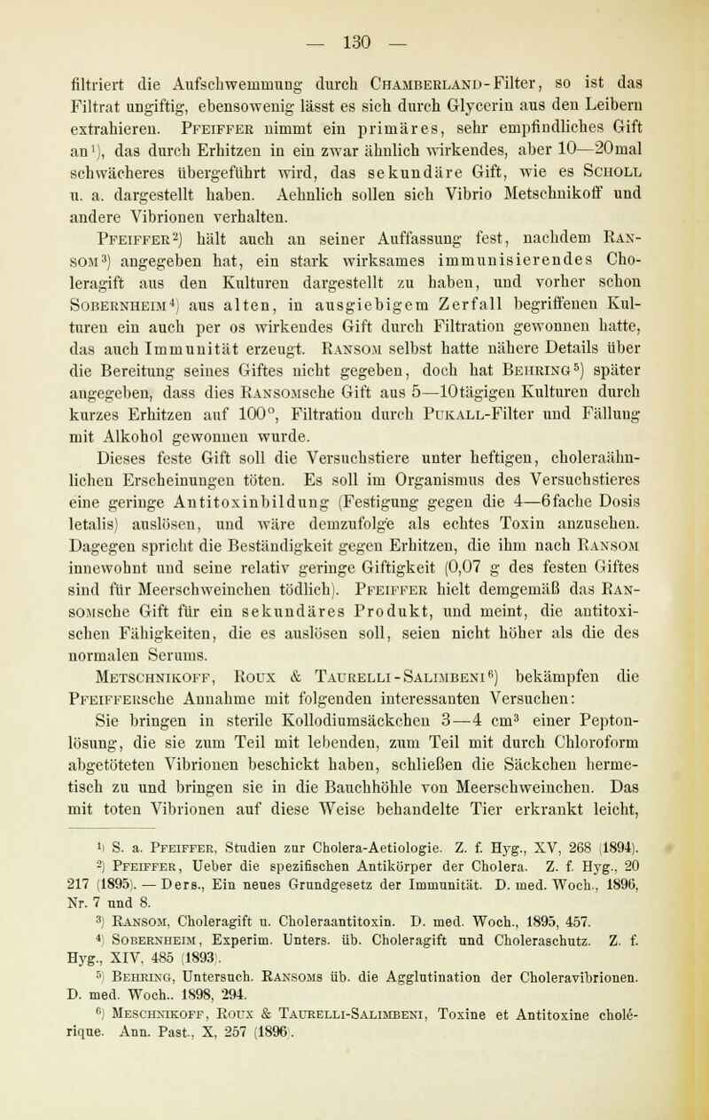 filtriert die Aufschwemmung durch Chamberland-Filter, so ist das Filtrat ungiftig, ebensowenig lässt es sich durch Glycerin aus den Leibern extrahieren. Pfeiffer uimmt ein primäres, sehr empfindliches Gift an1), das durch Erhitzen in ein zwar ähnlich wirkendes, aber 10—20mal schwächeres übergeführt wird, das sekundäre Gift, wie es Scholl u. a. dargestellt haben. Aehulich sollen sich Vibrio Metschnikoff und andere Vibrionen verhalten. Pfeiffer2) hält auch an seiner Auffassung fest, nachdem Ran- som3) angegeben hat, ein stark wirksames immunisierendes Cho- leragift aus den Kulturen dargestellt zu haben, uud vorher schon Sobernheim4j aus alten, in ausgiebigem Zerfall begriffenen Kul- turen ein auch per os wirkendes Gift durch Filtration gewonnen hatte, das auch Immunität erzeugt. Ransom selbst hatte nähere Details über die Bereitung seines Giftes nicht gegeben, doch hat Behring5) später augegeben, dass dies RANSOMSche Gift aus 5—lOtägigen Kulturen durch kurzes Erhitzen auf 100°, Filtration durch PuKALL-Filter uud Fälluug mit Alkohol gewonnen wurde. Dieses feste Gift soll die Versuchstiere unter heftigen, choleraähn- lichen Erscheinungen töten. Es soll im Organismus des Versuchstieres eine geringe Antitoxinbildung (Festigung gegen die 4—6fache Dosis letalis) auslösen, und wäre demzufolge als echtes Toxin anzusehen. Dagegen spricht die Beständigkeit gegen Erhitzen, die ihm nach Ransom innewohnt und seine relativ geringe Giftigkeit (0,07 g des festen Giftes sind für Meerschweinchen tödlich). Pfeiffer hielt demgemäß das Ran- som sehe Gift für ein sekundäres Produkt, und meint, die antitoxi- schen Fähigkeiten, die es auslösen soll, seien nicht höher als die des normalen Serums. Metschnikoff, Roux & Taurelli-Salimbeni6) bekämpfen die PFEiFFERsehe Annahme mit folgenden interessanten Versuchen: Sie bringen in sterile Kollodiumsäckchen 3—4 cm3 einer Pepton- lösung, die sie zum Teil mit lebenden, zum Teil mit durch Chloroform abgetüteteu Vibrionen beschickt haben, schließen die Säckchen herme- tisch zu und bringen sie in die Bauchhöhle von Meerschweinchen. Das mit toten Vibrionen auf diese Weise behandelte Tier erkrankt leicht, »I S. a. Pfeiffer, Studien znr Cholera-Aetiologie. Z. f. Hyg., XV, 268 (1894). -) Pfeiffer, Ueber die spezifischen Antikörper der Cholera. Z. f. Hyg., 20 217 (1895).—Ders., Ein neues Grundgesetz der Immunität. D. med. Woch., 1896, Nr. 7 und 8. 3) Ransom, Choleragift u. Choleraantitoxin. I). med. Woch., 1895, 457. 4) Sobernheim, Experim. Unters, üb. Choleragift und Choleraschutz. Z. f. Hyg., XIV, 485 (1893). 5) Behring, Untersuch. Ransoms üb. die Agglutination der Choleravibrionen. D. med. Woch.. 1898, 294. 6) Meschnikoff, Roux & Taurelli-Salimbeni, Toxine et Antitoxine chole- rique. Ann. Past., X, 257 (1896.