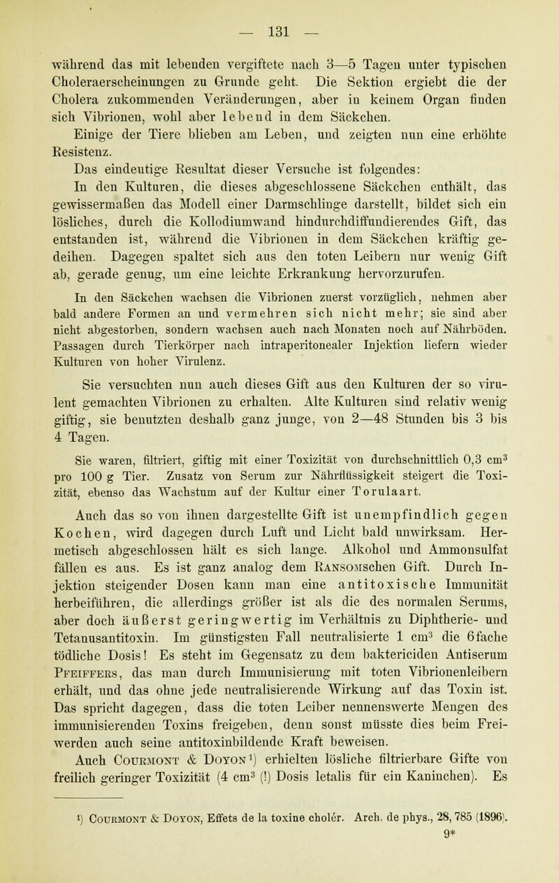 während das mit lebenden vergiftete nach 3—5 Tagen unter typischen Choleraerscheinungen zu Grunde geht. Die Sektion ergiebt die der Cholera zukommenden Veränderungen, aber in keinem Organ finden sich Vibrionen, wohl aber lebend in dem Säckchen. Einige der Tiere blieben am Leben, und zeigten nun eine erhöhte Resistenz. Das eindeutige Resultat dieser Versuche ist folgendes: In den Kulturen, die dieses abgeschlossene Säckchen enthält, das gewissermaßen das Modell einer Darmschlinge darstellt, bildet sich ein lösliches, durch die Kollodiumwand hindurchdiffundierendes Gift, das entstanden ist, während die Vibrionen in dem Säckchen kräftig ge- deihen. Dagegen spaltet sich aus den toten Leibern nur wenig Gift ab, gerade genug, um eine leichte Erkrankung hervorzurufen. In den Säckchen wachsen die Vibrionen zuerst vorzüglich, nehmen aber bald andere Formen an und vermehren sich nicht mehr; sie sind aber nicht abgestorben, sondern wachsen auch nach Monaten noch auf Nährböden. Passagen durch Tierkörper nach intraperitonealer Injektion liefern wieder Kulturen von hoher Virulenz. Sie versuchten nun auch dieses Gift aus den Kulturen der so viru- lent gemachten Vibrionen zu erhalten. Alte Kulturen sind relativ wenig- giftig, sie benutzten deshalb ganz junge, von 2—48 Stunden bis 3 bis 4 Tagen. Sie waren, filtriert, giftig mit einer Toxizität von durchschnittlich 0,3 cm3 pro 100 g Tier. Zusatz von Serum zur Nährflüssigkeit steigert die Toxi- zität, ebenso das Wachstum auf der Kultur einer Torulaart. Auch das so von ihnen dargestellte Gift ist unempfindlich gegen Kochen, wird dagegen durch Luft und Licht bald unwirksam. Her- metisch abgeschlossen hält es sich lange. Alkohol und Ammonsulfat fällen es aus. Es ist ganz analog dem RANSOJischen Gift. Durch In- jektion steigender Dosen kann man eine antitoxische Immunität herbeiführen, die allerdings größer ist als die des normalen Serums, aber doch äußerst geringwertig im Verhältnis zu Diphtherie- und Tetanusantitoxin. Im günstigsten Fall neutralisierte 1 cm3 die 6 fache tödliche Dosis! Es steht im Gegensatz zu dem baktericiden Antiserum Pfeiffers, das man durch Immunisierung mit toten Vibrionenleibern erhält, und das ohne jede neutralisierende Wirkung auf das Toxin ist. Das spricht dagegen, dass die toten Leiber nennenswerte Mengen des immunisierenden Toxins freigeben, denn sonst müsste dies beim Frei- werden auch seine antitoxinbildende Kraft beweisen. Auch CouEJtONT & Doyon1) erhielten lösliche filtrierbare Gifte von freilich geringer Toxizität (4 cm3 (!) Dosis letalis für ein Kaninchen). Es i) Courmont & Doyon, Effets de la toxine choler. Arch. de phys., 28, 785 (1896\ 9*