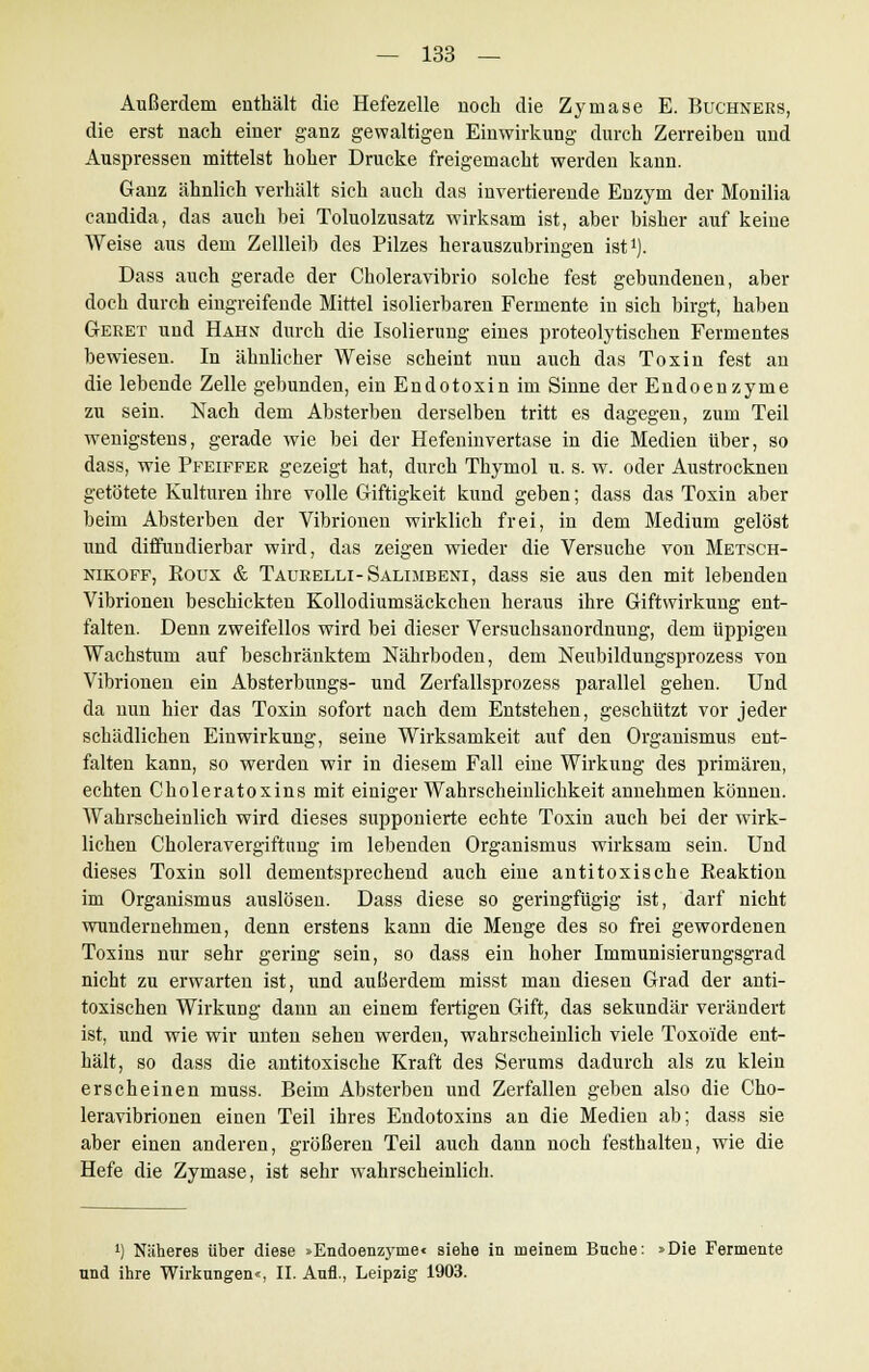 Außerdem enthält die Hefezelle noch die Zymase E. Büchners, die erst nach einer ganz gewaltigen Einwirkung durch Zerreiben und Auspressen mittelst hoher Drucke freigemacht werden kann. Ganz ähnlich verhält sich auch das invertierende Enzym der Monilia Candida, das auch bei Toluolzusatz wirksam ist, aber bisher auf keine Weise aus dem Zellleib des Pilzes herauszubringen ist1). Dass auch gerade der Cboleravibrio solche fest gebundenen, aber doch durch eingreifende Mittel isolierbaren Fermente in sich birgt, haben Geret und Hahn durch die Isolierung eines proteolytischen Fermentes bewiesen. In ähnlicher Weise scheint nun auch das Toxin fest an die lebende Zelle gebunden, ein Endo toxi n im Sinne der Endoenzyme zu sein. Nach dem Absterben derselben tritt es dagegen, zum Teil wenigstens, gerade wie bei der Hefeninvertase in die Medien über, so dass, wie Pfeiffer gezeigt hat, durch Thymol u. s. w. oder Austrocknen getötete Kulturen ihre volle Giftigkeit kund geben; dass das Toxin aber beim Absterben der Vibrionen wirklich frei, in dem Medium gelöst und diffundierbar wird, das zeigen wieder die Versuche von Metsch- nikoff, Roux & Taurelli-Salimbeni, dass sie aus den mit lebenden Vibrionen beschickten Kollodiumsäckchen heraus ihre Giftwirkung ent- falten. Denn zweifellos wird bei dieser Versuchsanordnung, dem üppigen Wachstum auf beschränktem Nährboden, dem Neubildungsprozess von Vibrionen ein Absterbungs- und Zerfallsprozess parallel gehen. Und da nun hier das Toxin sofort nach dem Entstehen, geschützt vor jeder schädlichen Einwirkung, seine Wirksamkeit auf den Organismus ent- falten kann, so werden wir in diesem Fall eine Wirkung des primären, echten Choleratoxins mit einiger Wahrscheinlichkeit annehmen können. Wahrscheinlich wird dieses supponierte echte Toxin auch bei der wirk- lichen Choleravergiftung im lebenden Organismus wirksam sein. Und dieses Toxin soll dementsprechend auch eine antitoxische Reaktion im Organismus auslösen. Dass diese so geringfügig ist, darf nicht wundernehmen, denn erstens kann die Menge des so frei gewordenen Toxins nur sehr gering sein, so dass ein hoher Immunisierungsgrad nicht zu erwarten ist, und außerdem misst man diesen Grad der anti- toxischen Wirkung dann an einem fertigen Gift, das sekundär verändert ist, und wie wir unten sehen werden, wahrscheinlich viele Toxo'ide ent- hält, so dass die antitoxische Kraft des Serums dadurch als zu klein erscheinen muss. Beim Absterben und Zerfallen geben also die Cho- leravibrionen einen Teil ihres Endotoxins an die Medien ab; dass sie aber einen anderen, größeren Teil auch dann noch festhalten, wie die Hefe die Zymase, ist sehr wahrscheinlich. !) Näheres über diese »Endoenzyme« siehe in meinem Buche: »Die Fermente und ihre Wirkungen«, II. Aufl., Leipzig 1903.