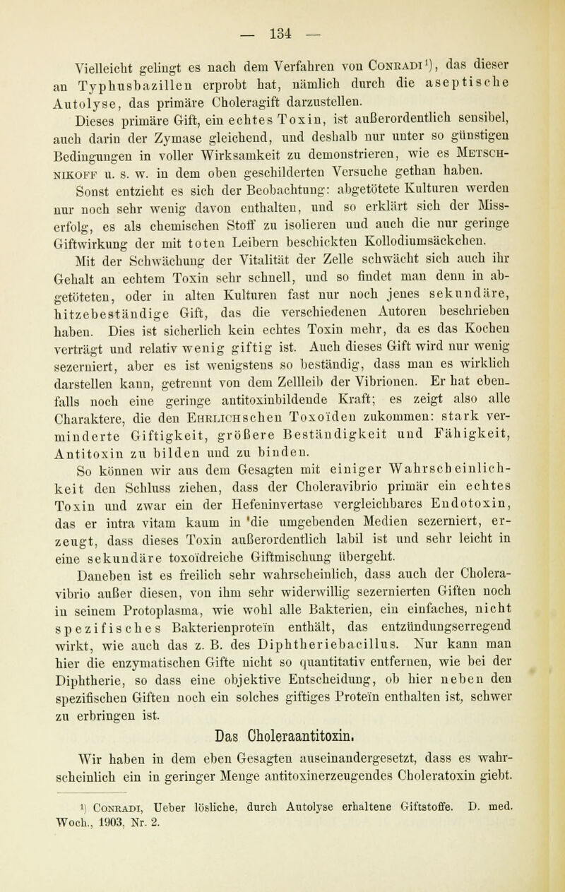 Vielleicht gelingt es nach dem Verfahren von Coneadi1), das dieser an Typhushazillen erprobt hat, nämlich durch die aseptische Autolyse, das primäre Choleragift darzustellen. Dieses primäre Gift, ein echtes Toxin, ist außerordentlich sensibel, auch darin der Zymase gleichend, und deshalb nur unter so günstigen Bedingungen in voller Wirksamkeit zu demonstrieren, wie es MBTSCH- nikoff u. s. w. in dem oben geschilderten Versuche gethan haben. Sonst entzieht es sich der Beobachtung: abgetötete Kulturen werden nur noch sehr wenig davon enthalten, und so erklärt sich der Miss- erfolg, es als chemischen Stoff zu isolieren und auch die nur geringe Giftwirkung der mit toten Leibern beschickten Kollodiumsäckchen. Mit der Schwächung der Vitalität der Zelle schwächt sich auch ihr Gehalt an echtem Toxin sehr schnell, und so findet man denn in ab- getöteten, oder in alten Kulturen fast nur noch jenes sekundäre, hitzebeständige Gift, das die verschiedenen Autoren beschrieben haben. Dies ist sicherlich kein echtes Toxin mehr, da es das Kochen verträgt und relativ wenig giftig ist. Auch dieses Gift wird nur wenig sezerniert, aber es ist wenigstens so beständig, dass man es wirklich darstellen kann, getrennt von dem Zellleib der Vibrionen. Er hat eben- falls noch eine geringe antitoxinbildende Kraft; es zeigt also alle Charaktere, die den EuRLiCHSchen Toxo'iden zukommen: stark ver- minderte Giftigkeit, größere Beständigkeit und Fähigkeit, Antitoxin zu bilden und zu binden. So können wir aus dem Gesagten mit einiger Wahrscheinlich- keit den Schluss ziehen, dass der Choleravibrio primär ein echtes Toxin und zwar ein der Hefeninvertase vergleichbares Endotoxin, das er intra vitam kaum in 'die umgebenden Medien sezerniert, er- zeugt, dass dieses Toxin außerordentlich labil ist und sehr leicht in eine sekundäre toxoidreiche Giftmischung übergeht. Daneben ist es freilich sehr wahrscheinlich, dass auch der Cholera- vibrio außer diesen, von ihm sehr widerwillig sezernierten Giften noch in seinem Protoplasma, wie wohl alle Bakterien, ein einfaches, nicht spezifisches Bakterienprotei'n enthält, das entzündungserregend wirkt, wie auch das z. B. des Diphtheriebacillus. Kur kann man hier die enzymatischen Gifte nicht so quantitativ entfernen, wie bei der Diphtherie, so dass eine objektive Entscheidung, ob hier neben den spezifischen Giften noch ein solches giftiges Protein enthalten ist, schwer zu erbringen ist. Das Choleraantitoxin. Wir haben in dem eben Gesagten auseinandergesetzt, dass es wahr- scheinlich ein in geringer Menge antitoxinerzeugendes Choleratoxin giebt. ') Coneadi, Ueber lösliche, durch Antolyse erhaltene Giftstoffe. D. med. Woch., 1903, Nr. 2.