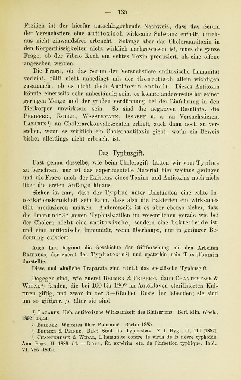 Freilich ist der hierfür ausschlaggebende Nachweis, dass das Serum der Versuchstiere eine antitoxisch wirksame Substanz enthält, durch- aus nicht einwandsfrei erbracht. Solange aber das Choleraantitoxin in den Körperflüssigkeiten nicht wirklich nachgewiesen ist, muss die ganze Frage, ob der Vibrio Koch ein echtes Toxin produziert, als eine offene angesehen werden. Die Frage, ob das Serum der Versuchstiere antitoxische Immunität verleiht, fällt nicht unbedingt mit der theoretisch allein wichtigen zusammen, ob es nicht doch Antitoxin enthält. Dieses Antitoxin könnte einerseits sehr unbeständig sein, es könnte andererseits bei seiner geringen Menge und der großen Verdünnung bei der Einführung in den Tierkörper unwirksam sein. So sind die negativen Resultate, die Pfeiffer, Kolle, Wassermann, Issaeff u. a. an Versuchstieren, Lazarus1) an Cholerarekonvaleszenten erhielt, auch dann noch zu ver- stehen, wenn es wirklich ein Choleraantitoxin giebt, wofür ein Beweis bisher allerdings nicht erbracht ist. Das Typhusgift, Fast genau dasselbe, wie beim Choleragift, hätten wir vom Typhus zu berichten, nur ist das experimentelle Material hier weitaus geringer und die Frage nach der Existenz eines Toxins und Antitoxins noch nicht über die ersten Anfänge hinaus. Sicher ist nur, dass der Typhus unter Umständen eine echte In- toxikationskrankheit sein kann, dass also die Bakterien ein wirksames Gift produzieren müssen. Andererseits ist es aber ebenso sicher, dass die Immunität gegen Typhusbazillen im wesentlichen gerade wie bei der Cholera nicht eine antitoxische, sondern eine baktericide ist, und eine antitoxische Immunität, wenn überhaupt, nur in geringer Be- deutung existiert. Auch hier beginnt die Geschichte der Giftforschung mit den Arbeiten Briegers, der zuerst das Typhotoxin2) und späterhin sein Toxalbumin darstellte. Diese und ähnliche Präparate sind nicht das spezifische Typhusgift. Dagegen sind, wie zuerst Beumer & Peiper3), dann Chantemesse & Widal4) fanden, die bei 100 bis 120° im Autoklaven sterilisierten Kul- turen giftig, und zwar in der 5—6fachen Dosis der lebenden; sie sind um so giftiger, je älter sie sind. ') Lazarus, Ueb. antitoxische Wirksamkeit des Blutserums. Berl. klin. Woch., 1892, 43/44. 2) Brieger, Weiteres über Ptomaine. Berlin 1885. 3) Beumer & Peiper, Bakt. Stud. üb. Typhusbaz. Z. f. Hyg., II, 110 (1887). 4) Chantemesse & Widal, L'immunit6 contre le virus de la fievre typhoide. Ann. Past, II, 1888, 54. — Ders., Et. exp6rim. etc. de l'infection typhique. Ibid., VI, 755 ;1892!.