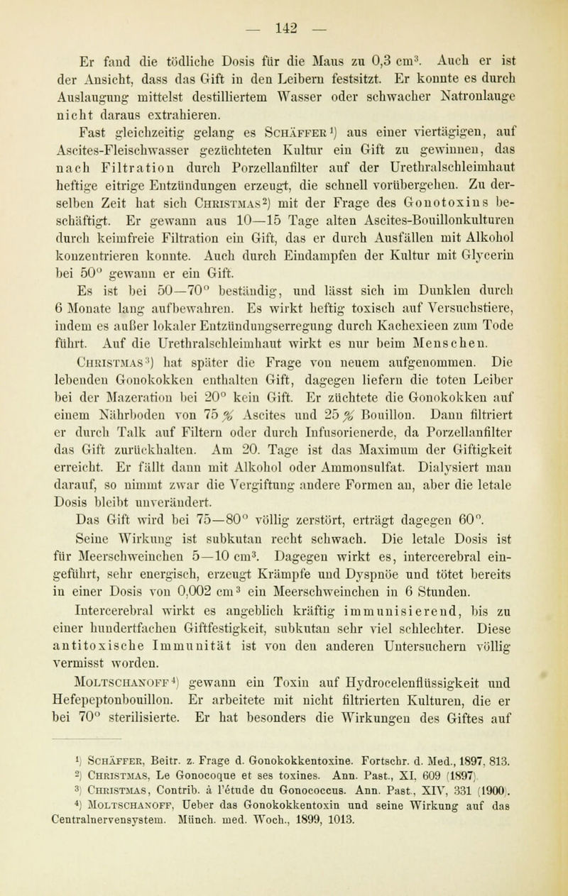 Er fand die tödliche Dosis für die Maus zu 0,3 crn3. Auch er ist der Ansicht, dass das Gift in den Leibern festsitzt. Er konnte es durch Auslaugung mittelst destilliertem Wasser oder schwacher Natronlauge nicht daraus extrahieren. Fast gleichzeitig gelang es Schäffer1) aus einer viertägigen, auf Ascites-Fleischwasser gezüchteten Kultur ein Gift zu gewinnen, das nach Filtration durch Porzellanfilter auf der Urethralsckleimhaut heftige eitrige Entzündungen erzeugt, die schnell vorübergehen. Zu der- selben Zeit hat sich Christmas2) mit der Frage des Gonotoxins be- schäftigt. Er gewann aus 10—15 Tage alten Ascites-Bouillonkulturen durch keimfreie Filtration ein Gift, das er durch Ausfällen mit Alkohol konzentrieren konnte. Auch durch Eindampfen der Kultur mit Glycerin bei 50 gewann er ein Gift. Es ist bei 50—70° beständig, und lässt sich im Dunklen durch 6 Monate lang aufbewahren. Es wirkt heftig toxisch auf Versuchstiere, indem es außer lokaler Eutzündungserregung durch Kachexieen zum Tode führt. Auf die Urethralschleimhaut wirkt es nur beim Menschen. Christmas3) hat später die Frage von neuem aufgenommen. Die lebenden Gonokokken enthalten Gift, dagegen liefern die toten Leiber bei der Mazeration bei 20° kein Gift. Er züchtete die Gonokokken auf einem Nährboden von 75 % Ascites und 25 % Bouillon. Dann filtriert er durch Talk auf Filtern oder durch Infusorienerde, da Porzellanfilter das Gift zurückhalten. Am 20. Tage ist das Maximum der Giftigkeit erreicht. Er fällt dann mit Alkohol oder Ammonsulfat. Dialysiert man darauf, so nimmt zwar die Vergiftung andere Formen an, aber die letale Dosis bleibt unverändert. Das Gift wird bei 75—80° völlig zerstört, erträgt dagegen 60°. Seine Wirkung ist subkutan recht schwach. Die letale Dosis ist für Meerschweinchen 5—10 cm3. Dagegen wirkt es, intercerebral ein- geführt, sehr energisch, erzeugt Krämpfe und Dyspnoe und tötet bereits in einer Dosis von 0,002 cm3 ein Meerschweinchen in 6 Stunden. Intercerebral wirkt es angeblich kräftig immunisierend, bis zu einer hundertfachen Giftfestigkeit, subkutan sehr viel schlechter. Diese antitoxisehe Immunität ist von den anderen Untersuchern völlig vermisst worden. Moltschaxoff 4) gewann ein Toxin auf Hydrocelenflüssigkeit und Hefepeptonbouillon. Er arbeitete mit nicht filtrierten Kulturen, die er bei 70° sterilisierte. Er hat besonders die Wirkungen des Giftes auf ') SchAffer, Beitr. z. Frage d. Gonokokkentoxine. Fortschr. d. Med., 1897. 813. 2) Christmas, Le Gonocoque et ses toxines. Ann. Past, XI, 609 (1897; 3) Christmas, Contrib. ä l'öttide du Gonococcus. Ann. Past, XIV, 331 (1900. 4) Moltschanoff, Ueber das Gonokokkentoxin und seine Wirkung auf das Centralnervensystem. Münch. med. Woch., 1899, 1013.