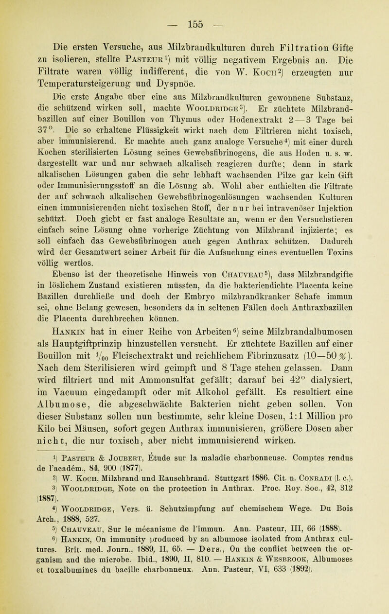 Die ersten Versuche, aus Milzbrandkulturen durch Filtration Gifte zu isolieren, stellte Pasteur1) mit völlig negativem Ergebnis an. Die Filtrate waren völlig indifferent, die von W. Kocn2) erzeugten nur Temperatursteigeruug und Dyspnoe. Die erste Angabe über eine aus Milzbrandkulturen gewonnene Substanz, die schützend -wirken soll, machte Wooldridge3). Er züchtete Milzbrand- bazillen auf einer Bouillon von Thymus oder Hodenextrakt 2 — 3 Tage bei 37°- Die so erhaltene Flüssigkeit wirkt nach dem Filtrieren nicht toxisch, aber immunisierend. Er machte auch ganz analoge Versuche4) mit einer durch Kochen sterilisierten Lösung seines Gewebsfibrinogens, die aus Hoden u. s. w. dargestellt war und nur schwach alkalisch reagieren durfte; denn in stark alkalischen Lösungen gaben die sehr lebhaft wachsenden Pilze gar kein Gift oder Immunisierungsstoff an die Lösung ab. Wohl aber enthielten die Filtrate der auf schwach alkalischen Gewebsfibrinogenlösungen wachsenden Kulturen einen immunisierenden nicht toxischen Stoff, der nur bei intravenöser Injektion schützt. Doch giebt er fast analoge Resultate an, wenn er den Versuchstieren einfach seine Lösung ohne vorherige Züchtung von Milzbrand injizierte; es soll einfach das Gewebsfibrinogen auch gegen Anthrax schützen. Dadurch wird der Gesamtwert seiner Arbeit für die Aufsuchung eines eventuellen Toxins völlig wertlos. Ebenso ist der theoretische Hinweis von Chaüveau5), dass Milzbrandgifte in löslichem Zustand existieren müssten, da die bakteriendichte Placenta keine Bazillen durchließe und doch der Embryo milzbrandkranker Schafe immun sei, ohne Belang gewesen, besonders da in seltenen Fällen doch Anthraxbazillen die Placenta durchbrechen können. Hankin hat in einer Reihe von Arbeiten6) seine Milzbrandalbumosen als Hauptgiftprinzip hinzustellen versucht. Er züchtete Bazillen auf einer Bouillon mit 1/00 Fleischextrakt und reichlichem Fibrinzusatz (10—50^). Nach dem Sterilisieren wird geimpft und 8 Tage stehen gelassen. Dann wird filtriert und mit Ammonsulfat gefällt; darauf bei 42° dialysiert, im Vacuum eingedampft oder mit Alkohol gefällt. Es resultiert eine Albumose, die abgeschwächte Bakterien nicht geben sollen. Von dieser Substanz sollen nun bestimmte, sehr kleine Dosen, 1:1 Million pro Kilo bei Mäusen, sofort gegen Anthrax immunisieren, größere Dosen aber nicht, die nur toxisch, aber nicht immunisierend wirken. *) Pasteur & Joubert, Etüde sur la maladie charbonneuse. Comptes rendns de l'academ., 84, 900 (1877). 2) W. Koch, Milzbrand und Rauschbrand. Stuttgart 1886. Cit. n. Conradi (1. c). 3j Wooldridge, Note on the protection in Anthrax. Proc. Roy. Soc, 42, 312 (1887). 4) Wooldridge, Vers. ü. Schutzimpfung auf chemischem Wege. Du Bois Arch., 1888, 627. 5) Chaüveau, Sur le mecanisme de l'immun. Ann. Pasteur, III, 66 (1888). 6) Hankin, On immunity produced by an albumose isolated from Anthrax cul- tares. Brit. med. Journ., 1889, II, 65. — Ders., On the conflict between the or- ganism and the microbe. Ibid., 1890, II, 810. — Hankin & Wesbrook, Albumoses et toxalbumines du bacille charbonneux. Ann. Pasteur, VI, 633 (1892).