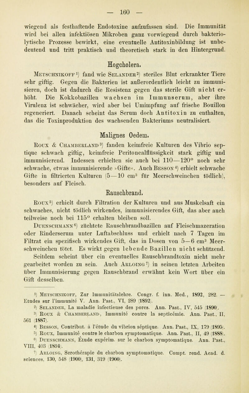 wiegend als festhaftende Endotoxine aufzufassen sind. Die Immunität wird bei allen infektiösen Mikroben ganz vorwiegend durch bakterio- lytische Prozesse bewirkt, eine eventuelle Antitoxinbildung ist unbe- deutend und tritt praktisch und theoretisch stark in den Hintergrund. Hogcholera. Metschnikoff!) fand wie Selander2) steriles Blut erkrankter Tiere sehr giftig. Gegen die Bakterien ist außerordentlich leicht zu immuni- sieren, doch ist dadurch die Resistenz gegen das sterile Gift nicht er- höht. Die Kokkobazillen wachsen im Immunserum, aber ihre Virulenz ist schwächer, wird aber bei Umimpfung auf frische Bouillon regeneriert. Danach scheint das Serum doch Antitoxin zu enthalten, das die Toxinproduktion des wachsenden Bakteriums neutralisiert. Malignes Oedern. Roux & Chamberland 3) fanden keimfreie Kulturen des Vibrio sep- ticpie schwach giftig, keimfreie Peritonealflüssigkeit stark giftig und immunisierend. Indessen erhielten sie auch bei 110—120° noch sehr schwache, etwas immunisierende <>Gifte«. AuchBesson4) erhielt schwache Gifte in filtrierten Kulturen (5 —10 cm3 für Meerschweinchen tödlich), besonders auf Fleisch. Kauschbrand. ROUX8) erhielt durch Filtration der Kulturen und aus Muskelsaft ein schwaches, nicht tödlich wirkendes, immunisierendes Gift, das aber auch teilweise noch bei 115° erhalten bleiben soll. Duenschmanx6) züchtete Rauschbraudbazillen auf Fleischmazeration oder Rinderserum unter Luftabschluss und erhielt nach 7 Tagen im Filtrat ein spezifisch wirkendes Gift, das in Dosen von 5—6 cm3 Meer- schweinchen tötet. Es wirkt gegen lebende Bazillen nicht schützend. Seitdem scheint über ein eventuelles Rauschbrandtoxin nicht mehr gearbeitet worden zu sein. Auch Arloing7) in seinen letzten Arbeiten über Immunisierung gegen Rauschbrand erwähnt kein Wort über ein Gift desselben. ') Metschmkoff, Zur Imnranitätslehre. Congr. f. inn. Med., 1892, 282. — Etudes sur l'imnmnite V. Ann. Past, VI, 289 (1892). 2) Selandee, La maladie infectiense des porcs. Ann. Past., IV, 545 (1890,. 3i Eoux & Chamberland , Immunite contre la septicemie. Ann. Past., II, 561 (1887). 4) Besson, Contribut. ä l'etude du vibrion s6ptique. Ann. Past, IX, 179(1895). 5) Roux, Immunite contre le charbon symptomatique. Ann. Past., II, 49 (1888. 6j Duenschmann, Etüde experim. sur le charbon symptomatique. Ann. Past., VIII, 403 (1894). 7) Arloikg, Serotherapie du charbon symptomatique. Compt. rend. Acad. d. sciences, 130, 548 (1900), 131, 319 (1900).