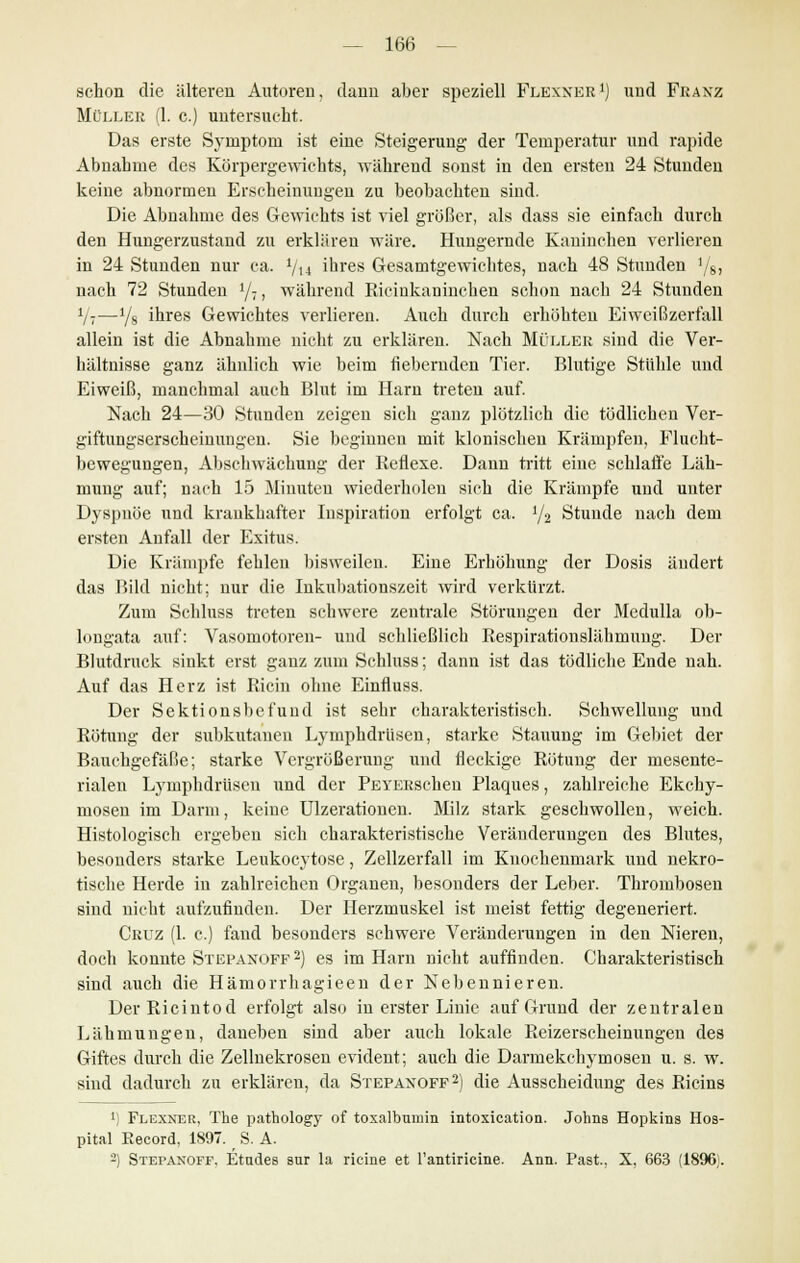 schon die älteren Autoren, dann aber speziell Flexner1) und Franz Müller (1. c.) untersucht. Das erste Symptom ist eine Steigerung der Temperatur und rapide Abnahme des Körpergewichts, während sonst in den ersten 24 Stunden keine abnormen Erscheinungen zu beobachten sind. Die Abnahme des Gewichts ist viel größer, als dass sie einfach durch den Hungerzustand zu erklären wäre. Hungernde Kaninchen verlieren in 24 Stunden nur ca. Vu ihres Gesamtgewichtes, nach 48 Stunden '/8, nach 72 Stunden l/7, während Ricinkaninchen schon nach 24 Stunden V?—1/s ihres Gewichtes verlieren. Auch durch erhöhten Eiweißzerfall allein ist die Abnahme nicht zu erklären. Nach Müller sind die Ver- hältnisse ganz ähnlich wie beim fiebernden Tier. Blutige Stühle und Eiweiß, manchmal auch Blut im Harn treten auf. Nach 24—30 Stunden zeigen sich ganz plötzlich die tödlichen Ver- giftungserscheinungen. Sie beginnen mit klonischen Krämpfen, Flucht- bewegungen, Abschwächung der Reflexe. Dann tritt eine schlaffe Läh- mung auf; nach 15 Miuuten wiederholen sich die Krämpfe und unter Dyspnoe und krankhafter Inspiration erfolgt ca. J/2 Stunde nach dem ersten Anfall der Exitus. Die Krämpfe fehlen bisweilen. Eine Erhöhung der Dosis ändert das Bild nicht; nur die Inkubationszeit wird verkürzt. Zum Schluss treten schwere zentrale Störungen der Medulla ob- longata auf: Vasomotoren- und schließlich Respirationslähmung. Der Blutdruck sinkt erst ganz zum Schluss; dann ist das tödliche Ende nah. Auf das Herz ist Ricin ohne Einfluss. Der Sektionsbefund ist sehr charakteristisch. Schwellung und Rötung der subkutanen Lymphdrüsen, starke Stauung im Gebiet der Bauchgefäße; starke Vergrößerung und fleckige Rötung der mesente- rialen Lymphdrüsen und der PEYERschen Plaques, zahlreiche Ekchy- mosen im Darm, keine Ulzerationen. Milz stark geschwollen, weich. Histologisch ergeben sich charakteristische Veränderungen des Blutes, besonders starke Leukocytose, Zellzerfall im Knochenmark und nekro- tische Herde in zahlreichen Organen, besonders der Leber. Thrombosen sind nicht aufzufinden. Der Herzmuskel ist meist fettig degeneriert. Cruz (1. c.) fand besonders schwere Veränderungen in den Nieren, doch konnte Stepanoff2) es im Harn nicht auffinden. Charakteristisch sind auch die Hämorrhagieen der Nebennieren. DerRicintod erfolgt also in erster Linie auf Grund der zentralen Lähmungen, daneben sind aber auch lokale Reizerscheinungen des Giftes durch die Zellnekrosen evident; auch die Darmekehymosen u. s. w. sind dadurch zu erklären, da Stepanoff2) die Ausscheidung des Ricins 1) Flexner, The pathology of toxalbumin intoxication. Johns Hopkins Hos- pital Record, 1897. S. A. 2) Stepanoff. Etndes sur la ricine et l'antiricine. Ann. Past, X, 663 (1896,.