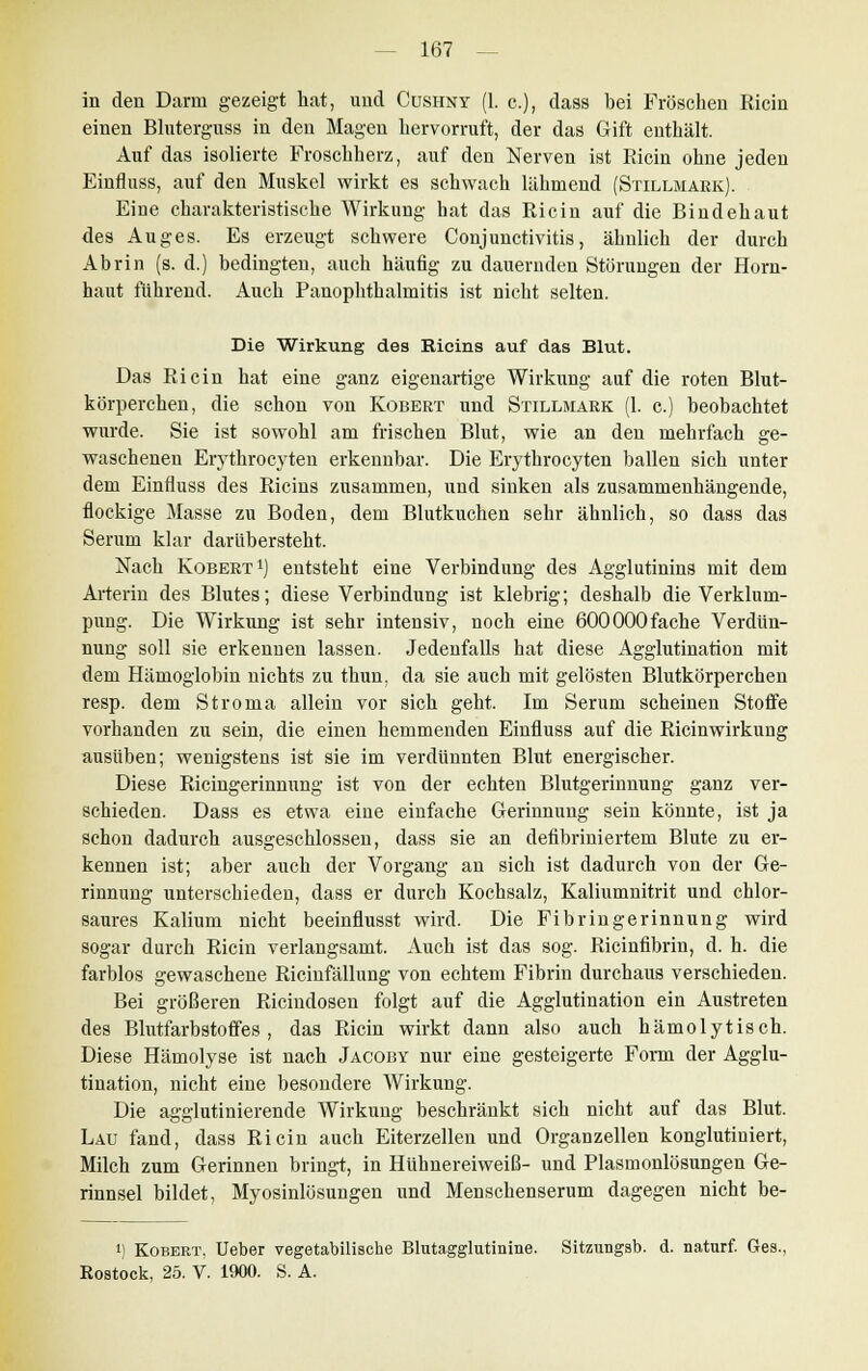in den Darm gezeigt hat, und Cushny (1. c), dass bei Fröschen Ricin einen Bluterguss in den Magen hervorruft, der das Gift enthält. Auf das isolierte Froschherz, auf den Nerven ist Ricin ohne jeden Einfluss, auf den Muskel wirkt es schwach lähmend (Stillmark). Eine charakteristische Wirkung hat das Ricin auf die Bindehaut des Auges. Es erzeugt schwere Conjunctivitis, ähnlich der durch Abrin (s. d.) bedingten, auch häufig zu dauernden Störungen der Horn- haut führend. Auch Panophthalmitis ist nicht selten. Die Wirkung des Ricins auf das Blut. Das Ricin hat eine ganz eigenartige Wirkung auf die roten Blut- körperchen, die schon von Kobert und Stillmark (1. c.) beobachtet wurde. Sie ist sowohl am frischen Blut, wie an den mehrfach ge- waschenen Erythrocyten erkennbar. Die Erythrocyten ballen sich unter dem Einfluss des Ricins zusammen, und sinken als zusammenhängende, flockige Masse zu Boden, dem Blutkuchen sehr ähnlich, so dass das Serum klar darübersteht. Nach Robert1) entsteht eine Verbindung des Agglutinins mit dem Arterin des Blutes; diese Verbindung ist klebrig; deshalb die Verklum- pung. Die Wirkung ist sehr intensiv, noch eine 600000fache Verdün- nung soll sie erkennen lassen. Jedenfalls hat diese Agglutination mit dem Hämoglobin nichts zu thun, da sie auch mit gelösten Blutkörperchen resp. dem Stroma allein vor sich geht. Im Serum scheinen Stoffe vorhanden zu sein, die einen hemmenden Einfluss auf die Ricinwirkung ausüben; wenigstens ist sie im verdünnten Blut energischer. Diese Ricingerinnung ist von der echten Blutgerinnung ganz ver- schieden. Dass es etwa eine einfache Gerinnung sein könnte, ist ja schon dadurch ausgeschlossen, dass sie an defibriniertem Blute zu er- kennen ist; aber auch der Vorgang an sich ist dadurch von der Ge- rinnung unterschieden, dass er durch Kochsalz, Kaliumnitrit und chlor- saures Kalium nicht beeinflusst wird. Die Fi bringe rinnung wird sogar durch Ricin verlangsamt. Auch ist das sog. Ricinfibrin, d. h. die farblos gewaschene Ricinfällung von echtem Fibrin durchaus verschieden. Bei größeren Ricindosen folgt auf die Agglutination ein Austreten des Blutfarbstoffes, das Ricin wirkt dann also auch hämolytisch. Diese Hämolyse ist nach Jacoby nur eine gesteigerte Form der Agglu- tination, nicht eine besondere Wirkung. Die agglutinierende Wirkung beschränkt sich nicht auf das Blut. Lau fand, dass Ricin auch Eiterzellen und Organzellen konglutiniert, Milch zum Gerinnen bringt, in Hühnereiweiß- und Plasmonlösungen Ge- rinnsel bildet, Myosinlösungen und Menschenserum dagegen nicht be- '} Kobert, Ueber vegetabilische Blutagglutinine. Sitzungsb. d. naturf. Ges., Rostock, 25. V. 1900. S. A.