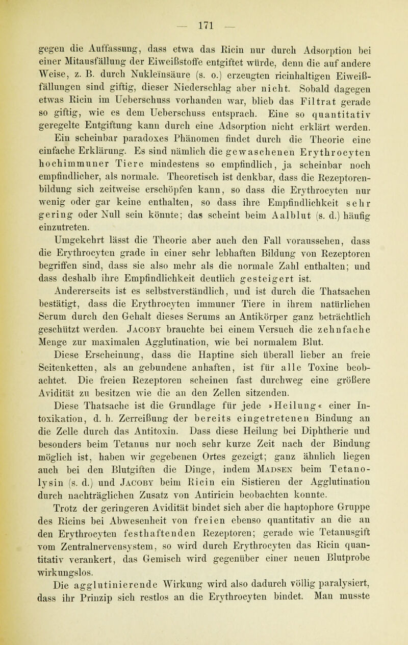 gegen die Auffassung, dass etwa das ßicin nur durch Adsorption bei einer Mitausf ällung der Eiweißstoffe entgiftet würde, denn die auf andere Weise, z. B. durch Nukleinsäure (s. o.) erzeugten ricinhaltigen Eiweiß- fällungen sind giftig, dieser Niederschlag aber nicht. Sobald dagegen etwas Eicin im Ueberschuss vorhanden war, blieb das Filtrat gerade so giftig, wie es dem Ueberschuss entsprach. Eine so quantitativ geregelte Entgiftung kann durch eine Adsorption nicht erklärt werden. Ein scheinbar paradoxes Phänomen findet durch die Theorie eine einfache Erklärung. Es sind nämlich die gewaschenen Erytkrocyten hochimmuner Tiere mindestens so empfindlich, ja scheinbar noch empfindlicher, als normale. Theoretisch ist denkbar, dass die Rezeptoren- bildung sich zeitweise erschöpfen kann, so dass die Erythrocyten nur wenig oder gar keine enthalten, so dass ihre Empfindlichkeit sehr gering oder Null sein könnte; das scheint beim Aalblut (s. d.) häufig einzutreten. Umgekehrt lässt die Theorie aber auch den Fall voraussehen, dass die Erythrocyten grade in einer sehr lebhaften Bildung von Rezeptoren begriffen sind, dass sie also mehr als die normale Zahl enthalten; und dass deshalb ihre Empfindlichkeit deutlich gesteigert ist. Andererseits ist es selbstverständlich, und ist durch die Thatsachen bestätigt, dass die Erythrocyten immuner Tiere in ihrem natürlichen Serum durch den Gehalt dieses Serums an Antikörper ganz beträchtlich geschützt werden. Jacoby brauchte bei einem Versuch die zehnfache Menge zur maximalen Agglutination, wie bei normalem Blut. Diese Erscheinung, dass die Haptine sich überall lieber an freie Seitenketten, als an gebundene anhaften, ist für alle Toxine beob- achtet. Die freien Rezeptoren scheinen fast durchweg eine größere Avidität zu besitzen wie die an den Zellen sitzenden. Diese Thatsache ist die Grundlage für jede »Heilung« einer In- toxikation, d. h. Zerreißung der bereits eingetretenen Bindung an die Zelle durch das Antitoxin. Dass diese Heilung bei Diphtherie und besonders beim Tetanus nur noch sehr kurze Zeit nach der Bindung möglich ist, haben wir gegebenen Ortes gezeigt; ganz ähnlich liegen auch bei den Blutgiften die Dinge, indem Mausen beim Tetano- lysin (s. d.) und Jacoby beim Ricin ein Sistieren der Agglutination durch nachträglichen Zusatz von Autiricin beobachten konnte. Trotz der geringeren Avidität bindet sich aber die haptophore Gruppe des Ricins bei Abwesenheit von freien ebenso quantitativ an die an den Erythrocyten festhaftenden Rezeptoren; gerade wie Tetanusgift vom Zentralnervensystem, so wird durch Erythrocyten das Ricin quan- titativ verankert, das Gemisch wird gegenüber einer neuen Blutprobe wirkungslos. Die agglutinierende Wirkung wird also dadurch völlig paralysiert, dass ihr Prinzip sich restlos an die Erythrocyten bindet. Man musste