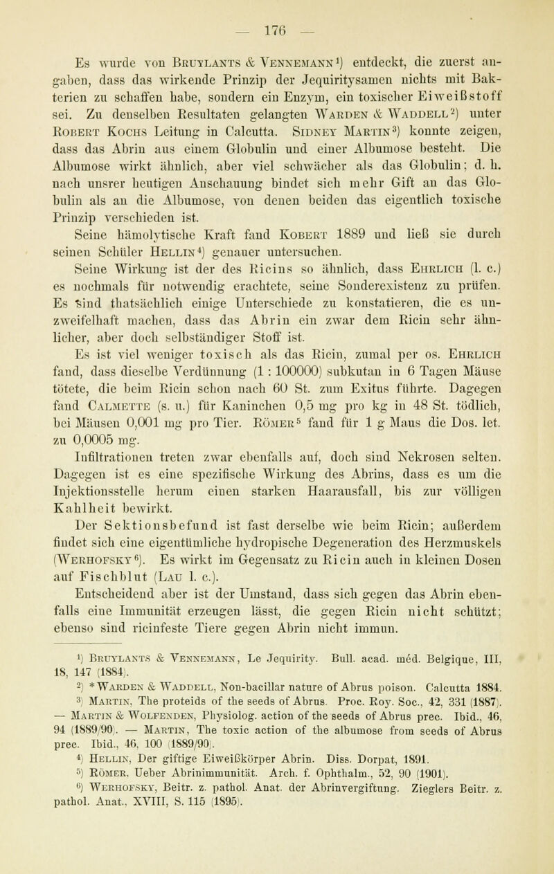 Es wurde von Bruylants & Venxemann1) entdeckt, die zuerst an- gaben, dass das wirkende Prinzip der Jequiritysarnen nichts mit Bak- terien zu schaffen habe, sondern ein Enzym, ein toxischer Eiweißstoff sei. Zu denselben Resultaten gelangten Warden & Waddell2) unter Robert Kochs Leitung in Calcutta. Sidxey Martin3) konnte zeigen, dass das Abrin aus einem Globulin und einer Albumose besteht. Die Albumose wirkt ähnlich, aber viel schwächer als das Globulin: d. h. nach unsrer heutigen Anschauung bindet sich mehr Gift an das Glo- bulin als an die Albumose, von denen beiden das eigentlich toxische Prinzip verschieden ist. Seine hämolytische Kraft fand Kobert 1889 und ließ sie durch seinen Schüler Hellin4) genauer untersuchen. Seine Wirkung ist der des Ricins so ähnlich, dass Ehrlich (1. c.) es nochmals für notwendig erachtete, seine Sonderexistenz zu prüfen. Es Sind thatsächlich einige Unterschiede zu konstatieren, die es un- zweifelhaft macheu, dass das Abrin ein zwar dem Ricin sehr ähn- licher, aber doch selbständiger Stoff ist. Es ist viel weniger toxisch als das Ricin, zumal per os. Ehrlich fand, dass dieselbe Verdünnung (1: 100000) subkutan in 6 Tagen Mäuse tötete, die beim Ricin schon nach 60 St. zum Exitus führte. Dagegen fand Calmette (s. u.) für Kaninchen 0,5 mg pro kg in 48 St. tödlich, bei Mäusen 0,001 mg pro Tier. Römer5 fand für 1 g Maus die Dos. let. zu 0,0005 mg. Infiltrationen treten zwar ebenfalls auf, doch sind Nekrosen selten. Dagegen ist es eine spezifische Wirkung des Abrins, dass es um die Injektionsstelle herum einen starken Haarausfall, bis zur völligen Kahlheit bewirkt. Der Sektionsbefund ist fast derselbe wie beim Ricin; außerdem findet sich eine eigentümliche kydropische Degeneration des Herzmuskels (Werhofsky6). Es wirkt im Gegensatz zu Ricin auch in kleinen Dosen auf Fischblut (Lau 1. c). Entscheidend aber ist der Umstand, dass sich gegen das Abrin eben- falls eine Immunität erzeugen lässt, die gegen Ricin nicht schützt; ebenso sind rieinfeste Tiere gegen Abrin nicht immun. 1) Bruylants & Veknemann, Le Jeqnirity. Bull. acad. med. Belgique, III, 18, 147 (1884). 2) * Warden & Waddell, Non-bacillar nature of Abrus poison. Calcutta 1884. 3) Martin. The proteids of the seeds of Abrus. Proc. Boy. Soc, 42, 331 (1887). — Martin & Wolfenden, Physiolog. action of the seeda of Abrus prec. Ibid., 46, 94 (1889/90. — Martin, The toxic action of the albumose from seeds of Abrus prec. Ibid., 40. 100 1889/90;. 4) Hellin, Der giftige Eiweißkörper Abrin. Diss. Dorpat, 1891. 5) Römer, lieber Abriniminunität. Arch. f. Ophthalm., 52, 90 (1901). °) Werhofsky, Beitr. z. pathol. Anat. der Abrinvergiftung. Zieglers Beitr. z. pathol. Anat.. XVIII, S. 115 (1895 .