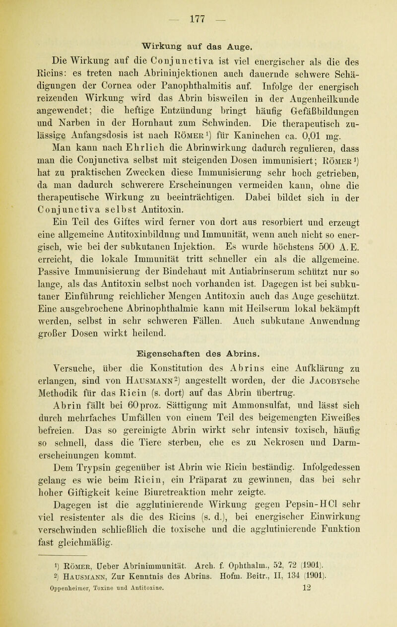 Wirkung auf das Auge. Die Wirkung auf die Conjunctiva ist viel energischer als die des Ricins: es treten nach Abrininjektionen auch dauernde schwere Schä- digungen der Cornea oder Panophthalmitis auf. Infolge der energisch reizenden Wirkung wird das Abrin bisweilen in der Augenheilkunde angewendet; die heftige Entzündung bringt häufig Gefäßbildungen und Narben in der Hornhaut zum Schwinden. Die therapeutisch zu- lässige Anfangsdosis ist nach Römer1) für Kaninchen ca. 0,01 mg. Man kann nach Ehrlich die Abrin Wirkung dadurch regulieren, dass man die Conjunctiva selbst mit steigenden Dosen immunisiert; Römer1) hat zu praktischen Zwecken diese Immunisierung sehr hoch getrieben, da man dadurch schwerere Erscheinungen vermeiden kann, ohne die therapeutische Wirkung zu beeinträchtigen. Dabei bildet sich in der Conjunctiva selbst Antitoxin. Ein Teil des Giftes wird ferner von dort aus resorbiert und erzeugt eine allgemeine Antitoxinbildnng und Immunität, wenn auch nicht so ener- gisch, wie bei der subkutanen Injektion. Es wurde höchstens 500 A. E. erreicht, die lokale Immunität tritt schneller ein als die allgemeine. Passive Immunisierung der Bindehaut mit Antiabrinserum schützt nur so lange, als das Antitoxin selbst noch vorhanden ist. Dagegen ist bei subku- taner Einführung reichlicher Mengen Antitoxin auch das Auge geschützt. Eine ausgebrochene Abrinophthalmie kann mit Heilserum lokal bekämpft werden, selbst in sehr schweren Fällen. Auch subkutane Anwendnng großer Dosen wirkt heilend. Eigenschaften des Abrins. Versuche, über die Konstitution des Abrins eine Aufklärung zu erlangen, sind von Hausmann2) angestellt worden, der die jACOBYsche Methodik für das Ricin (s. dort) auf das Abrin übertrug. Abrin fällt bei 60proz. Sättigung mit Ammonsulfat, und lässt sich durch mehrfaches Umfallen von einem Teil des beigemengten Eiweißes befreien. Das so gereinigte Abrin wirkt sehr intensiv toxisch, häufig so schnell, dass die Tiere sterben, ehe es zu Nekrosen und Darm- erscheinungen kommt. Dem Trypsin gegenüber ist Abrin wie Ricin beständig. Infolgedessen gelang es wie beim Ricin, ein Präparat zu gewinnen, das bei sehr hoher Giftigkeit keine Biuretreaktion mehr zeigte. Dagegen ist die agglutinierende Wirkung gegen Pepsin-HCl sehr viel resistenter als die des Ricins (s. d.), bei energischer Einwirkung verschwinden schließlich die toxische und die agglutinierende Funktion fast gleichmäßig. i) Römer, Ueber Abrinimmunität. Arch. f. Ophthalm., 52, 72 (1901). 2) Hausmann, Zur Kenntnis des Abrins. Hofni. Beitr., II, 134 (1901). Oppenheimer, Toxine und Antitoxine. 12