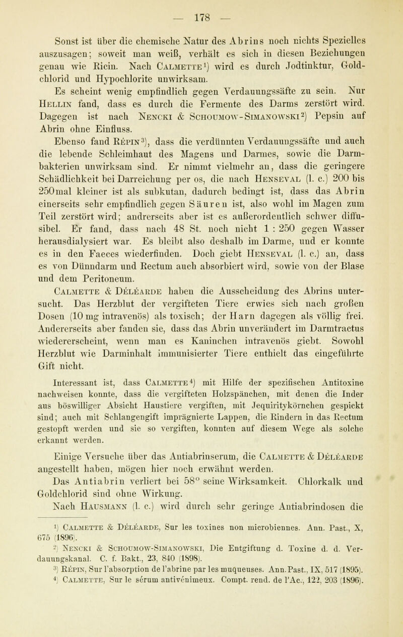 Sonst ist über die chemische Natur des Abrins noch nichts Spezielles auszusagen; soweit man weiß, verhält es sich in diesen Beziehungen genau wie Ricin. Nach Calmette1) wird es durch Jodtinktur, Gold- chlorid und Hypochlorite unwirksam. Es scheint wenig empfindlich gegen Verdauungssäfte zu sein. Nur Hellin fand, dass es durch die Fermente des Darms zerstört wird. Dagegen ist nach Nencki & Schoumow-Simanowski2) Pepsin auf Abrin ohne Einfluss. Ebenso fand Repin3), dass die verdünnten Verdauungssäfte und auch die lebende Schleimhaut des Magens und Darmes, sowie die Darm- bakterien unwirksam sind. Er nimmt vielmehr an, dass die geringere Schädlichkeit bei Darreichung per os, die nach Henseval (1. c.) 200 bis 250mal kleiner ist als subkutan, dadurch bedingt ist, dass das Abrin einerseits sehr empfindlich gegen Säuren ist, also wohl im Magen zum Teil zerstört wird; andrerseits aber ist es außerordentlich schwer difl'u- sibel. Er fand, dass nach 48 St. noch nicht 1 : 250 gegen Wasser herausdialysiert war. Es bleibt also deshalb im Darme, und er konnte es in den Faeces wiederfinden. Doch giebt Henseval (1. c.) an, dass es von Dünndarm und Rectum auch absorbiert wird, sowie von der Blase und dem Peritoneum. Calmette & Delearde haben die Ausscheidung des Abrins unter- sucht. Das Herzblut der vergifteten Tiere erwies sich nach großen Dosen (10 mg intravenös) als toxisch; der Harn dagegen als völlig frei. Andererseits aber fanden sie, dass das Abrin unverändert im Darmtractus wiedererscheint, wenn man es Kaninchen intravenös giebt. Sowohl Herzblut wie Darminhalt immunisierter Tiere enthielt das eingeführte Gift nicht. Interessant ist, dass Calmette4) mit Hilfe der spezifischen Antitoxine nachweisen konnte, dass die vergifteten Holzspänehen, mit denen die Inder ans böswilliger Absicht Haustiere vergiften, mit JequiritykOrncken gespickt sind; auch mit Schlangengift imprägnierte Lappen, die Rindern in das Piectum gestopft werden und sie so vergiften, konnten auf diesem Wege als solche erkannt werden. Einige Versuche über das Antiabrinserum, die Calmette & Delearde angestellt haben, mögen hier noch erwähnt werden. Das Antiabrin verliert bei 58° seine Wirksamkeit. Chlorkalk und Goldchlorid sind ohne Wirkung. Nach Hausmann (1. c.) wird durch sehr geringe Antiabrindosen die ') Calmette & Delearde, Sur les toxines non rmerobiennes. Ann. Past., X, 675 (1896;. -i Nencki & Schoumow-Simanowski, Die Entgiftung d. Toxine d. d. Ver- dauungskanal. C. f. Bakt., 23, 840 (1S98). 3) Repin, Sur rabsorption de l'abrine par les nmqueuses. Ann. Past, IX, 517 (1895). 4; Calmette, Sur le serum antivenimeux. Compt. rend. de lAc., 122, 203 (1896).