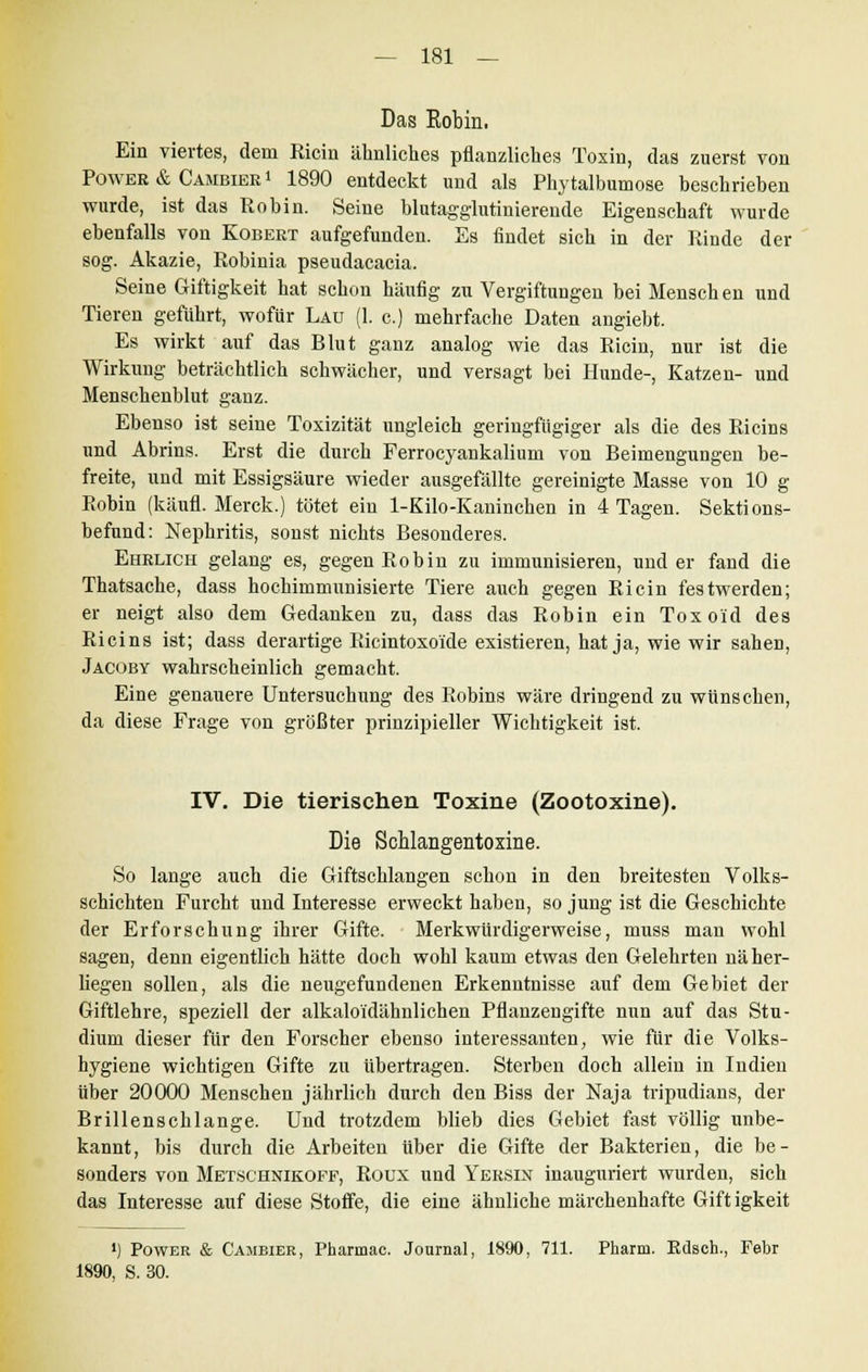 Das Eobin. Ein viertes, dem Kicin ähnliches pflanzliches Toxin, das zuerst von Power & Cambieb» 1890 entdeckt und als Phytalbumose beschrieben wurde, ist das Hob in. Seine blutagglutinierende Eigenschaft wurde ebenfalls von Kobert aufgefunden. Es findet sich in der Rinde der sog. Akazie, Robinia pseudacacia. Seine Giftigkeit hat schon häufig zu Vergiftungen bei Menschen und Tieren geführt, wofür Lau (1. c.) mehrfache Daten angiebt. Es wirkt auf das Blut ganz analog wie das Ricin, nur ist die Wirkung beträchtlich schwächer, und versagt bei Hunde-, Katzen- und Menschenblut ganz. Ebenso ist seine Toxizität ungleich geringfügiger als die des Ricins und Abrins. Erst die durch Ferrocyankalium von Beimengungen be- freite, und mit Essigsäure wieder ausgefällte gereinigte Masse von 10 g Robin (käufl. Merck.) tötet ein 1-Kilo-Kaninchen in 4 Tagen. Sektions- befund: Nephritis, sonst nichts Besonderes. Ehrlich gelang es, gegen Robin zu immunisieren, und er fand die Thatsache, dass hochimmunisierte Tiere auch gegen Ricin festwerden; er neigt also dem Gedanken zu, dass das Robin ein Toxoi'd des Ricins ist; dass derartige Ricintoxo'ide existieren, hat ja, wie wir sahen, Jacoby wahrscheinlich gemacht. Eine genauere Untersuchung des Robins wäre dringend zu wünschen, da diese Frage von größter prinzipieller Wichtigkeit ist. IV. Die tierischen Toxine (Zootoxine). Die Schlangentoxine. So lange auch die Giftschlangen schon in den breitesten Volks- schichten Furcht und Interesse erweckt haben, so jung ist die Geschichte der Erforschung ihrer Gifte. Merkwürdigerweise, muss man wohl sagen, denn eigentlich hätte doch wohl kaum etwas den Gelehrten nä her- liegen sollen, als die neugefundenen Erkenntnisse auf dem Gebiet der Giftlehre, speziell der alkaloidähnlichen Pflanzengifte nun auf das Stu- dium dieser für den Forscher ebenso interessanten, wie für die Volks- hygiene wichtigen Gifte zu übertragen. Sterben doch allein in Indien über 20000 Menschen jährlich durch den Biss der Naja tripudians, der Brillenschlange. Und trotzdem blieb dies Gebiet fast völlig unbe- kannt, bis durch die Arbeiten über die Gifte der Bakterien, die be- sonders von Metschnikoff, Roux und Yersin inauguriert wurden, sich das Interesse auf diese Stoffe, die eine ähnliche märchenhafte Gift igkeit ') Power & Cambier, Pharmac. Journal, 1890, 711. Pharm. Rdsch., Febr 1890, S. 30.