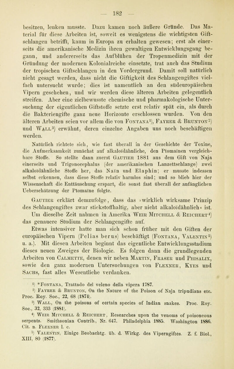 besitzen, lenken musste. Dazu kamen noch äußere Gründe. Das Ma- terial für diese Arbeiten ist, soweit es wenigstens die wichtigsten Gift- schlangen betrifft, kaum in Europa zu erhalten gewesen; erst als einer- seits die amerikanische Medizin ihren gewaltigen Entwicklungsgang be- gann, und andererseits das Aufblühen der Tropenmedizin mit der Gründung der modernen Kolonialreiche einsetzte, trat auch das Studium der tropischen Giftschlangen in den Vordergrund. Damit soll natürlich nicht gesagt werden, dass nicht die Giftigkeit des Schlangengiftes viel- fach untersucht wurde; dies ist namentlich an den südeuropäischen Vipern geschehen, und wir werden diese älteren Arbeiten gelegentlich streifen. Aber eine zielbewusste chemische uud pharmakologische Unter- suchung der eigentlichen Giftstoffe setzte erst relativ spät ein, als durch die Bakteriengifte ganz neue Horizonte erschlossen wurden. Von den älteren Arbeiten seien vor allem die von Fontana1), Fayrer & Brunton2) und Wall3) erwähnt, deren einzelne Angaben uns noch beschäftigen werden. Natürlich richtete sich, wie fast überall in der Geschichte der Toxine, die Aufmerksamkeit zunächst auf alkaloidähnliche, den Ptomainen vergleich- bare Stoffe. So stellte dann zuerst Gautier 1881 aus dem Gift von Naja einerseits und Trigonocephalus (der amerikanischen Lanzettschlange) zwei alkaloidähnliche Stoffe her, das Nai'n und Elaphin; er musste indessen selbst erkennen, dass diese Stoffe relativ harmlos sind; und so blieb hier der Wissenschaft die Enttäuschung erspart, die sonst fast überall der anfänglichen Ueberschätzung der Ptomaine folgte. Gautier erklärt demzufolge, dass das »wirklich wirksame Prinzip des Schlangengiftes zwar stickstoffhaltig, aber nicht alkaloidähnliche ist. Um dieselbe Zeit nahmen in Amerika Weir Mitchell & Reichert4) das genauere Studium der Schlangengifte auf. Etwas intensiver hatte man sich schon früher mit den Giften der europäischen Vipern (Pelias berus) beschäftigt (Fontana, Valentin5) u. a.). Mit diesen Arbeiten beginnt das eigentliche Entwicklungsstadium dieses neuen Zweiges der Biologie. Es folgen dann die grundlegenden Arbeiten von Calmette, denen wir neben Martin, Fräser und Phisalix, sowie den ganz modernen Untersuchungen von Flexner, Kyes und Sachs, fast alles Wesentliche verdanken. *) * Fontana, Trattado del veleno della vipera 1787. 2) Fayrer & Brunton, On the Nature of the Poison of Naja tripudians etc. Proc. Roy. Soc, 22, 68 (1874). 3) Wall, On the poisons of certain apecies of Indian snakes. Proc. Roy. Soc, 32, 333 (1881). 4) Weir Mitchell & Reichert, Researches upon the venoms of poisoneous serpents. Smithsonian Contrib., Nr. 647. Philadelphia 1885. Washington 1886. Cit. n. Flexner 1. c. 5) Valentin, Einige Beobachtg. üb. d. Wirkg. des Viperngiftes. Z. f. Biol., Xin, 80 (1877:.
