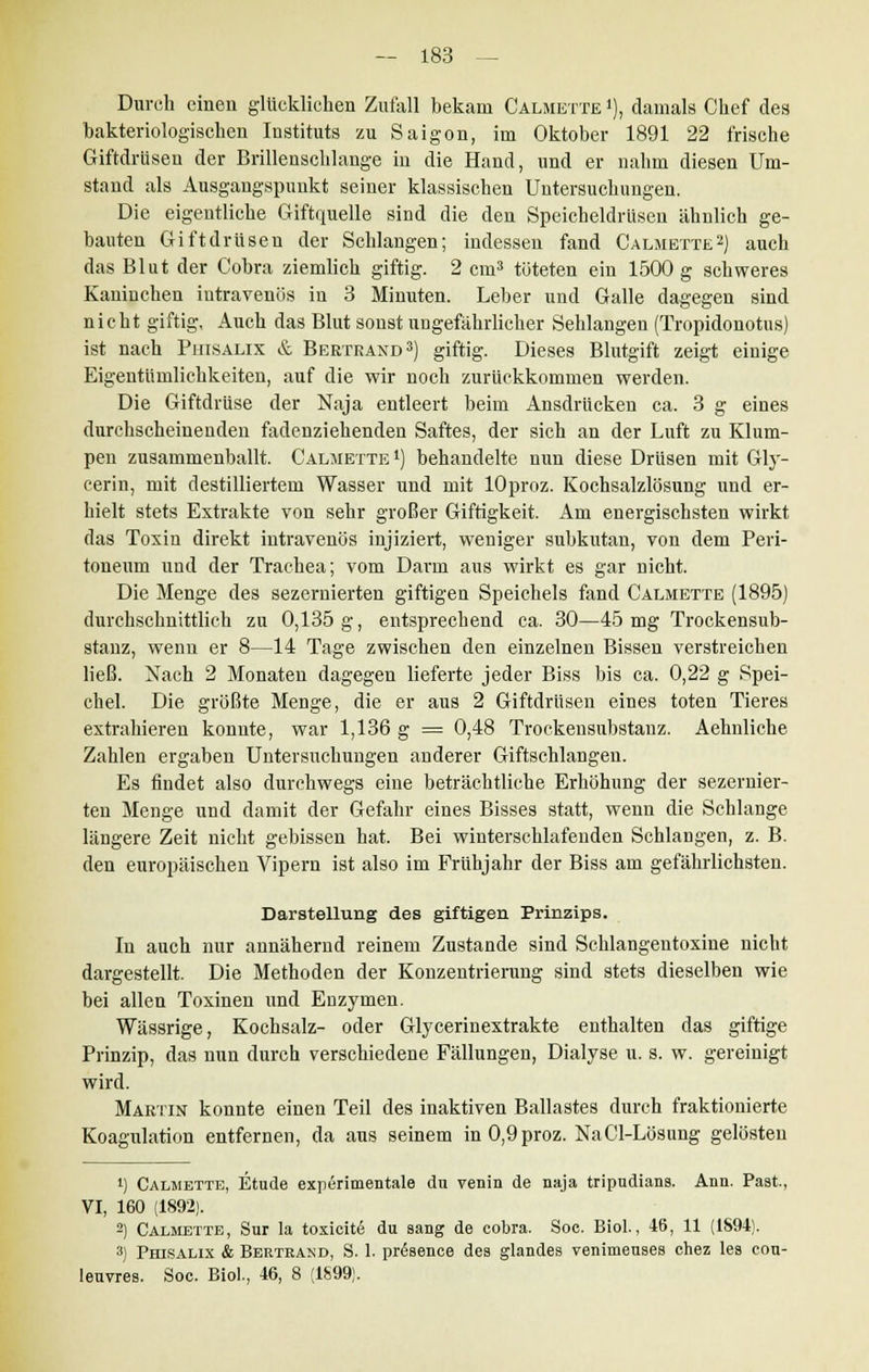 Durch einen glücklichen Zufall bekam Calmette »), damals Chef des bakteriologischen Instituts zu Saigon, im Oktober 1891 22 frische Giftdrüsen der Brillenschlange in die Hand, und er nahm diesen Um- stand als Ausgangspunkt seiner klassischen Untersuchungen. Die eigentliche Giftquelle sind die den Speicheldrüsen ähnlich ge- bauten Giftdrüsen der Schlangen; indessen fand Calmette2) auch das Blut der Cobra ziemlich giftig. 2 cm3 töteten ein 1500 g schweres Kaninchen iutravenüs in 3 Minuten. Leber und Galle dagegen sind nicht giftig. Auch das Blut sonst ungefährlicher Sehlangen (Tropidonotus) ist nach Phisalix & Bertrand3) giftig. Dieses Blutgift zeigt einige Eigentümlichkeiten, auf die wir noch zurückkommen werden. Die Giftdrüse der Naja entleert beim Ansdrücken ca. 3 g eines durchscheinenden fadenziehenden Saftes, der sich an der Luft zu Klum- pen zusammenballt. Calmette l) behandelte nun diese Drüsen mit Gly- cerin, mit destilliertem Wasser und mit lOproz. Kochsalzlösung und er- hielt stets Extrakte von sehr großer Giftigkeit. Am energischsten wirkt das Toxin direkt intravenös injiziert, weniger subkutan, von dem Peri- toneum und der Trachea; vom Darm aus wirkt es gar nicht. Die Menge des sezernierten giftigen Speichels fand Calmette (1895) durchschnittlich zu 0,135 g, entsprechend ca. 30—45 mg Trockensub- stanz, wenn er 8—14 Tage zwischen den einzelnen Bissen verstreichen ließ. Nach 2 Monaten dagegen lieferte jeder Biss bis ca. 0,22 g Spei- chel. Die größte Menge, die er aus 2 Giftdrüsen eines toten Tieres extrahieren konnte, war 1,136 g = 0,48 Trockensubstanz. Aehnliche Zahlen ergaben Untersuchungen anderer Giftschlangen. Es findet also durchwegs eine beträchtliche Erhöhung der sezernier- ten Menge und damit der Gefahr eines Bisses statt, wenn die Schlange längere Zeit nicht gebissen hat. Bei winterschlafenden Schlangen, z. B. den europäischen Vipern ist also im Frühjahr der Biss am gefährlichsten. Darstellung des giftigen Prinzips. In auch nur annähernd reinem Zustande sind Schlangentoxine nicht dargestellt. Die Methoden der Konzentrierung sind stets dieselben wie bei allen Toxinen und Enzymen. Wässrige, Kochsalz- oder Glycerinextrakte enthalten das giftige Prinzip, das nun durch verschiedene Fällungen, Dialyse u. s. w. gereinigt wird. Martin konnte eineu Teil des inaktiven Ballastes durch fraktionierte Koagulation entfernen, da aus seinem in 0,9proz. NaCl-Lösung gelösten ») Calmette, Etüde experimentale du venin de naja tripudians. Ann. Past, VI, 160 (1892). 2) Calmette, Sur la toxicite du sang de cobra. Soc. Biol., 46, 11 (1894). 3) Phisalix & Bertrand, S. 1. presence des glandes venimenses ehez les cou- leuvres. Soc. Biol., 46, 8 (1899).