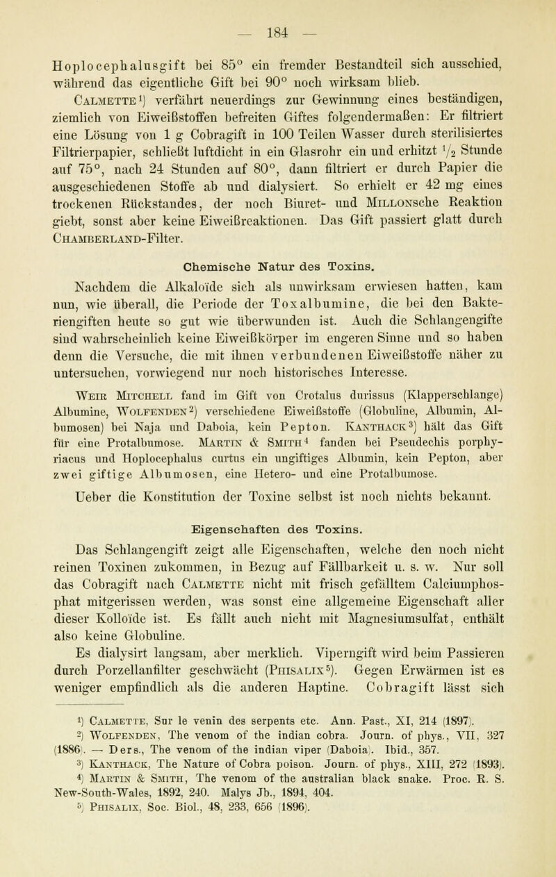 Hoplocephalusgift bei 85° ein fremder Bestandteil sich ausschied, während das eigentliche Gift bei 90° noch wirksam blieb. Calmette1) verfahrt neuerdings zur Gewinnung eines beständigen, ziemlich von Eiweißstoffen befreiten Giftes folgendermaßen: Er nitriert eine Lösung von 1 g Cobragift in 100 Teilen Wasser durch sterilisiertes Filtrierpapier, schließt luftdicht in ein Glasrohr ein und erhitzt '/2 Stunde auf 75°, nach 24 Stunden auf 80°, dann filtriert er durch Papier die ausgeschiedenen Stoffe ab und dialysiert. So erhielt er 42 mg eines trockenen Rückstandes, der noch Biuret- und MiLLOxsche Reaktion giebt, sonst aber keine Eiweißreaktionen. Das Gift passiert glatt durch Chamhekland-Filter. Chemische Natur des Toxins. Nachdem die Alkaloi'de sich als unwirksam erwiesen hatten, kam nun, wie überall, die Periode der Toxalbumine, die bei den Bakte- riengiften heute so gut wie überwunden ist. Auch die Schlangengifte sind wahrscheinlich keine Eiweißkörper im engeren Sinne und so haben denn die Versuche, die mit ihnen verbundenen Eiweißstoffe näher zu untersuchen, vorwiegend nur noch historisches Interesse. Weie Mitchell fand im Gift von Crotalus durissus (Klapperschlange) Albumine, Wolfenden2) verschiedene Eiweißstoffe (Globuline, Albumin, Al- bumosen) bei Naja und Daboia, kein Pepton. Kanthack3) hält das Gift für eine Protalbumose. Martin & Smith4 fanden bei Pseudechis porphy- riacus und Hoploceplialus curtus ein ungiftiges Albumin, kein Pepton, aber zwei giftige Albumosen, eine Hetero- und eine Protalbumose. Ueber die Konstitution der Toxine selbst ist noch nichts bekannt. Eigenschaften des Toxins. Das Schlangengift zeigt alle Eigenschaften, welche den noch nicht reinen Toxinen zukommen, in Bezug auf Fällbarkeit u. s. w. Nur soll das Cobragift nach Calmette nicht mit frisch gefälltem Calciumphos- phat mitgerissen werden, was sonst eine allgemeine Eigenschaft aller dieser Kolloide ist. Es fällt auch nicht mit Magnesiumsulfat, enthält also keine Globuline. Es dialysirt laugsam, aber merklich. Viperngift wird beim Passieren durch Porzellanfilter geschwächt (Phisalix5). Gegen Erwärmen ist es weniger empfindlich als die anderen Haptine. Cobragift lässt sich !) Calmette, Snr le venia des serpentB etc. Ann. Past., XI, 214 (1897;. 2) Wolfenden, The venom of the indian cobra. Journ. of phys., VII, 327 (1886. — Ders., The venom of the indian viper 'Daboia. Ibid., 357. 3) Kanthack, The Natnre of Cobra poison. Journ. of phys., XIII, 272 1893). *) Martin & Smith, The venom of the anstralian black snake. Proc. R. S. New-Sonth-Wales, 1892, 240. Malys Jb., 1894, 404. 5) Phisalix, Soc. Biol., 48, 233, 656 '1896;.