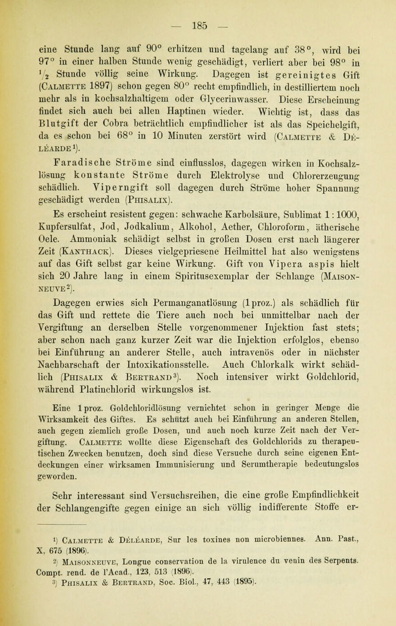 eine Stunde lang auf 90° erhitzen und tagelang auf 38°, wird bei 97° in einer halben Stunde wenig geschädigt, verliert aber bei 98° in 7a Stunde völlig seine Wirkung. Dagegen ist gereinigtes Gift (Calmette 1897) schon gegen 80° recht empfindlich, in destilliertem noch mehr als in kochsalzhaltigem oder Glycerinwasser. Diese Erscheinung findet sich auch bei allen Haptinen wieder. Wichtig ist, dass das Blutgift der Cobra beträchtlich empfindlicher ist als das Speichelgift, da es schon bei 68° in 10 Minuten zerstört wird (Calmette & Dii- LEARDE1). Faradische Ströme sind einflusslos, dagegen wirken in Kochsalz- lösung konstante Ströme durch Elektrolyse und Chlorerzeugung schädlich. Viperngift soll dagegen durch Ströme hoher Spannung geschädigt werden (Phisalix). Es erscheint resistent gegen: schwache Karbolsäure, Sublimat 1: 1000, Kupfersulfat, Jod, Jodkalium, Alkohol, Aether, Chloroform, ätherische Oele. Ammoniak schädigt selbst in großen Dosen erst nach längerer Zeit (Kanthack). Dieses vielgepriesene Heilmittel hat also wenigstens auf das Gift selbst gar keine Wirkung. Gift von Vipera aspis hielt sich 20 Jahre lang in einem Spiritusexemplar der Schlange (Maison- NEUVE2). Dagegen erwies sich Permanganatlösung (lproz.) als schädlich für das Gift und rettete die Tiere auch noch bei unmittelbar nach der Vergiftung an derselben Stelle vorgenommener Injektion fast stets; aber schon nach ganz kurzer Zeit war die Injektion erfolglos, ebenso bei Einführung an anderer Stelle, auch intravenös oder in nächster Nachbarschaft der Intoxikationsstelle. Auch Chlorkalk wirkt schäd- lich (Phisalix & Beetrand3). Noch intensiver wirkt Goldchlorid, während Platinchlorid wirkungslos ist. Eine lproz. Goldcliloridlösung vernichtet schon in geringer Menge die Wirksamkeit des Giftes. Es schützt auch bei Einführung an anderen Stellen, auch gegen ziemlich große Dosen, und auch noch kurze Zeit nach der Ver- giftung. Calmette wollte diese Eigenschaft des Goldchloiids zu therapeu- tischen Zwecken benutzen, doch sind diese Versuche durch seine eigenen Ent- deckungen einer wirksamen Immunisierung und Serumthevapie bedeutungslos geworden. Sehr interessant sind Versuchsreihen, die eine große Empfindlichkeit der Schlangengifte gegen einige an sich völlig indifferente Stoffe er- ') Calmette & Delearde, Sur les toxines non microbiennes. Ann. Past, X, 675 (1896). 2) Maisonneuve, Longue conservation de la virulence du venin des Serpents. Compt. rend. de FAcad., 123, 513 (1896). 3) Phisalix & Bertrand, Soc. Biol., 47, 443 (1895).