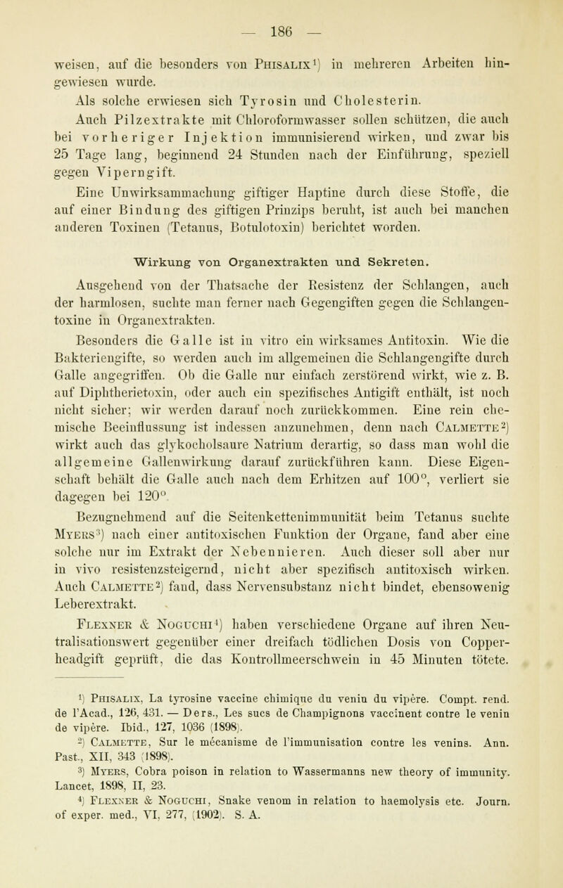 weisen, auf die besonders von Phisalix1) in mehreren Arbeiten hin- gewiesen wurde. Als solche erwiesen sich Tyrosin und Cholesterin. Auch Pilzextrakte mit Chloroformwasser sollen schützen, die auch bei vorheriger Injektion immunisierend wirken, und zwar bis 25 Tage lang, beginnend 24 Stunden nach der Einführung, speziell gegen Viperngift. Eine Unwirksammachung giftiger Haptine durch diese Stoffe, die auf einer Bindung des giftigen Prinzips beruht, ist auch bei manchen anderen Toxinen (Tetanus, Botulotoxin) berichtet worden. Wirkung von Organextrakten und Sekreten. Ausgehend von der Thatsache der Resistenz der Schlangen, auch der harmlosen, suchte man ferner nach Gegengiften gegen die Schlangen- toxine in Organextrakten. Besonders die Galle ist in vitro ein wirksames Antitoxin. Wie die Bakteriengifte, so werden auch im allgemeinen die Schlangengifte durch Galle angegriffen. Ob die Galle nur einfach zerstörend wirkt, wie z. B. auf Diphtherietoxin, oder auch ein spezifisches Antigift enthält, ist noch nicht sicher; wir werden darauf noch zurückkommen. Eine rein che- mische Beeinflussung ist indessen anzunehmen, denn nach Calmette2) wirkt auch das glykocholsaure Natrium derartig, so dass man wohl die allgemeine Gallenwirkung darauf zurückführen kann. Diese Eigen- schaft behält die Galle auch nach dem Erhitzen auf 100°, verliert sie dagegen bei 120° Bezuguehmend auf die Seitenkettenimmuuität beim Tetanus suchte Myers3) nach einer antitoxischen Funktion der Organe, fand aber eine solche nur im Extrakt der Nebennieren. Auch dieser soll aber nur in vivo resistenzsteigernd, nicht aber spezifisch antitoxisch wirken. Auch Calmette2) fand, dass Nervensubstanz nicht bindet, ebensowenig Leberextrakt. Flexxer & Noguchi4) haben verschiedene Organe auf ihren Neu- tralisationswert gegenüber einer dreifach tödlichen Dosis von Copper- headgift geprüft, die das Kontrullmeerschwein in 45 Minuten tötete. 1) Phisalix, La tyrosine Vaccine chiniiqne du venin du vipere. Compt. rend. de l'Acad., 126, 431. — Ders., Les sues de Champignons vaccinent contre le venin de vipere. Ibid., 127, 1036 (1898;. 2) Calmette, Sur le meeanisme de Finimunisation contre les venins. Ann. Past, XII, 343 :I898). 3) Myers, Cobra poison in relation to Wassermanns new theory of immunity. Lancet, 1898, II, 23. 4) Flexner & Noguchi, Snake venom in relation to haemolysis etc. Journ. of exper. med., VI. 277, (1902). S. A.