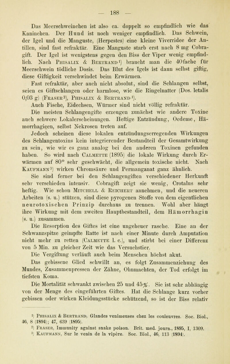 Das Meerschweinchen ist also ca. doppelt so empfindlich wie das Kaninchen. Der Hund ist noch weniger empfindlich. Das Schwein, der Igel und die Manguste, (Herpestes) eine kleine Viverridee der An- tillen, sind fast refraktär. Eine Manguste starb erst nach 8 mg Cobra- gift. Der Igel ist wenigstens gegen den Biss der Viper wenig empfind- lich. Nach Phisalix & Berte and1) braucht man die 40 fache für Meerschwein tödliche Dosis. Das Blut des Igels ist dann selbst giftig, diese Giftigkeit verschwindet beim Erwärmen. Fast refraktär, aber auch nicht absolut, sind die Schlangen selbst, seien es Giftschlangen oder harmlose, wie die Ringelnatter (Dos. letalis 0,03 g) (Fräser2), Phisalix & Bertrand1). Auch Fische, Eidechsen, Würmer sind nicht völlig refraktär. Die meisten Schlangengifte erzeugen zunächst wie andere Toxine auch schwere Lokalerscheinungen. Heftige Entzündung, Oedeme, Hä- morrhagieen, selbst Nekrosen treten auf. Jedoch scheinen diese lokalen entztindungserregenden Wirkungen des Schlangentoxins kein integrierender Bestandteil der Gesamtwirkung zu sein, wie wir es ganz analog bei den anderen Toxinen gefunden haben. So wird nach Calmette (1895) die lokale Wirkung durch Er- wärmen auf 80° sehr geschwächt, die allgemein toxische nicht. Nach Kaufmann3) wirken Chromsäure und Permanganat ganz ähnlich. Sie sind ferner bei den Schlangengiften verschiedener Herkunft sehr verschieden intensiv. Cobragift zeigt sie wenig, Crotalus sehr heftig. Wie schon Mitchell & Reichert annehmen, und die neueren Arbeiten (s. u.) stützen, sind diese pyrogenen Stoffe von dem eigentlichen neurotoxischen Prinzip durchaus zu trennen. Wohl aber hängt ihre Wirkung mit dem zweiten Hauptbestandteil, dem Hämorrhagin (s. u.) zusammen. Die Resorption des Giftes ist eine ungeheuer rasche. Eine an der Schwanzspitze geimpfte Ratte ist nach einer Minute durch Amputation nicht mehr zu retten (Calmette 1. c), und stirbt bei einer Differenz von 5 Min. zu gleicher Zeit wie das Versuchstier. Die Vergiftung verläuft auch beim Menschen höchst akut. Das gebissene Glied schwillt an, es folgt Zusammenziehung des Mundes, Zusammenpressen der Zähne, Ohnmächten, der Tod erfolgt im tiefsten Koma. Die Mortalität schwankt zwischen 25 und 45^. Sie ist sehr abhängig von der Menge des eingeführten Giftes. Hat die Schlange kurz vorher gebissen oder wirken Kleidungsstücke schützend, so ist der Biss relativ !) Phisalix & Bertrand, Glandes veninienses chez les couleuvres. Soc. Biol., 46, 8 (1894); 47, 639 (1895). 2) Fräser, Immnnity against snake poison. Brit. med. jonrn., 1895, I, 1309. 3; Kaufmann, Sur le venin de la vipere. Soc. Biol., 46, 113 (1894'.
